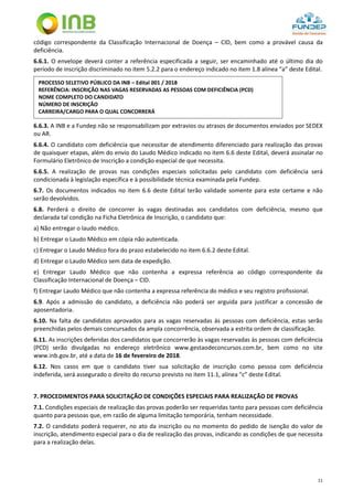11
código correspondente da Classificação Internacional de Doença – CID, bem como a provável causa da
deficiência.
6.6.1. O envelope deverá conter a referência especificada a seguir, ser encaminhado até o último dia do
período de inscrição discriminado no item 5.2.2 para o endereço indicado no item 1.8 alínea “a” deste Edital.
6.6.3. A INB e a Fundep não se responsabilizam por extravios ou atrasos de documentos enviados por SEDEX
ou AR.
6.6.4. O candidato com deficiência que necessitar de atendimento diferenciado para realização das provas
de quaisquer etapas, além do envio do Laudo Médico indicado no item 6.6 deste Edital, deverá assinalar no
Formulário Eletrônico de Inscrição a condição especial de que necessita.
6.6.5. A realização de provas nas condições especiais solicitadas pelo candidato com deficiência será
condicionada à legislação específica e à possibilidade técnica examinada pela Fundep.
6.7. Os documentos indicados no item 6.6 deste Edital terão validade somente para este certame e não
serão devolvidos.
6.8. Perderá o direito de concorrer às vagas destinadas aos candidatos com deficiência, mesmo que
declarada tal condição na Ficha Eletrônica de Inscrição, o candidato que:
a) Não entregar o laudo médico.
b) Entregar o Laudo Médico em cópia não autenticada.
c) Entregar o Laudo Médico fora do prazo estabelecido no item 6.6.2 deste Edital.
d) Entregar o Laudo Médico sem data de expedição.
e) Entregar Laudo Médico que não contenha a expressa referência ao código correspondente da
Classificação Internacional de Doença – CID.
f) Entregar Laudo Médico que não contenha a expressa referência do médico e seu registro profissional.
6.9. Após a admissão do candidato, a deficiência não poderá ser arguida para justificar a concessão de
aposentadoria.
6.10. Na falta de candidatos aprovados para as vagas reservadas às pessoas com deficiência, estas serão
preenchidas pelos demais concursados da ampla concorrência, observada a estrita ordem de classificação.
6.11. As inscrições deferidas dos candidatos que concorrerão às vagas reservadas às pessoas com deficiência
(PCD) serão divulgadas no endereço eletrônico www.gestaodeconcursos.com.br, bem como no site
www.inb.gov.br, até a data de 16 de fevereiro de 2018.
6.12. Nos casos em que o candidato tiver sua solicitação de inscrição como pessoa com deficiência
indeferida, será assegurado o direito do recurso previsto no item 11.1, alínea “c” deste Edital.
7. PROCEDIMENTOS PARA SOLICITAÇÃO DE CONDIÇÕES ESPECIAIS PARA REALIZAÇÃO DE PROVAS
7.1. Condições especiais de realização das provas poderão ser requeridas tanto para pessoas com deficiência
quanto para pessoas que, em razão de alguma limitação temporária, tenham necessidade.
7.2. O candidato poderá requerer, no ato da inscrição ou no momento do pedido de isenção do valor de
inscrição, atendimento especial para o dia de realização das provas, indicando as condições de que necessita
para a realização delas.
PROCESSO SELETIVO PÚBLICO DA INB – Edital 001 / 2018
REFERÊNCIA: INSCRIÇÃO NAS VAGAS RESERVADAS AS PESSOAS COM DEFICIÊNCIA (PCD)
NOME COMPLETO DO CANDIDATO
NÚMERO DE INSCRIÇÃO
CARREIRA/CARGO PARA O QUAL CONCORRERÁ
 
