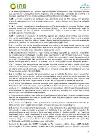 12
7.2.1. A realização de provas nas condições especiais solicitadas pelo candidato, assim consideradas aquelas
que possibilitam a prestação do exame respectivo, será condicionada à solicitação do candidato e à
legislação específica, devendo ser observada a possibilidade técnica examinada pela Fundep.
7.2.2. A Fundep assegurará aos candidatos com deficiência locais de fácil acesso, sem barreiras
arquitetônicas e, quando for o caso, pessoas, equipamentos e instrumentos para auxílio durante a realização
das provas.
7.2.3. O candidato com deficiência deverá requerer condições especiais (ledor, intérprete de Libras, prova
ampliada, auxílio para transcrição ou sala de mais fácil acesso). Caso não o faça, sejam quais forem os
motivos alegados, fica sob sua exclusiva responsabilidade a opção de realizar ou não a prova sem as
condições especiais não solicitadas.
7.2.4. O candidato que necessitar de condições especiais para escrever deverá indicar sua condição,
informando, na solicitação, que necessita de auxílio para transcrição das respostas. Neste caso, o candidato
terá o auxílio de um fiscal, não podendo a INB e a Fundep serem responsabilizados, sob qualquer alegação
por parte do candidato, por eventuais erros de transcrição cometidos pelo fiscal.
7.3. O candidato que solicitar condições especiais para realização de prova deverá assinalar, na Ficha
Eletrônica de Isenção ou no Requerimento Eletrônico de Inscrição, nos respectivos prazos, a condição
especial de que necessitar para a realização da prova, quando houver.
7.3.1. O candidato deverá encaminhar parecer emitido por médico especialista, que justificará a necessidade
da condição especial solicitada pelo candidato para o seguinte endereço: Gerência de Concursos da Fundep,
localizada na Av. Presidente Antônio Carlos, 6.627, Unidade Administrativa II, 3º Andar, Campus Pampulha
da UFMG, Caixa Postal 6985, CEP 30.120-972 em Belo Horizonte-MG (acesso pela Av. Antônio Abrahão
Caram, portão 2), no horário das 9h às 11h30 ou das 13h30 às 16h30, (exceto sábados, domingos e feriados).
7.4. O candidato que eventualmente não proceder conforme disposto no item 7.3 deste Edital, não
indicando nos formulários a condição especial de que necessita, poderá fazê-lo por meio de requerimento
de próprio punho, datado e assinado, devendo este ser enviado à Fundep até o término das inscrições, nas
formas previstas no item 7.3.1 deste Edital.
7.5. O candidato que necessitar de tempo adicional para a realização das provas deverá encaminhar
requerimento por escrito, datado e assinado, acompanhado de parecer emitido por médico especialista da
área de sua deficiência, que justificará a necessidade do tempo adicional solicitado pelo candidato, nos
termos do § 2º do art. 40, do Decreto Federal N° 3.298/1999, até o término do período das inscrições.
7.6. Às pessoas com deficiência visual que solicitarem prova especial ampliada, serão oferecidas provas com
tamanho de letra correspondente a corpo 18 em A3. O participante com baixa visão que, além de prova
ampliada, tiver solicitado auxílio de ledor ou transcritor será atendido em sala individual. Se necessária uma
prova ampliada em papel especial ou fonte superior a corpo 18, o candidato deve enviar laudo médico
especificando a necessidade de forma justificada.
7.7. Aos candidatos que solicitarem auxílio ledor, serviço especializado de leitura da prova para pessoas com
deficiências, será oferecido leitura em voz alta de toda a prova, sem realizar nenhum tipo de interpretação
ou explicação sobre os conteúdos.
7.8. Às pessoas com deficiência auditiva que solicitarem condições especiais, serão oferecidos intérpretes de
Libras somente para tradução das informações e / ou orientações para realização da prova.
7.9. A critério médico devidamente comprovado, por meio de laudo médico, o candidato que não estiver
concorrendo às vagas reservadas a pessoas com deficiência e que por alguma razão necessitar de
atendimento especial para a realização das provas deverá apresentar à Fundep, em até 7 (sete) dias úteis
anteriores à data da Prova, requerimento de próprio punho, datado e assinado, indicando as condições de
que necessita para a realização das provas e as razões de sua solicitação, e enviá-lo à Fundep, para o
endereço a seguir, acompanhado do respectivo laudo médico. A concessão do atendimento especial fica
condicionada à possibilidade técnica examinada pela Fundep.
Gerência de Concursos da FUNDEP, localizada na Av. Presidente Antônio Carlos, 6.627, Unidade
Administrativa II, 3º Andar, Campus Pampulha da UFMG, Caixa Postal 6985, CEP 30.120-972 em Belo
 