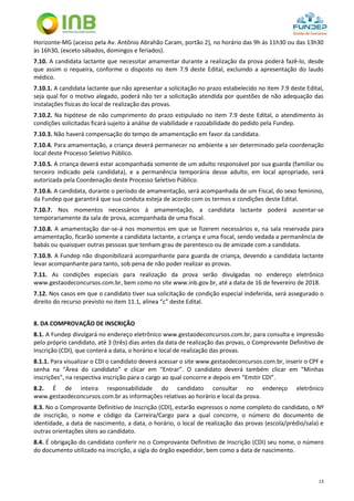 13
Horizonte-MG (acesso pela Av. Antônio Abrahão Caram, portão 2), no horário das 9h às 11h30 ou das 13h30
às 16h30, (exceto sábados, domingos e feriados).
7.10. A candidata lactante que necessitar amamentar durante a realização da prova poderá fazê-lo, desde
que assim o requeira, conforme o disposto no item 7.9 deste Edital, excluindo a apresentação do laudo
médico.
7.10.1. A candidata lactante que não apresentar a solicitação no prazo estabelecido no item 7.9 deste Edital,
seja qual for o motivo alegado, poderá não ter a solicitação atendida por questões de não adequação das
instalações físicas do local de realização das provas.
7.10.2. Na hipótese de não cumprimento do prazo estipulado no item 7.9 deste Edital, o atendimento às
condições solicitadas ficará sujeito à análise de viabilidade e razoabilidade do pedido pela Fundep.
7.10.3. Não haverá compensação do tempo de amamentação em favor da candidata.
7.10.4. Para amamentação, a criança deverá permanecer no ambiente a ser determinado pela coordenação
local deste Processo Seletivo Público.
7.10.5. A criança deverá estar acompanhada somente de um adulto responsável por sua guarda (familiar ou
terceiro indicado pela candidata), e a permanência temporária desse adulto, em local apropriado, será
autorizada pela Coordenação deste Processo Seletivo Público.
7.10.6. A candidata, durante o período de amamentação, será acompanhada de um Fiscal, do sexo feminino,
da Fundep que garantirá que sua conduta esteja de acordo com os termos e condições deste Edital.
7.10.7. Nos momentos necessários à amamentação, a candidata lactante poderá ausentar-se
temporariamente da sala de prova, acompanhada de uma fiscal.
7.10.8. A amamentação dar-se-á nos momentos em que se fizerem necessários e, na sala reservada para
amamentação, ficarão somente a candidata lactante, a criança e uma fiscal, sendo vedada a permanência de
babás ou quaisquer outras pessoas que tenham grau de parentesco ou de amizade com a candidata.
7.10.9. A Fundep não disponibilizará acompanhante para guarda de criança, devendo a candidata lactante
levar acompanhante para tanto, sob pena de não poder realizar as provas.
7.11. As condições especiais para realização da prova serão divulgadas no endereço eletrônico
www.gestaodeconcursos.com.br, bem como no site www.inb.gov.br, até a data de 16 de fevereiro de 2018.
7.12. Nos casos em que o candidato tiver sua solicitação de condição especial indeferida, será assegurado o
direito do recurso previsto no item 11.1, alínea “c” deste Edital.
8. DA COMPROVAÇÃO DE INSCRIÇÃO
8.1. A Fundep divulgará no endereço eletrônico www.gestaodeconcursos.com.br, para consulta e impressão
pelo próprio candidato, até 3 (três) dias antes da data de realização das provas, o Comprovante Definitivo de
Inscrição (CDI), que conterá a data, o horário e local de realização das provas.
8.1.1. Para visualizar o CDI o candidato deverá acessar o site www.gestaodeconcursos.com.br, inserir o CPF e
senha na “Área do candidato” e clicar em “Entrar”. O candidato deverá também clicar em “Minhas
inscrições”, na respectiva inscrição para o cargo ao qual concorre e depois em “Emitir CDI”.
8.2. É de inteira responsabilidade do candidato consultar no endereço eletrônico
www.gestaodeconcursos.com.br as informações relativas ao horário e local da prova.
8.3. No o Comprovante Definitivo de Inscrição (CDI), estarão expressos o nome completo do candidato, o Nº
de inscrição, o nome e código da Carreira/Cargo para a qual concorre, o número do documento de
identidade, a data de nascimento, a data, o horário, o local de realização das provas (escola/prédio/sala) e
outras orientações úteis ao candidato.
8.4. É obrigação do candidato conferir no o Comprovante Definitivo de Inscrição (CDI) seu nome, o número
do documento utilizado na inscrição, a sigla do órgão expedidor, bem como a data de nascimento.
 