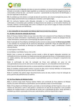 14
8.5. Eventuais erros de digitação ocorridos no nome do candidato, no número do documento de identidade
utilizado na inscrição, na sigla do órgão expedidor ou na data de nascimento deverão, obrigatoriamente, ser
comunicados ao fiscal da sala – ao encerrar sua prova – apresentando seu documento de identificação, o
que será registrado na Ata da Sala.
8.6. O candidato que não solicitar a correção da data de nascimento, até o dia da realização das provas, não
poderá alegar posteriormente essa condição para reivindicar a prerrogativa legal.
8.7. Em nenhuma hipótese serão efetuadas alterações e / ou retificações nos dados informados,
confirmados e transmitidos pelo candidato no Requerimento de Isenção ou no Formulário Eletrônico de
Inscrição, relativos a Carreira/Cargo, bem como à condição em que concorre (vagas de ampla concorrência
ou reservadas a pessoas com deficiência).
9. DAS CONDIÇÕES DE REALIZAÇÃO DAS PROVAS OBJETIVAS DE MÚLTIPLA ESCOLHA
9.1. Da data e do local de realização das Provas:
9.1.1. O Processo Seletivo Público de que trata este Edital será composto de Prova Objetiva de Múltipla
Escolha, de caráter eliminatório e classificatório, para todos os candidatos e Exame de avaliação Física de
caráter eliminatório, somente para a Carreira/Cargo de Inspetor de Guarda.
9.1.2. A aplicação da Prova Objetiva de Múltipla Escolha ocorrerá na data provável de 04 de março de 2018,
e será realizada nos municípios Rio de Janeiro-RJ, Resende-RJ, Caetité-BA e Poços de Caldas-MG (para os
cadastros reservas destinados ao Município de Caldas/MG), conforme a seguir, considerando o horário
oficial de Brasília:
a) nível Superior: 9h às 13h30.
b) nível Médio / nível Médio Técnico: 15h às 19h.
9.1.2.1. Caso o número de candidatos inscritos exceda a oferta de lugares adequados existentes nas
instituições de ensino, localizadas nas cidades previstas para aplicação das provas, a Fundep poderá alocá-los
em cidades próximas, não assumindo qualquer responsabilidade quanto ao transporte e alojamento dos
candidatos.
9.1.3. A confirmação da data de realização da Prova será publicada em aviso no site
www.gestaodeconcursos.com.br, bem como no site www.inb.gov.br, com antecedência mínima de 15 dias.
9.1.4. Havendo alteração da data prevista, as provas poderão ser aplicadas em domingos ou feriados.
9.1.5. O candidato somente poderá realizar as provas em data, local e horários definidos no Comprovante
Definitivo de Inscrição (CDI) de que trata o item 8.1 deste Edital.
9.1.6. O candidato não poderá alegar desconhecimento acerca da data, horário e local de realização da
prova, para fins de justificativa de sua ausência.
9.2. Da Prova Objetiva de Múltipla Escolha:
9.2.1. A primeira etapa deste Processo Seletivo Público será constituída de Prova Objetiva de Múltipla
Escolha, de caráter eliminatório e classificatório, que será aplicada a todas as Carreiras/Cargos.
9.2.2. A Prova Objetiva de Múltipla Escolha, para todas as Carreiras/Cargos de Nível Superior, terá um valor
máximo de 128 (cento e vinte e oito) pontos e constará de um total de 56 (cinquenta e seis) questões
objetivas de múltipla escolha e será valorizada de acordo com a distribuição de pesos, sendo aprovado o
candidato que obtiver a pontuação mínima para cada disciplina, conforme especificado a seguir:
Disciplina
Nível superior
Quantidade de
questões
Valor da
questão
Pontuação
máxima
Mínimo de pontos
para aprovação
 