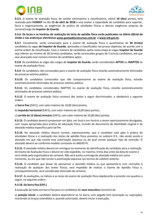 16
9.3.5. O exame de avaliação física, de caráter eliminatório e classificatório, valerá 10 (dez) pontos, será
realizado pela FUNDEP no dia 15 de abril de 2018 e visa avaliar a capacidade do candidato para suportar,
física e organicamente, as exigências da prática de atividades físicas e demais exigências próprias da
carreira/cargo de Inspetor de Guarda.
9.3.6. Os locais e os horários de realização do teste de aptidão física serão publicados no Diário Oficial da
União e nos endereços eletrônicos www.gestaodeconcursos.com.br e www.inb.gov.br.
9.3.7. Inicialmente, serão convocados para o exame de avaliação física o quantitativo de 30 (trinta)
candidatos às vagas de Inspetor de Guarda, aprovados e classificados nas provas objetivas, de acordo com a
estrita ordem de classificação. Caso o número de candidatos aptos nesta etapa às vagas Inspetor de Guarda
seja inferior ao mínimo de 30 (trinta) candidatos, serão convocados grupos de 5 (cinco) candidatos, até que
seja alcançado esse número mínimo de candidatos aptos.
9.3.8. Os candidatos às vagas dos cargos de Inspetor de Guarda, serão considerados APTOS ou INAPTOS no
exame de avaliação física.
9.3.9. Os candidatos não-convocados para o exame de avaliação física estarão automaticamente eliminados
do processo seletivo público.
9.3.10. Os candidatos convocados que não comparecerem ao exame de avaliação física, estarão
automaticamente eliminados do processo seletivo público.
9.3.11. Os candidatos considerados INAPTOS no exame de avaliação física, estarão automaticamente
eliminados do processo seletivo público.
9.3.12. O exame de avaliação física constará dos testes a seguir discriminados, e obedecerá a seguinte
ordem:
a) barra fixa (EAF1), com valor máximo de 10,00 (dez) pontos;
b) impulsão horizontal (EAF2), com valor máximo de 10,00 (dez) pontos;
c) corrida de 12 (doze) minutos (EAF3), com valor máximo de 10,00 (dez) pontos.
9.3.13. O candidato deverá comparecer em data, em local e em horário a serem oportunamente divulgados,
com roupa apropriada para prática de educação física, munido de documento de identidade original e de
atestado médico específico para tal fim.
9.3.14. No atestado médico deverá constar, expressamente, que o candidato está apto à prática de
atividades físicas e à realização dos testes de aptidão física previstos no subitem 9.3., não sendo aceito o
atestado em que não conste esta autorização expressa ou do qual conste qualquer tipo de restrição. O
atestado deverá ser conforme modelo constante no ANEXO IV.
9.3.15. O atestado médico deverá ser entregue no momento da identificação do candidato para a realização
do Exame de Avaliação Física e deverá ter sido expedido, no máximo, trinta dias antes da data do exame e
será retido pela organizadora do certame. Não será aceita a entrega do atestado médico em outro
momento, ou em que não conste a autorização expressa nos termos do subitem anterior.
9.3.16. O candidato que deixar de apresentar o atestado médico ou que apresentá-lo com restrições à
realização de qualquer dos testes físicos, será impedido de realizar o Exame de Aptidão Física e,
consequentemente, será considerado eliminado do certame.
9.3.17. As avaliações, os índices e as notas do exame de avaliação física obedecerão o previsto nos quadros a
seguir, na seguinte ordem:
9.3.18. Da barra fixa (EAF1)
A execução do teste em barra fixa para os candidatos do sexo masculino consistirá de:
a) posição inicial: o candidato deverá dependurar-se na barra, com pegada livre (pronação ou supinação),
mantendo os braços estendidos e, quando autorizado, deverá iniciar a execução;
 