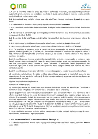 2
2.3. Caso o candidato ainda não esteja de posse do certificado ou diploma, este documento poderá ser
substituído provisoriamente por certidão de conclusão de curso acompanhada de histórico escolar, emitida
por instituição de ensino credenciada.
2.4. A Carga Horária de trabalho exigida para a Carreira/Cargo é aquela prevista no Anexo I do presente
Edital.
2.5. A Remuneração Inicial da Carreira/Cargo encontra-se discriminada no Anexo I.
2.6. Os candidatos admitidos estarão subordinados ao Regime Jurídico da Consolidação das Leis do Trabalho
- CLT.
2.7. No exercício da Carreira/Cargo, o empregado poderá ser transferido para desenvolver suas atividades
em qualquer Unidade da INB.
2.8. O exercício da Carreira/Cargo poderá implicar na necessidade de viagem do empregado, a critério da
INB.
2.9. Os exemplos de atribuições sumárias das Carreiras/Cargos constam do Anexo I deste Edital.
2.10. A remuneração das Carreiras/Cargos tem por base o Plano de Cargos e Salários - PCS da INB.
2.11. Os benefícios e vantagens terão a coparticipação do empregado, em especial aquelas conforme
previsto na Resolução Nº 9, de 8/10/1996, do Conselho de Coordenação e Controle das Empresas Estatais –
CCE / Ministério do Planejamento, Orçamento e Gestão, e observarão as normas internas da INB, estando
sujeitos a alterações.
2.12. Os candidatos que vierem a ser admitidos ou readmitidos farão jus à remuneração, às vantagens e aos
benefícios que estiverem vigorando à época das respectivas admissões, sendo que os atuais empregados da
INB que participarem deste certame e forem aprovados e habilitados serão enquadrados nas
Carreiras/Cargos para os quais tenham sido aprovados nesta Seleção Pública, sem redução do salário
contratual vigente.
2.13. Os candidatos que vierem a ser admitidos ou readmitidos poderão receber os seguintes benefícios:
a) assistência multidisciplinar de saúde (médica, odontológica, psicológica e hospitalar), extensiva aos
dependentes diretos, que terão carência de 3 (três) meses e, após este prazo, carência de acordo com as
normas internas em vigor;
b) plano de previdência complementar;
c) seguro de vida em grupo;
d) alimentação servida nos restaurantes das Unidades Industriais da INB em Resende/RJ, Caetité/BA e
Caldas/MG e vale-refeição ou vale-alimentação na Unidade do Rio de Janeiro/RJ;
e) será disponibilizado transporte aos futuros contratados para o deslocamento de suas residências até o
efetivo local de trabalho e vice-versa, dentro dos itinerários traçados pela área responsável pelo transporte
coletivo de empregados da INB. Aos empregados que necessitarem, serão fornecidos vales-transporte para
cobrir os segmentos da viagem não abrangidos pelo serviço de transporte disponibilizado pela Indústrias
Nucleares do Brasil S.A - INB, em conformidade com os termos no Decreto Lei Nº 95.247, de 17 de novembro
de 1987, que regulamenta a Lei n° 7.418, de 16 de dezembro de 1985, que instituiu o Vale-Transporte, com a
alteração da Lei N° 7.619, de 30 de setembro de 1987, de acordo com os Instrumentos Normativos Internos
específicos e Acordo Coletivo de Trabalho em vigor.
2.14. Os candidatos admitidos, poderão realizar trabalhos em horários variáveis, incluindo escala de turno,
revezamento, obedecendo a legislação vigente.
3. DAS VAGAS RESERVADAS ÀS PESSOAS COM DEFICIÊNCIA (PCD)
3.1. Este Processo Seletivo Público oferta vagas para a formação de cadastro de reserva, conforme Anexo I
deste Edital.
 