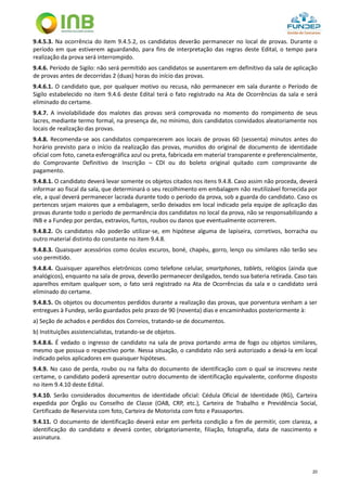 20
9.4.5.3. Na ocorrência do item 9.4.5.2, os candidatos deverão permanecer no local de provas. Durante o
período em que estiverem aguardando, para fins de interpretação das regras deste Edital, o tempo para
realização da prova será interrompido.
9.4.6. Período de Sigilo: não será permitido aos candidatos se ausentarem em definitivo da sala de aplicação
de provas antes de decorridas 2 (duas) horas do início das provas.
9.4.6.1. O candidato que, por qualquer motivo ou recusa, não permanecer em sala durante o Período de
Sigilo estabelecido no item 9.4.6 deste Edital terá o fato registrado na Ata de Ocorrências da sala e será
eliminado do certame.
9.4.7. A inviolabilidade dos malotes das provas será comprovada no momento do rompimento de seus
lacres, mediante termo formal, na presença de, no mínimo, dois candidatos convidados aleatoriamente nos
locais de realização das provas.
9.4.8. Recomenda-se aos candidatos comparecerem aos locais de provas 60 (sessenta) minutos antes do
horário previsto para o início da realização das provas, munidos do original de documento de identidade
oficial com foto, caneta esferográfica azul ou preta, fabricada em material transparente e preferencialmente,
do Comprovante Definitivo de Inscrição – CDI ou do boleto original quitado com comprovante de
pagamento.
9.4.8.1. O candidato deverá levar somente os objetos citados nos itens 9.4.8. Caso assim não proceda, deverá
informar ao fiscal da sala, que determinará o seu recolhimento em embalagem não reutilizável fornecida por
ele, a qual deverá permanecer lacrada durante todo o período da prova, sob a guarda do candidato. Caso os
pertences sejam maiores que a embalagem, serão deixados em local indicado pela equipe de aplicação das
provas durante todo o período de permanência dos candidatos no local da prova, não se responsabilizando a
INB e a Fundep por perdas, extravios, furtos, roubos ou danos que eventualmente ocorrerem.
9.4.8.2. Os candidatos não poderão utilizar-se, em hipótese alguma de lapiseira, corretivos, borracha ou
outro material distinto do constante no item 9.4.8.
9.4.8.3. Quaisquer acessórios como óculos escuros, boné, chapéu, gorro, lenço ou similares não terão seu
uso permitido.
9.4.8.4. Quaisquer aparelhos eletrônicos como telefone celular, smartphones, tablets, relógios (ainda que
analógicos), enquanto na sala de prova, deverão permanecer desligados, tendo sua bateria retirada. Caso tais
aparelhos emitam qualquer som, o fato será registrado na Ata de Ocorrências da sala e o candidato será
eliminado do certame.
9.4.8.5. Os objetos ou documentos perdidos durante a realização das provas, que porventura venham a ser
entregues à Fundep, serão guardados pelo prazo de 90 (noventa) dias e encaminhados posteriormente à:
a) Seção de achados e perdidos dos Correios, tratando-se de documentos.
b) Instituições assistencialistas, tratando-se de objetos.
9.4.8.6. É vedado o ingresso de candidato na sala de prova portando arma de fogo ou objetos similares,
mesmo que possua o respectivo porte. Nessa situação, o candidato não será autorizado a deixá-la em local
indicado pelos aplicadores em quaisquer hipóteses.
9.4.9. No caso de perda, roubo ou na falta do documento de identificação com o qual se inscreveu neste
certame, o candidato poderá apresentar outro documento de identificação equivalente, conforme disposto
no item 9.4.10 deste Edital.
9.4.10. Serão considerados documentos de identidade oficial: Cédula Oficial de Identidade (RG), Carteira
expedida por Órgão ou Conselho de Classe (OAB, CRP, etc.), Carteira de Trabalho e Previdência Social,
Certificado de Reservista com foto, Carteira de Motorista com foto e Passaportes.
9.4.11. O documento de identificação deverá estar em perfeita condição a fim de permitir, com clareza, a
identificação do candidato e deverá conter, obrigatoriamente, filiação, fotografia, data de nascimento e
assinatura.
 
