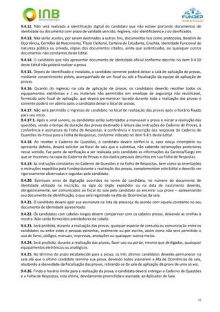 21
9.4.12. Não será realizada a identificação digital do candidato que não estiver portando documentos de
identidade ou documento com prazo de validade vencido, ilegíveis, não identificáveis e / ou danificados.
9.4.13. Não serão aceitos, por serem destinados a outros fins, documentos tais como protocolos, Boletim de
Ocorrência, Certidão de Nascimento, Título Eleitoral, Carteira de Estudante, Crachás, Identidade Funcional de
natureza pública ou privada, cópias dos documentos citados, ainda que autenticadas, ou quaisquer outros
documentos não constantes deste Edital.
9.4.14. O candidato que não apresentar documento de identidade oficial conforme descrito no item 9.4.10
deste Edital não poderá realizar a prova.
9.4.15. Depois de identificado e instalado, o candidato somente poderá deixar a sala de aplicação de provas,
mediante consentimento prévio, acompanhado de um fiscal ou sob a fiscalização da equipe de aplicação de
provas.
9.4.16. Quando do ingresso na sala de aplicação de provas, os candidatos deverão recolher todos os
equipamentos eletrônicos e / ou materiais não permitidos em envelope de segurança não reutilizável,
fornecido pelo fiscal de aplicação, que deverá permanecer lacrado durante toda a realização das provas e
somente poderá ser aberto após o candidato deixar o local de provas.
9.4.17. Não será permitido o ingresso de candidato no local de realização das provas após o horário fixado
para seu início.
9.4.17.1. Após o sinal sonoro, os candidatos estão autorizados a manusear a prova e iniciar a resolução das
questões, sendo o tempo de duração das provas destinado à leitura das instruções do Caderno de Provas, à
conferência e assinatura da Folha de Respostas, à conferência e transcrição das respostas do Caderno de
Questões da Prova para a Folha de Respostas, conforme indicado no item 9.4.5 deste Edital.
9.4.18. Ao receber o Caderno de Questões, o candidato deverá conferi-lo e, caso esteja incompleto ou
apresente defeito, deverá solicitar ao fiscal de sala que o substitua, não cabendo reclamações posteriores
nesse sentido. Faz parte da verificação a ser realizada pelo candidato as informações da Carreira/Cargo em
que se inscreveu na capa do Caderno de Provas e dos dados pessoais descritos em sua Folha de Respostas.
9.4.19. As instruções constantes no Caderno de Questões e na Folha de Respostas, bem como as orientações
e instruções expedidas pela Fundep durante a realização das provas, complementam este Edital e deverão ser
rigorosamente observadas e seguidas pelo candidato.
9.4.20. Eventuais erros de digitação ocorridos no nome do candidato, no número do documento de
identidade utilizado na inscrição, na sigla do órgão expedidor ou na data de nascimento deverão,
obrigatoriamente, ser comunicados ao fiscal da sala pelo candidato ao encerrar sua prova – apresentando
seu documento de identificação, o que será registrado na Ata de Ocorrências da sala.
9.4.21. O candidato deverá apor sua assinatura na lista de presença de acordo com aquela constante no seu
documento de identidade apresentado.
9.4.22. Os candidatos com cabelos longos devem comparecer com os cabelos presos, deixando as orelhas à
mostra. Não serão fornecidos prendedores de cabelo.
9.4.23. Será proibida, durante a realização das provas, qualquer espécie de consulta ou comunicação entre os
candidatos ou entre estes e pessoas estranhas, oralmente ou por escrito, assim como não será permitido o
uso de livros, códigos, manuais, impressos, anotações ou quaisquer outros meios.
9.4.24. Será proibido, durante a realização das provas, fazer uso ou portar, mesmo que desligados, quaisquer
equipamentos eletrônicos ou analógicos.
9.4.25. Ao término do prazo estabelecido para a prova, os três últimos candidatos deverão permanecer na
sala até que o último candidato termine sua prova, devendo todos assinarem a Ata de Ocorrências da sala,
atestando a idoneidade da fiscalização das provas, retirando-se da sala de aplicação da prova de uma só vez.
9.4.26. Findo o horário-limite para a realização da prova, o candidato deverá entregar o Caderno de Questões
e a Folha de Respostas, esta última, devidamente preenchida e assinada, ao Aplicador de Sala.
 