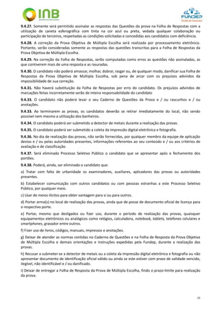 22
9.4.27. Somente será permitido assinalar as respostas das Questões da prova na Folha de Respostas com a
utilização de caneta esferográfica com tinta na cor azul ou preta, vedada qualquer colaboração ou
participação de terceiros, respeitadas as condições solicitadas e concedidas aos candidatos com deficiência.
9.4.28. A correção da Prova Objetiva de Múltipla Escolha será realizada por processamento eletrônico.
Portanto, serão consideradas somente as respostas das questões transcritas para a Folha de Respostas da
Prova Objetiva de Múltipla Escolha.
9.4.29. Na correção da Folha de Respostas, serão computadas como erros as questões não assinaladas, as
que contiverem mais de uma resposta e as rasuradas.
9.4.30. O candidato não poderá amassar, molhar, dobrar, rasgar ou, de qualquer modo, danificar sua Folha de
Respostas da Prova Objetiva de Múltipla Escolha, sob pena de arcar com os prejuízos advindos da
impossibilidade de sua correção.
9.4.31. Não haverá substituição da Folha de Respostas por erro do candidato. Os prejuízos advindos de
marcações feitas incorretamente serão de inteira responsabilidade do candidato
9.4.33. O candidato não poderá levar o seu Caderno de Questões da Prova e / ou rascunhos e / ou
anotações.
9.4.33. Ao terminarem as provas, os candidatos deverão se retirar imediatamente do local, não sendo
possível nem mesmo a utilização dos banheiros.
9.4.34. O candidato poderá ser submetido a detector de metais durante a realização das provas.
9.4.35. O candidato poderá ser submetido a coleta da impressão digital eletrônica e fotografia.
9.4.36. No dia de realização das provas, não serão fornecidas, por qualquer membro da equipe de aplicação
destas e / ou pelas autoridades presentes, informações referentes ao seu conteúdo e / ou aos critérios de
avaliação e de classificação.
9.4.37. Será eliminado Processo Seletivo Público o candidato que se apresentar após o fechamento dos
portões.
9.4.38. Poderá, ainda, ser eliminado o candidato que:
a) Tratar com falta de urbanidade os examinadores, auxiliares, aplicadores das provas ou autoridades
presentes.
b) Estabelecer comunicação com outros candidatos ou com pessoas estranhas a este Processo Seletivo
Público, por qualquer meio.
c) Usar de meios ilícitos para obter vantagem para si ou para outros.
d) Portar arma(s) no local de realização das provas, ainda que de posse de documento oficial de licença para
o respectivo porte.
e) Portar, mesmo que desligados ou fizer uso, durante o período de realização das provas, quaisquer
equipamentos eletrônicos ou analógicos como relógios, calculadora, notebook, tablets, telefones celulares e
smartphones, gravador entre outros.
f) Fizer uso de livros, códigos, manuais, impressos e anotações.
g) Deixar de atender as normas contidas no Caderno de Questões e na Folha de Resposta da Prova Objetiva
de Múltipla Escolha e demais orientações e instruções expedidas pela Fundep, durante a realização das
provas.
h) Recusar a submeter-se a detector de metais ou a coleta da impressão digital eletrônica e fotografia ou não
apresentar documento de identificação oficial válido ou ainda se este estiver com prazo de validade vencido,
ilegível, não identificável e / ou danificado.
i) Deixar de entregar a Folha de Resposta da Prova de Múltipla Escolha, findo o prazo-limite para realização
da prova.
 