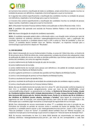 24
a) A primeira lista conterá a classificação de todos os candidatos, ampla concorrência e aqueles inscritos na
condição de pessoas com deficiência, respeitada a Carreira/Cargo para a qual se inscreveram.
b) A segunda lista conterá especificamente a classificação dos candidatos inscritos na condição de pessoas
com deficiência, respeitada a Carreira/Cargo para a qual se inscreveram.
c) A terceira lista conterá especificamente a classificação dos candidatos inscritos na condição de pessoas
negras e pardas, respeitado o cargo para o qual se inscreveram.
10.7. O Resultado Final deste Processo Seletivo Público será publicado no Diário Oficial da União - D.O.U.
10.8. O candidato não aprovado será excluído do Processo Seletivo Público e não constará da lista de
classificação.
10.9. Não haverá divulgação da relação de candidatos reprovados.
10.9.1. O candidato reprovado poderá obter a informação sobre a sua situação neste certame por meio de
consulta individual no endereço eletrônico <www.gestaodeconcursos.com.br>, após a publicação dos
resultados. Para visualizá-la, o candidato deverá inserir o CPF e senha na “Área do candidato” e clicar em
“Entrar”. O candidato deverá também clicar em “Minhas inscrições”, na respectiva inscrição para a
Carreira/Cargo à qual concorre e depois em “Resultado”.
11. DOS RECURSOS
11.1. Caberá interposição de recurso fundamentado à Fundep, no prazo de 2 (dois) dias úteis, no horário de
9h do primeiro dia às 23h59 do último dia, ininterruptamente, contados do primeiro dia subsequente à data
de publicação do objeto do recurso, em todas as decisões proferidas e que tenham repercussão na esfera de
direitos dos candidatos, tais como nas seguintes situações:
a) contra indeferimento do Pedido de Isenção do valor de Inscrição;
b) contra indeferimento da Inscrição;
c) contra indeferimento da inscrição como pessoa com deficiência e do pedido de condição especial para
realização da Prova Objetiva de Múltipla Escolha;
d) contra o gabarito preliminar e o conteúdo das questões da Prova Objetiva de Múltipla Escolha;
e) contra a nota (totalização de pontos) na Prova Objetiva de Múltipla Escolha;
f) contra o resultado do Exame de Aptidão Física;
g) contra o resultado da verificação da veracidade das autodeclarações de candidatos negros e pardos;
h) contra a classificação preliminar no Processo Seletivo Público.
11.1.1. No caso de indeferimento da inscrição, item 11.1 alínea “b”, além de proceder conforme disposto no
item 11.2, o candidato deverá, obrigatoriamente, enviar por meio do fax (31)3409-6826, e-mail
<concursos@Fundep.ufmg.br> ou pessoalmente na Fundep, na Gerência de Concursos da Fundep, situada
Av. Presidente Antônio Carlos, 6.627, Unidade Administrativa II, 3º andar, Campus Pampulha da UFMG em
Belo Horizonte-MG (acesso pela Av. Antônio Abrahão Caram, Portão 2), no horário das 9h às 11h30min e
das 13h30min às 16h30min (exceto sábados, domingos e feriados), cópia legível do comprovante de
pagamento do valor da inscrição, com autenticação bancária, bem como de toda a documentação e das
informações que o candidato julgar necessárias à comprovação da regularidade de sua inscrição.
11.1.2. Para interposição de recurso mencionado na alínea “f”, o candidato terá vista à correção de seu
Formulário de Correção no período de recursos contra o resultado do Exame de Aptidão Física. Para
visualizá-la, o candidato deverá acessar o site <www.gestaodeconcursos.com.br>, inserir o CPF e senha na
“Área do candidato” e clicar em “Entrar”. O candidato deverá também clicar em “Minhas inscrições”, na
respectiva inscrição para a Carreira/Cargo à qual concorre e depois em “Vista do Exame de Avaliação Física”.
11.2. Os recursos mencionados no item 11.1 deste Edital deverão ser encaminhados via internet pelo
endereço eletrônico <www.gestaodeconcursos.com.br>, por meio do link correspondente a cada fase
 
