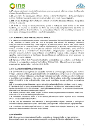 26
11.17. A banca examinadora constitui última instância para recurso, sendo soberana em suas decisões, razão
pela qual não caberão recursos adicionais.
11.18. Após análise dos recursos, será publicada a decisão no Diário Oficial da União – D.O.U. e divulgada no
endereço eletrônico <www.gestaodeconcursos.com.br>, bem como no site <www.inb.gov.br>.
11.18.1. Em caso de alteração do resultado, será publicada a reclassificação dos candidatos e a divulgação da
nova lista de aprovados.
11.19. A INB e a Fundep não se responsabilizam, quando os motivos de ordem técnica não lhe forem
imputáveis, por recursos não recebidos por falhas de comunicação; congestionamento das linhas de
comunicação; problemas de ordem técnica nos computadores utilizados pelos candidatos, bem como por
outros fatores alheios que impossibilitem a transferência dos dados.
12. DA HOMOLOGAÇÃO DO PROCESSO SELETIVO PÚBLICO
12.1. O Resultado Final do Processo Seletivo Público será homologado pela Indústrias Nucleares do Brasil S/A
– INB, publicado no Diário Oficial da União e divulgado pela internet nos endereços eletrônicos
<www.gestaodeconcursos.com.br> e <www.inb.gov.br>. A publicação constará de duas listas, sendo uma de
caráter geral e outra de caráter específico, contendo a Carreira/Cargo, a atividade, o número de inscrição, o
nome do candidato, a nota e a classificação dos candidatos aprovados, obedecendo a estrita ordem de
classificação final, não se admitindo recurso desse resultado. A lista geral conterá a classificação de todos os
candidatos aprovados, inclusive a dos candidatos com deficiência, negros e pardos. A segunda lista será
específica, e conterá somente a classificação dos candidatos com deficiência que foram aprovados e a
terceira com os negros e pardos.
12.2. O prazo de validade deste Processo Seletivo Público será de 2 (dois) anos, contados a partir da data da
publicação da homologação do resultado final no Diário Oficial da União - DOU, podendo ser prorrogado
uma vez, por até igual período, a exclusivo critério da INB.
13. DOS EXAMES MÉDICOS PRÉ-ADMISSIONAIS
13.1. Considerando-se as exigências das atividades inerentes à Carreira/Cargo pretendida, será realizada
Avaliação Médica do candidato, à época da admissão, com o objetivo de averiguar suas condições somáticas
e de saúde. A Avaliação Médica será conduzida por médicos credenciados pela INB, que determinarão quais
os candidatos recomendados, ou não, para o exercício da Carreira/Cargo pretendida. Essa avaliação terá
caráter eliminatório, e não serão atribuídas notas, sendo o candidato apenas qualificado como apto ou
inapto.
13.2. A convocação dos candidatos para serem submetidos a Avaliação Médica, obedecerá a estrita ordem
de classificação final, incluindo-se os candidatos com deficiência, e será feita por telegrama ou telefone. O
ingresso do candidato no local previsto para a realização da Avaliação Médica só será permitido mediante a
apresentação do documento de identidade (original).
13.3. Poderão, a critério clínico, serem exigidos exames e testes complementares considerados necessários
para a conclusão do exame médico pré-admissional.
13.4. O candidato considerado inapto no exame médico pré-admissional estará impedido de ser admitido e
terá sua convocação tornada sem efeito.
13.5. No caso dos candidatos com deficiência, a Avaliação Médica objetará também, a vericação da
compatibilidade de sua deficiência com o exercício das tarefas previstas para a Carreira/Cargo pretendida.
13.6. O candidato que não comparecer no dia, na hora e no local marcados para a realização dos Exames
Médicos Pré-Admissionais será eliminado deste Certame.
14. DA ADMISSÃO
14.1. Independentemente de sua classificação, o candidato, no ato da admissão, terá que assinar um
documento afirmando não possuir vínculo empregatício com Órgão da Administração Pública Direta ou
 