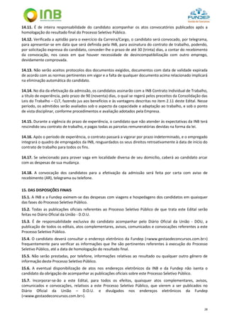 28
14.11. É de inteira responsabilidade do candidato acompanhar os atos convocatórios publicados após a
homologação do resultado final do Processo Seletivo Público.
14.12. Verificada a aptidão para o exercício da Carreira/Cargo, o candidato será convocado, por telegrama,
para apresentar-se em data que será definida pela INB, para assinatura do contrato de trabalho, podendo,
por solicitação expressa do candidato, conceder-lhe o prazo de até 30 (trinta) dias, a contar do recebimento
da convocação, nos casos em que houver necessidade de desincompatibilização com outro emprego,
devidamente comprovada.
14.13. Não serão aceitos protocolos dos documentos exigidos, documentos com data de validade expirada
de acordo com as normas pertinentes em vigor e a falta de qualquer documento acima relacionado implicará
na eliminação automática do candidato.
14.14. No dia da efetivação da admissão, os candidatos assinarão com a INB Contrato Individual de Trabalho,
a título de experiência, pelo prazo de 90 (noventa) dias, o qual se regerá pelos preceitos da Consolidação das
Leis do Trabalho – CLT, fazendo jus aos benefícios e às vantagens descritas no item 2.11 deste Edital. Nesse
período, os admitidos serão avaliados sob o aspecto da capacidade e adaptação ao trabalho, e sob o ponto
de vista disciplinar, conforme procedimentos e avaliação adotados pela Empresa.
14.15. Durante a vigência do prazo de experiência, o candidato que não atender às expectativas da INB terá
rescindido seu contrato de trabalho, e pagas todas as parcelas remuneratórias devidas na forma da lei.
14.16. Após o período de experiência, o contrato passará a vigorar por prazo indeterminado, e o empregado
integrará o quadro de empregados da INB, resguardados os seus direitos retroativamente à data de início do
contrato de trabalho para todos os fins.
14.17. Se selecionado para prover vaga em localidade diversa de seu domicílio, caberá ao candidato arcar
com as despesas de sua mudança.
14.18. A convocação dos candidatos para a efetivação da admissão será feita por carta com aviso de
recebimento (AR), telegrama ou telefone.
15. DAS DISPOSIÇÕES FINAIS
15.1. A INB e a Fundep eximem-se das despesas com viagens e hospedagens dos candidatos em quaisquer
das fases do Processo Seletivo Público.
15.2. Todas as publicações oficiais referentes ao Processo Seletivo Público de que trata este Edital serão
feitas no Diário Oficial da União - D.O.U.
15.3. É de responsabilidade exclusiva do candidato acompanhar pelo Diário Oficial da União - DOU, a
publicação de todos os editais, atos complementares, avisos, comunicados e convocações referentes a este
Processo Seletivo Público.
15.4. O candidato deverá consultar o endereço eletrônico da Fundep (<www.gestaodeconcursos.com.br>)
frequentemente para verificar as informações que lhe são pertinentes referentes à execução do Processo
Seletivo Público, até a data de homologação do resultado final.
15.5. Não serão prestadas, por telefone, informações relativas ao resultado ou qualquer outro gênero de
informação deste Processo Seletivo Público.
15.6. A eventual disponibilização de atos nos endereços eletrônicos da INB e da Fundep não isenta o
candidato da obrigação de acompanhar as publicações oficiais sobre este Processo Seletivo Público.
15.7. Incorporar-se-ão a este Edital, para todos os efeitos, quaisquer atos complementares, avisos,
comunicados e convocações, relativos a este Processo Seletivo Público, que vierem a ser publicados no
Diário Oficial da União – D.O.U. e divulgados nos endereços eletrônicos da Fundep
(<www.gestaodeconcursos.com.br>).
 
