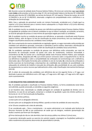 3
3.2. Durante o prazo de validade deste Processo Seletivo Público, 5% (cinco por cento) das vagas que vierem
a ser criadas serão providas na forma do artigo 37, VIII, da Constituição Federal e do Decreto Nº 3.298/1999,
alterado pelo Decreto Nº 5.296/2004, nos termos da Súmula 377, do Superior Tribunal de Justiça, da Lei Nº
12.764/2012 e da Lei Nº 13.146/2015, observada a exigência de compatibilidade entre a deficiência e as
atribuições da Carreira/Cargo.
3.2.1. Caso a aplicação do percentual resulte em número fracionado, arredondar-se-á a fração igual ou
superior a 0,5 (cinco décimos) para o número inteiro subsequente e a fração inferior a 0,5 (cinco décimos)
para o número inteiro anterior.
3.3. O candidato inscrito na condição de pessoa com deficiência participará deste Processo Seletivo Público
em igualdade de condições com os demais candidatos no que se refere à avaliação, ao conteúdo, ao horário,
ao local de aplicação das provas e à nota mínima de aprovação exigida para todos os candidatos.
3.4. O candidato inscrito na condição de pessoa com deficiência, se aprovado e classificado neste Processo
Seletivo Público, além de figurar na lista de classificação da ampla concorrência, terá sua classificação em
listagem classificatória exclusiva dos candidatos nesta condição.
3.5. Para cumprimento da reserva estabelecida na Legislação vigente, as vagas reservadas serão providas por
candidato com deficiência aprovado, convocado e submetido à perícia médica, observada a distribuição de
vagas constante do Anexo I deste Edital e ordem de classificação do candidato nessa concorrência.
3.6. Os candidatos aprovados na condição de pessoas com deficiência serão convocados, por meio de
documento de convocação enviado via postal com aviso de recebimento, conforme necessidade e
conveniência da INB, de acordo com a classificação obtida neste Processo Seletivo Público, para avaliação
por equipe médica, designada pela INB, que emitirá parecer conclusivo sobre o enquadramento ou não da
sua deficiência à legislação e sobre a compatibilidade das atribuições da Carreira/Cargo com a deficiência,
observadas: a) as informações fornecidas pelo candidato no ato da inscrição; b) a natureza das atribuições e
tarefas essenciais da Carreira/Cargo a desempenhar; c) a viabilidade das condições de acessibilidade e de
adequações do ambiente de trabalho à execução das atribuições; d) a possibilidade de uso, pelo candidato,
de equipamentos ou outros recursos que habitualmente utilize; e e) a Classificação Internacional de Doenças
(CID-10).
3.7. A ordem de convocação dos candidatos com deficiência dar-se-á da seguinte forma: a 1ª vaga a ser
destinada à pessoa com deficiência será a 20ª vaga, a 2ª vaga será a 40ª vaga, a 3ª vaga será a 60ª vaga e
assim sucessivamente.
4. DOS REQUISITOS PARA ADMISSÃO NOS CARGOS
4.1. O candidato aprovado e classificado no Processo Seletivo Público, na forma estabelecida neste Edital,
será admitido, quando convocado, se atendidas as seguintes exigências:
a) ser brasileiro nato, naturalizado ou cidadão português em condição de igualdade de direitos com os
brasileiros; no caso de ser português, comprovar a condição de igualdade e gozo dos direitos políticos na
forma do art. 12, § 1º da Constituição da República;
b) gozar dos direitos políticos;
c) estar quite com as obrigações eleitorais;
d) estar quite com as obrigações do Serviço Militar, quando se tratar de candidato do sexo masculino;
e) ter 18 anos completos até a data de admissão;
f) ser considerado apto – física e mentalmente – no exame admissional a ser realizado pela Gerência de
Recursos Humanos da INB ou por profissionais de saúde que ela designar, mediante apresentação dos
laudos e exames que forem por ela exigidos;
g) firmar declaração de não ter sido demitido a bem do serviço público nos últimos 5 (cinco) anos;
i) apresentar declaração quanto ao exercício de outro(s) cargo(s), emprego(s) ou função(ões) pública(s) e
sobre recebimento de proventos decorrentes de aposentadoria e pensão;
 
