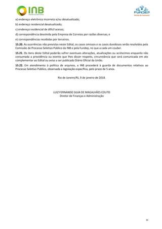 30
a) endereço eletrônico incorreto e/ou desatualizado;
b) endereço residencial desatualizado;
c) endereço residencial de difícil acesso;
d) correspondência devolvida pela Empresa de Correios por razões diversas; e
e) correspondências recebidas por terceiros.
15.20. As ocorrências não previstas neste Edital, os casos omissos e os casos duvidosos serão resolvidos pela
Comissão de Processo Seletivo Público da INB e pela Fundep, no que a cada um couber.
15.21. Os itens deste Edital poderão sofrer eventuais alterações, atualizações ou acréscimos enquanto não
consumada a providência ou evento que lhes disser respeito, circunstância que será comunicada em ato
complementar ao Edital ou aviso a ser publicado Diário Oficial da União.
15.22. Em atendimento à política de arquivos, a INB procederá à guarda de documentos relativos ao
Processo Seletivo Público, observada a legislação específica, pelo prazo de 5 anos.
Rio de Janeiro/RJ, 9 de janeiro de 2018.
LUIZ FERNANDO SILVA DE MAGALHÃES COUTO
Diretor de Finanças e Administração
 