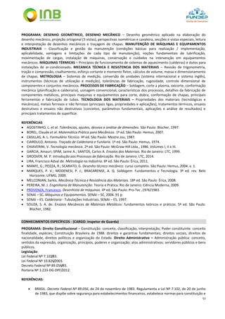 52
PROGRAMA: DESENHO GEOMÉTRICO, DESENHO MECÂNICO – Desenho geométrico aplicado na elaboração do
desenho mecânico, projeção ortogonal (3 vistas), perspectivas isométricas e cavaleira, secções e vistas especiais, leitura
e interpretação de desenhos mecânicos e traçagem de chapas. MANUTENÇÃO DE MÁQUINAS E EQUIPAMENTOS
INDUSTRIAIS – Classificação e gestão da manutenção (condições básicas para realização / implementação,
aplicabilidade, vantagens e limitações de cada tipo de manutenção), noções fundamentais de lubrificação,
movimentação de cargas, instalação de máquinas, conservação e cuidados na intervenção em equipamentos
mecânicos. MÁQUINAS TÉRMICAS – Princípios de funcionamento de sistemas de aquecimento (caldeiras) e dutos para
instalações de ar-condicionado. MECANICA TÉCNICA E RESISTENCIA DOS MATERIAIS – Revisão de trigonometria,
tração e compressão, cisalhamento, esforço cortante e momento fletor, cálculos de volume, massa e dimensionamento
de chapas. METROLOGIA – Sistemas de medição, conversão de unidades (sistema internacional e sistema inglês),
instrumentos (técnicas de utilização e medição), tolerâncias de fabricação, rugosidade, controle dimensional de
componentes e conjuntos mecânicos. PROCESSOS DE FABRICAÇÃO – Soldagem, corte a plasma, oxicorte, conformação
mecânica (planificação e caldeiraria), usinagem convencional, características dos processos, detalhes da fabricação de
componentes metálicos, principais maquinas e equipamentos para corte, dobra, conformação de chapas, principais
ferramentas e fabricação de tubos. TECNOLOGIA DOS MATERIAIS – Propriedades dos materiais (tecnológicas e
mecânicas), metais ferrosos e não ferrosos (principais ligas, propriedades e aplicações), tratamentos térmicos, ensaios
destrutivos e ensaios não destrutivos (conceitos, parâmetros fundamentais, aplicações e análise de resultados) e
principais tratamentos de superfície.
REFERÊNCIAS
 AGOSTINHO, L. et al. Tolerâncias, ajustes, desvios e análise de dimensões. São Paulo: Blücher, 1997.
 BOREL, Claude et al. Matemática Prática para Mecânicos. 1ª ed. São Paulo: Hemus, 2007.
 CASILLAS, A. L. Formulário Técnico. 4ª ed. São Paulo: Mestre Jou, 1987.
 CIARDULO, Antonio. Traçado de Caldeiraria e Funilaria. 1ª ed. São Paulo: Hemus, 1974.
 CHIAVERINI, V. Tecnologia mecânica. 2ª ed. São Paulo: McGraw-Hill Ltda., 1986. Volumes I, II e III.
 GARCIA, Amauri; SPIM, Jaime A.; SANTOS, Carlos A. Ensaios dos Materiais. Rio de Janeiro: LTC, 1999.
 GROOVER, M. P. Introdução aos Processos de fabricação. Rio de Janeiro: LTC, 2014.
 LIRA, Francisco Adval de. Metrologia na Indústria. 8ª ed. São Paulo: Érica, 2011.
 MANFE, G.; POZZA, R.; SCARATO, G. Desenho técnico mecânico: curso completo. São Paulo: Hemus, 2004. v. 1.
 MARQUES, P. V.; MODENESI, P. J.; BRACARENSE, A. Q. Soldagem: Fundamentos e Tecnologia. 3ª ed. rev. Belo
Horizonte: UFMG, 2009.
 MELCONIAN, Sarkis. Mecânica Técnica e Resistência dos Materiais. 18ª ed. São Paulo: Érica, 2008.
 PEREIRA, M. J. Engenharia de Manutenção: Teoria e Prática. Rio de Janeiro: Ciência Moderna, 2009.
 PROVENZA, Francesco. Desenhista de máquinas. 4ª ed. São Paulo: Pro-Tec ,1976/1983.
 SENAI – SC. Máquinas e Equipamentos. SENAI – SC, 2004. 91 p.
 SENAI – ES. Caldeiraria - Tubulações Industriais. SENAI – ES, 1997.
 SOUZA, S. A. de. Ensaios Mecânicos de Materiais Metálicos: fundamentos teóricos e práticos. 5ª ed. São Paulo:
Blücher, 1982.
CONHECIMENTOS ESPECÍFICOS - (CARGO: Inspetor de Guarda)
PROGRAMA: Direito Constitucional – Constituição: conceito, classificação, interpretação; Poder constituinte: conceito
finalidade, espécies; Constituição Brasileira de 1988: direitos e garantias fundamentais; direitos sociais, direitos de
nacionalidade, direitos políticos e organização do Estado. Direito Administrativo – Administração pública: conceito,
sentidos da expressão, organização, princípios, poderes e organização; atos administrativos; servidores públicos e bens
públicos.
Legislação:
Lei Federal Nº 7.102/83.
Lei Federal Nº 10.826/2003.
Decreto Federal Nº 89.056/83.
Portaria Nº 3.233-DG-DPF/2012.
REFERÊNCIAS:
 BRASIL. Decreto Federal Nº 89.056, de 24 de novembro de 1983. Regulamenta a Lei Nº 7.102, de 20 de junho
de 1983, que dispõe sobre segurança para estabelecimentos financeiros, estabelece normas para constituição e
 