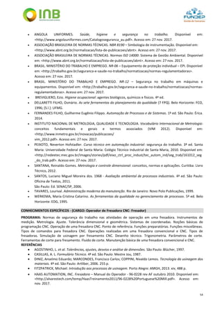 54
 ANGOLA UNIFORMES. Saúde, higiene e segurança no trabalho. Disponível em:
<http://www.angolauniformes.com/Catalogoseguranca_au.pdf>. Acesso em: 27 nov. 2017.
 ASSOCIAÇÃO BRASILEIRA DE NORMAS TÉCNICAS. NBR 8190 – Simbologia de instrumentação. Disponível em:
<http://www.abnt.org.br/normalizacao/lista-de-publicacoes/abnt>. Acesso em: 27 nov. 2017.
 ASSOCIAÇÃO BRASILEIRA DE NORMAS TÉCNICAS. Normas ISO 14000: Sistema de Gestão Ambiental. Disponível
em: <http://www.abnt.org.br/normalizacao/lista-de-publicacoes/abnt>. Acesso em: 27 nov. 2017.
 BRASIL. MINISTÉRIO DO TRABALHO E EMPREGO. NR-06 – Equipamento de proteção individual – EPI. Disponível
em: <http://trabalho.gov.br/seguranca-e-saude-no-trabalho/normatizacao/normas-regulamentadoras>.
Acesso em: 27 nov. 2017.
 BRASIL. MINISTÉRIO DO TRABALHO E EMPREGO. NR-12 – Segurança no trabalho em máquinas e
equipamentos. Disponível em: <http://trabalho.gov.br/seguranca-e-saude-no-trabalho/normatizacao/normas-
regulamentadoras>. Acesso em: 27 nov. 2017.
 BREVIGLIERO, Ezio. Higiene ocupacional: agentes biológicos, químicos e físicos. 4ª ed.
 DELLARETTI FILHO, Osmário. As sete ferramentas do planejamento da qualidade (7 FPQ). Belo Horizonte: FCO,
1996; [S.l.]: UFMG.
 FERNANDES FILHO, Guilherme Eugênio Filippo. Automação de Processos e de Sistemas. 1ª ed. São Paulo: Érica.
2014.
 INSTITUTO NACIONAL DE METROLOGIA, QUALIDADE E TECNOLOGIA. Vocabulário Internacional de Metrologia:
conceitos fundamentais e gerais e termos associados (VIM 2012). Disponível em:
<http://www.inmetro.gov.br/inovacao/publicacoes/
vim_2012.pdf>. Acesso em: 27 nov. 2017.
 PEIXOTO, Neverton Hofstadler. Curso técnico em automação industrial: segurança do trabalho. 3ª ed. Santa
Maria: Universidade Federal de Santa Maria: Colégio Técnico Industrial de Santa Maria, 2010. Disponível em:
<http://redeetec.mec.gov.br/images/stories/pdf/eixo_ctrl_proc_indust/tec_autom_ind/seg_trab/161012_seg
_do_trab.pdf>. Acesso em: 27 nov. 2017.
 SANTANA, Reinaldo Gomes. Metrologia e controle dimensional: conceitos, normas e aplicações. Curitiba: Livro
Técnico, 2012.
 SANTOS, Luciano Miguel Moreira dos. 1968 - Avaliação ambiental de processos industriais. 4ª ed. São Paulo:
Oficina de Textos, 2011.
São Paulo: Ed. SENAC/SP, 2006.
 TAVARES, Lourival. Administração moderna da manutenção. Rio de Janeiro: Novo Polo Publicações, 1999.
 WERKEMA, Maria Cristina Catarino. As ferramentas da qualidade no gerenciamento de processos. 5ª ed. Belo
Horizonte: EDG, 1995.
CONHECIMENTOS ESPECÍFICOS - (CARGO: Operador de Fresadora CNC- Fresador)
PROGRAMA: Normas de segurança do trabalho nas atividades de operação em uma fresadora. Instrumentos de
medição. Metrologia. Ajuste. Tolerância dimensional e geométrica. Sistemas de coordenadas. Noções básicas de
programação CNC. Operação de uma fresadora CNC. Ponto de referência. Funções preparatórias. Funções miscelâneas.
Tipos de comandos para fresadora CNC. Operações realizadas em uma fresadora convencional e CNC. Tipos de
fresadoras. Simulação de usinagem por fresamento CNC. Desenho técnico. Trigonometria. Parâmetros de corte.
Ferramentas de corte para fresamento. Fluido de corte. Manutenção básica de uma fresadora convencional e CNC.
REFERÊNCIAS
 AGOSTINHO, L. et al. Tolerâncias, ajustes, desvios e análise de dimensões. São Paulo: Blücher, 1997.
 CASILLAS, A. L. Formulário Técnico. 4ª ed. São Paulo: Mestre Jou, 1987.
 DINIZ, Anselmo Eduardo; MARCONDES, Francisco Carlos; COPPINI, Nivaldo Lemos. Tecnologia da usinagem dos
materiais. 4ª ed. São Paulo: Artliber, 2006. 255 p.
 FITZPATRICK, Michael. Introdução aos processos de usinagem. Porto Alegre: AMGH, 2013. xiv, 488 p.
 HAAS AUTOMATION, INC. Fresadora – Manual do Operador - 96-0228 rev AF outubro 2010. Disponível em:
<http://alvarestech.com/temp/HaasTreinamento2011/96-0228%20Portuguese%20Mill.pdf>. Acesso em:
nov. 2017.
 