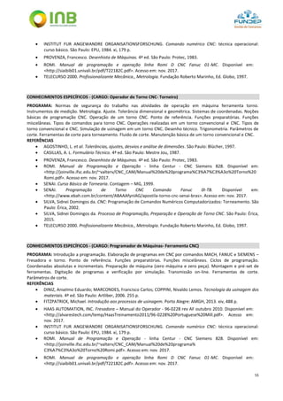 55
 INSTITUT FUR ANGEWANDRE ORGANISATIONSFORSCHUNG. Comando numérico CNC: técnica operacional:
curso básico. São Paulo: EPU, 1984. xi, 179 p.
 PROVENZA, Francesco. Desenhista de Máquinas. 4ª ed. São Paulo: Protec, 1983.
 ROMI. Manual de programação e operação linha Romi D CNC Fanuc 01-MC. Disponível em:
<http://siaibib01.univali.br/pdf/T22182C.pdf>. Acesso em: nov. 2017.
 TELECURSO 2000. Profissionalizante Mecânica., Metrologia. Fundação Roberto Marinho, Ed. Globo, 1997.
CONHECIMENTOS ESPECÍFICOS - (CARGO: Operador de Torno CNC- Torneiro)
PROGRAMA: Normas de segurança do trabalho nas atividades de operação em máquina ferramenta torno.
Instrumentos de medição. Metrologia. Ajuste. Tolerância dimensional e geométrica. Sistemas de coordenadas. Noções
básicas de programação CNC. Operação de um torno CNC. Ponto de referência. Funções preparatórias. Funções
miscelâneas. Tipos de comandos para torno CNC. Operações realizadas em um torno convencional e CNC. Tipos de
torno convencional e CNC. Simulação de usinagem em um torno CNC. Desenho técnico. Trigonometria. Parâmetros de
corte. Ferramentas de corte para torneamento. Fluido de corte. Manutenção básica de um torno convencional e CNC.
REFERÊNCIAS
 AGOSTINHO, L. et al. Tolerâncias, ajustes, desvios e análise de dimensões. São Paulo: Blücher, 1997.
 CASILLAS, A. L. Formulário Técnico. 4ª ed. São Paulo: Mestre Jou, 1987.
 PROVENZA, Francesco. Desenhista de Máquinas. 4ª ed. São Paulo: Protec, 1983.
 ROMI. Manual de Programação e Operação - linha Centur - CNC Siemens 828. Disponível em:
<http://joinville.ifsc.edu.br/~valterv/CNC_CAM/Manual%20de%20programa%C3%A7%C3%A3o%20Torno%20
Romi.pdf>. Acesso em: nov. 2017.
 SENAI. Curso Básico de Tornearia. Contagem – MG, 1999.
 SENAI. Programação de Torno CNC Comando Fanuc 0I-TB. Disponível em:
<http://www.ebah.com.br/content/ABAAAfynIAG/apostila-torno-cnc-senai-bras>. Acesso em: nov. 2017.
 SILVA, Sidnei Domingos da. CNC: Programação de Comandos Numéricos Computadorizados: Torneamento. São
Paulo: Érica, 2002.
 SILVA, Sidnei Domingos da. Processo de Programação, Preparação e Operação de Torno CNC. São Paulo: Érica,
2015.
 TELECURSO 2000. Profissionalizante Mecânica., Metrologia. Fundação Roberto Marinho, Ed. Globo, 1997.
CONHECIMENTOS ESPECÍFICOS - (CARGO: Programador de Máquinas- Ferramenta CNC)
PROGRAMA: Introdução a programação. Elaboração de programas em CNC por comandos MACH, FANUC e SIEMENS –
Fresadora e torno. Ponto de referência. Funções preparatórias. Funções miscelâneas. Ciclos de programação.
Coordenadas absolutas e incrementais. Preparação de máquina (zero máquina e zero peça). Montagem e pré-set de
ferramentas. Digitação de programas e verificação por simulação. Transmissão on-line. Ferramentas de corte.
Parâmetros de corte.
REFERÊNCIAS
 DINIZ, Anselmo Eduardo; MARCONDES, Francisco Carlos; COPPINI, Nivaldo Lemos. Tecnologia da usinagem dos
materiais. 4ª ed. São Paulo: Artliber, 2006. 255 p.
 FITZPATRICK, Michael. Introdução aos processos de usinagem. Porto Alegre: AMGH, 2013. xiv, 488 p.
 HAAS AUTOMATION, INC. Fresadora – Manual do Operador - 96-0228 rev AF outubro 2010. Disponível em:
<http://alvarestech.com/temp/HaasTreinamento2011/96-0228%20Portuguese%20Mill.pdf>. Acesso em:
nov. 2017.
 INSTITUT FUR ANGEWANDRE ORGANISATIONSFORSCHUNG. Comando numérico CNC: técnica operacional:
curso básico. São Paulo: EPU, 1984. xi, 179 p.
 ROMI. Manual de Programação e Operação - linha Centur - CNC Siemens 828. Disponível em:
<http://joinville.ifsc.edu.br/~valterv/CNC_CAM/Manual%20de%20programa%
C3%A7%C3%A3o%20Torno%20Romi.pdf>. Acesso em: nov. 2017.
 ROMI. Manual de programação e operação linha Romi D CNC Fanuc 01-MC. Disponível em:
<http://siaibib01.univali.br/pdf/T22182C.pdf>. Acesso em: nov. 2017.
 