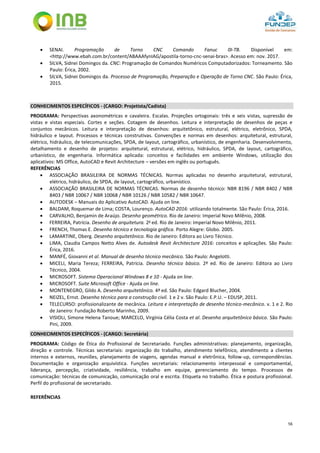 56
 SENAI. Programação de Torno CNC Comando Fanuc 0I-TB. Disponível em:
<http://www.ebah.com.br/content/ABAAAfynIAG/apostila-torno-cnc-senai-bras>. Acesso em: nov. 2017.
 SILVA, Sidnei Domingos da. CNC: Programação de Comandos Numéricos Computadorizados: Torneamento. São
Paulo: Érica, 2002.
 SILVA, Sidnei Domingos da. Processo de Programação, Preparação e Operação de Torno CNC. São Paulo: Érica,
2015.
CONHECIMENTOS ESPECÍFICOS - (CARGO: Projetista/Cadista)
PROGRAMA: Perspectivas axonométricas e cavaleira. Escalas. Projeções ortogonais: três e seis vistas, supressão de
vistas e vistas especiais. Cortes e seções. Cotagem de desenhos. Leitura e interpretação de desenhos de peças e
conjuntos mecânicos. Leitura e interpretação de desenhos: arquitetônico, estrutural, elétrico, eletrônico, SPDA,
hidráulico e layout. Processos e técnicas construtivas. Convenções e normas em desenhos: arquitetural, estrutural,
elétrico, hidráulico, de telecomunicações, SPDA, de layout, cartográfico, urbanístico, de engenharia. Desenvolvimento,
detalhamento e desenho de projetos: arquitetural, estrutural, elétrico, hidráulico, SPDA, de layout, cartográfico,
urbanístico, de engenharia. Informática aplicada: conceitos e facilidades em ambiente Windows, utilização dos
aplicativos: MS Office, AutoCAD e Revit Architecture – versões em inglês ou português.
REFERÊNCIAS
 ASSOCIAÇÃO BRASILEIRA DE NORMAS TÉCNICAS. Normas aplicadas no desenho arquitetural, estrutural,
elétrico, hidráulico, de SPDA, de layout, cartográfico, urbanístico.
 ASSOCIAÇÃO BRASILEIRA DE NORMAS TÉCNICAS. Normas de desenho técnico: NBR 8196 / NBR 8402 / NBR
8403 / NBR 10067 / NBR 10068 / NBR 10126 / NBR 10582 / NBR 10647.
 AUTODESK – Manuais do Aplicativo AutoCAD. Ajuda on line.
 BALDAM, Roquemar de Lima; COSTA, Lourenço. AutoCAD 2016: utilizando totalmente. São Paulo: Érica, 2016.
 CARVALHO, Benjamin de Araújo. Desenho geométrico. Rio de Janeiro: Imperial Novo Milênio, 2008.
 FERREIRA, Patrícia. Desenho de arquitetura. 2a
ed. Rio de Janeiro: Imperial Novo Milênio, 2011.
 FRENCH, Thomas E. Desenho técnico e tecnologia gráfica. Porto Alegre: Globo. 2005.
 LAMARTINE, Oberg. Desenho arquitetônico. Rio de Janeiro: Editora ao Livro Técnico.
 LIMA, Claudia Campos Netto Alves de. Autodesk Revit Architecture 2016: conceitos e aplicações. São Paulo:
Érica, 2016.
 MANFÉ, Giovanni et al. Manual de desenho técnico mecânico. São Paulo: Angelotti.
 MICELI, Maria Tereza; FERREIRA, Patrícia. Desenho técnico básico. 2ª ed. Rio de Janeiro: Editora ao Livro
Técnico, 2004.
 MICROSOFT. Sistema Operacional Windows 8 e 10 - Ajuda on line.
 MICROSOFT. Suite Microsoft Office - Ajuda on line.
 MONTENEGRO, Gildo A. Desenho arquitetônico. 4ª ed. São Paulo: Edgard Blucher, 2004.
 NEIZEL, Ernst. Desenho técnico para a construção civil. 1 e 2 v. São Paulo: E.P.U. – EDUSP, 2011.
 TELECURSO: profissionalizante de mecânica. Leitura e interpretação de desenho técnico-mecânico. v. 1 e 2. Rio
de Janeiro: Fundação Roberto Marinho, 2009.
 VISIOLI, Simone Helena Tanoue; MARCELO, Virgínia Célia Costa et al. Desenho arquitetônico básico. São Paulo:
Pini, 2009.
CONHECIMENTOS ESPECÍFICOS - (CARGO: Secretária)
PROGRAMA: Código de Ética do Profissional de Secretariado. Funções administrativas: planejamento, organização,
direção e controle. Técnicas secretariais: organização do trabalho, atendimento telefônico, atendimento a clientes
internos e externos, reuniões, planejamento de viagens, agendas manual e eletrônica, follow-up, correspondências.
Documentação e organização arquivística. Funções secretariais: relacionamento interpessoal e comportamental,
liderança, percepção, criatividade, resiliência, trabalho em equipe, gerenciamento do tempo. Processos de
comunicação: técnicas de comunicação, comunicação oral e escrita. Etiqueta no trabalho. Ética e postura profissional.
Perfil do profissional de secretariado.
REFERÊNCIAS
 