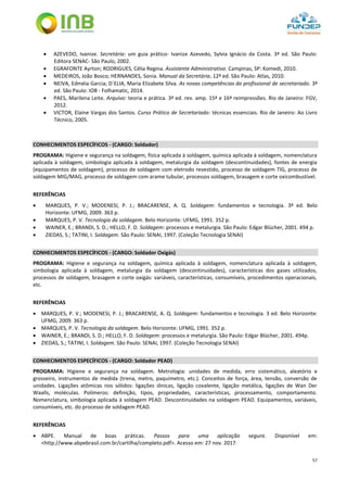 57
 AZEVEDO, Ivanize. Secretária: um guia prático- Ivanize Azevedo, Sylvia Ignácio da Costa. 3ª ed. São Paulo:
Editora SENAC- São Paulo, 2002.
 EGRAFONTE Ayrton; RODRIGUES, Célia Regina. Assistente Administrativo. Campinas, SP: Komedi, 2010.
 MEDEIROS, João Bosco; HERNANDES, Sonia. Manual da Secretária. 12ª ed. São Paulo: Atlas, 2010.
 NEIVA, Edméia Garcia; D`ELIA, Maria Elizabete Silva. As novas competências do profissional de secretariado. 3ª
ed. São Paulo: IOB - Folhamatic, 2014.
 PAES, Marilena Leite. Arquivo: teoria e prática. 3ª ed. rev. amp. 15ª e 16ª reimpressões. Rio de Janeiro: FGV,
2012.
 VICTOR, Elaine Vargas dos Santos. Curso Prático de Secretariado: técnicas essenciais. Rio de Janeiro: Ao Livro
Técnico, 2005.
CONHECIMENTOS ESPECÍFICOS - (CARGO: Soldador)
PROGRAMA: Higiene e segurança na soldagem, física aplicada à soldagem, química aplicada à soldagem, nomenclatura
aplicada à soldagem, simbologia aplicada à soldagem, metalurgia da soldagem (descontinuidades), fontes de energia
(equipamentos de soldagem), processo de soldagem com eletrodo revestido, processo de soldagem TIG, processo de
soldagem MIG/MAG, processo de soldagem com arame tubular, processos soldagem, brasagem e corte oxicombustível.
REFERÊNCIAS
 MARQUES, P. V.; MODENESI, P. J.; BRACARENSE, A. Q. Soldagem: fundamentos e tecnologia. 3ª ed. Belo
Horizonte: UFMG, 2009. 363 p.
 MARQUES, P. V. Tecnologia da soldagem. Belo Horizonte: UFMG, 1991. 352 p.
 WAINER, E.; BRANDI, S. D.; HELLO, F. D. Soldagem: processos e metalurgia. São Paulo: Edgar Blücher, 2001. 494 p.
 ZIEDAS, S.; TATINI, I. Soldagem. São Paulo: SENAI, 1997. (Coleção Tecnologia SENAI)
CONHECIMENTOS ESPECÍFICOS - (CARGO: Soldador Oxigás)
PROGRAMA: Higiene e segurança na soldagem, química aplicada à soldagem, nomenclatura aplicada à soldagem,
simbologia aplicada à soldagem, metalurgia da soldagem (descontinuidades), características dos gases utilizados,
processos de soldagem, brasagem e corte oxigás: variáveis, características, consumíveis, procedimentos operacionais,
etc.
REFERÊNCIAS
 MARQUES, P. V.; MODENESI, P. J.; BRACARENSE, A. Q. Soldagem: fundamentos e tecnologia. 3 ed. Belo Horizonte:
UFMG, 2009. 363 p.
 MARQUES, P. V. Tecnologia da soldagem. Belo Horizonte: UFMG, 1991. 352 p.
 WAINER, E.; BRANDI, S. D.; HELLO, F. D. Soldagem: processos e metalurgia. São Paulo: Edgar Blücher, 2001. 494p.
 ZIEDAS, S.; TATINI, I. Soldagem. São Paulo: SENAI, 1997. (Coleção Tecnologia SENAI)
CONHECIMENTOS ESPECÍFICOS - (CARGO: Soldador PEAD)
PROGRAMA: Higiene e segurança na soldagem. Metrologia: unidades de medida, erro sistemático, aleatório e
grosseiro, instrumentos de medida (trena, metro, paquímetro, etc.). Conceitos de força, área, tensão, conversão de
unidades. Ligações atômicas nos sólidos: ligações iônicas, ligação covalente, ligação metálica, ligações de Wan Der
Waalls, moléculas. Polímeros: definição, tipos, propriedades, características, processamento, comportamento.
Nomenclatura, simbologia aplicada à soldagem PEAD. Descontinuidades na soldagem PEAD. Equipamentos, variáveis,
consumíveis, etc. do processo de soldagem PEAD.
REFERÊNCIAS
 ABPE. Manual de boas práticas. Passos para uma aplicação segura. Disponível em:
<http://www.abpebrasil.com.br/cartilha/completo.pdf>. Acesso em: 27 nov. 2017.
 