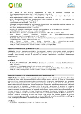 58
 ABPE. Manual de boas práticas. Procedimentos de solda de eletrofusão. Disponível em:
<http://www.abpebrasil.com.br/cartilha/4_7.pdf>. Acesso em: 27 nov. 2017.
 ABPE. Manual de boas práticas. Procedimentos de solda de topo. Disponível em:
<http://www.abpebrasil.com.br/cartilha/4_6.pdf>. Acesso em: 27 nov. 2017.
 AFLON PLÁSTICOS INDUSTRIAIS LTDA. Catálogo técnico. Tubos e conexões de PEAD, PP e PVDF. Disponível em:
<http://www.aflon.com.br/imagens/catalogo_tec/
tubos_conexoes.pdf>. Acesso em: 27 nov. 2017.
 BRASQUEM. O plástico no planeta: o uso consciente torna o mundo mais sustentável. Apostila. Disponível em:
<https://www.braskem.com.br/download/Principal/21103?
file=Cartilha_Braskem.pdf>. Acesso em: 27 nov. 2017.
 CALLISTER, W. D. Ciência e engenharia de materiais: uma introdução. 7ª ed. Rio de Janeiro: LTC, 2008. 590 p.
 CANEVAROLO, S. V. Ciências dos Polímeros. 2ª ed. Artliber, 2006.
 MELCONIAN, Sarkis. Mecânica Técnica e Resistência dos Materiais. 19ª ed.. São Paulo: Érica, 2012.
 SIGAS. Manual Técnico. Termofusão. Disponível em: <http://www.tecnofluidos.com.br/
images/Manual-Sigas-Termofuao.pdf>. Acesso em: 27 nov. 2017.
 TELECURSO 2000. Metrologia. Disponível em: <http://bmalbert.yolasite.com/resources/Telecurso%202000%20-
%20Metrologia.pdf>. Apostila. Acesso em: 27 nov. 2017.
 TIGRE. Manual Técnico. Fixa técnica. Disponível em: <https://www.tigre.com.br/
sites/default/files/produtos/catalogos/conexoes-eletrofusao.pdf>. Acesso em: 27 nov. 2017.
 ZIEDAS, S.; TATINI, I. Soldagem. São Paulo: SENAI, 1997. (Coleção Tecnologia SENAI).
CONHECIMENTOS ESPECÍFICOS - (CARGO: Soldador TIG)
PROGRAMA: Higiene e segurança na soldagem, física aplicada à soldagem, nomenclatura aplicada à soldagem,
simbologia aplicada à soldagem, metalurgia da soldagem (descontinuidades), fontes de energia (equipamentos de
soldagem), gases utilizados, processo de soldagem TIG: variáveis, características, consumíveis, procedimentos
operacionais, etc.
REFERÊNCIAS
 MARQUES, P. V.; MODENESI, P. J.; BRACARENSE, A. Q. Soldagem: fundamentos e tecnologia. 3 ed. Belo Horizonte:
UFMG, 2009. 363 p.
 MARQUES, P. V. Tecnologia da soldagem. Belo Horizonte: UFMG, 1991. 352 p.
 WAINER, E.; BRANDI, S. D.; HELLO, F. D. Soldagem: processos e metalurgia. São Paulo: Edgar Blücher, 2001. 494 p.
 ZIEDAS, S.; TATINI, I. Soldagem. São Paulo: SENAI, 1997. (Coleção Tecnologia SENAI)
CONHECIMENTOS ESPECÍFICOS - (CARGO: Desenhista Técnico de Construção Civil)
PROGRAMA: Desenho técnico: princípios gerais de representação em desenho técnico; tipos, formatos, dimensões e
dobradura de papel; linhas utilizadas no desenho técnico; cotagem; escalas; indicação do estado de superfícies em
desenhos técnicos; representação de engrenagens; cortes e seções; perspectivas. Desenho técnico para construção
civil: representação de projetos de arquitetura: planta de situação, planta de locação, planta de edificação, cortes,
fachadas, elevações, vistas, perspectivas, detalhes; marcação de coordenadas; representação dos materiais usados nos
projetos; desenhos de fabricação e montagem; selos de prancha; representação de projetos de estruturas;
representação de projetos de instalações; representação de projetos hidrossanitários; representação de projetos de
topografia; desenhos industriais; desenhos de mecânica; significados dos símbolos gráficos de arquitetura, símbolos de
materiais, símbolos de instalações elétricas, símbolos de tubulações, símbolos de instalações de climatização;
interpretação de tabelas de acabamentos, de instalações elétricas e de luminárias. Controle de obras: quantificações de
materiais e serviços; orçamentos; processos de compra e de controle de materiais; licitações e contratos
administrativos; cronogramas. Noções de segurança em obras e higiene do trabalho. Acessibilidade nas edificações.
Saídas de emergência em edifícios. Projeto assistido por computador (AutoCAD).
REFERÊNCIAS
 ALMEIDA, P.S. AutoCAD Projetos em 2D e 3D. São Paulo: Senai – SP.
 