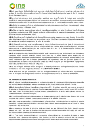 6
5.2.6. A segunda via do boleto bancário somente estará disponível na internet para impressão durante o
período de inscrição determinado no item 5.2.2 deste Edital, ficando indisponível a partir das 20 horas do
último dia de vencimento.
5.2.7. A inscrição somente será processada e validada após a confirmação à Fundep, pela instituição
bancária, do pagamento do valor de inscrição concernente ao candidato, sendo automaticamente cancelado
o Requerimento Eletrônico de Inscrição em que o pagamento não for comprovado ou que for pago a menor.
5.2.8. Serão tornadas sem efeito as solicitações de inscrição cujos pagamentos forem efetuados após a data
estabelecida no item 5.2.2 deste Edital.
5.2.9. Não será aceito pagamento do valor de inscrição por depósito em caixa eletrônico, transferência ou
depósito em conta corrente, DOC, cheque, cartão de crédito, ordens de pagamento ou qualquer outra forma
diferente daquela prevista neste Edital.
5.2.10. Considera-se efetivada a inscrição do candidato que realizar o pagamento exato do valor de inscrição
até a data de vencimento do boleto nos termos do presente Edital, bem como as inscrições deferidas através
dos pedidos de isenção do pagamento do valor de inscrição.
5.2.11. Havendo mais de uma inscrição paga ou isenta, independentemente da área de conhecimento
escolhida, prevalecerá a última inscrição ou isenção cadastrada, ou seja, a de data e horário mais recentes,
respeitando-se as opções de inscrições por cargo dos itens 5.1.8 e 9.1.2. As demais isenções ou inscrições
realizadas não serão consideradas.
5.2.12. O boleto bancário, devidamente quitado, será o comprovante de requerimento de inscrição do
candidato neste Processo Seletivo Público. Para este fim, o boleto deverá estar autenticado ou
acompanhado do respectivo comprovante do pagamento realizado até a data limite do vencimento, não
sendo considerado para tal o simples agendamento de pagamento, uma vez que este pode não ser
processado ante a eventual insuficiência de fundos ou outras situações que não permitam o pagamento
efetivo do valor da inscrição até a data estipulada.
5.2.13. As inscrições deferidas serão divulgadas no endereço eletrônico www.gestaodeconcursos.com.br,
bem como no site www.inb.gov.br, até a data de 16 de fevereiro de 2018.
5.2.14. Nos casos em que o candidato tiver sua inscrição indeferida por inconsistência no pagamento do
valor de inscrição, será assegurado o direito do recurso previsto no item 11.1, alínea “b” deste Edital.
5.3. Da devolução do valor de inscrição
5.3.1. O valor de inscrição será devolvido ao candidato em casos de cancelamento do certame ou suspensão,
que acarrete a alteração da data prevista para aplicação das Provas Objetivas de Múltipla Escolha.
5.3.2. A devolução do Valor de Inscrição prevista no item 5.3.1 deverá ser requerida por meio de formulário
de solicitação disponibilizado no endereço eletrônico www.gestaodeconcursos.com.br, em até 5 (cinco) dias
úteis após a data de publicação do ato que ensejou o cancelamento ou a não realização do certame, na
“Área do Candidato – Minhas Inscrições”.
5.3.2.1. O Formulário de solicitação de devolução do Valor de Inscrição ficará disponível durante o prazo de
20 (vinte) dias corridos contados a partir da disponibilização do referido formulário.
5.3.3. Para obter a devolução, o candidato deverá informar nome e número do banco, número da agência
com dígito e número da conta corrente com dígito, bem como o nome completo e CPF do titular da conta,
caso a conta seja de terceiros.
5.3.4. A devolução do valor de inscrição será processada em até 20 (vinte) dias úteis, findado o prazo
previsto em 5.3.2.1 por meio de depósito bancário na conta bancária indicada na solicitação, nos casos em
que todos os dados encaminhados estiverem corretos.
5.3.5.1. É de inteira responsabilidade do candidato a informação correta e completa de todos os dados
requeridos para a eventual devolução do Valor de Inscrição, não se podendo atribuir à INB e à Fundep a
responsabilidade pela impossibilidade de devolução, caso os dados sejam insuficientes ou incorretos.
 