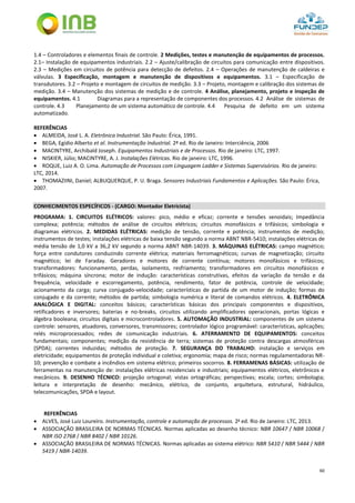 60
1.4 – Controladores e elementos finais de controle. 2 Medições, testes e manutenção de equipamentos de processos.
2.1– Instalação de equipamentos industriais. 2.2 – Ajuste/calibração de circuitos para comunicação entre dispositivos.
2.3 – Medições em circuitos de potência para detecção de defeitos. 2.4 – Operações de manutenção de caldeiras e
válvulas. 3 Especificação, montagem e manutenção de dispositivos e equipamentos. 3.1 – Especificação de
transdutores. 3.2 – Projeto e montagem de circuitos de medição. 3.3 – Projeto, montagem e calibração dos sistemas de
medição. 3.4 – Manutenção dos sistemas de medição e de controle. 4 Análise, planejamento, projeto e inspeção de
equipamentos. 4.1 Diagramas para a representação de componentes dos processos. 4.2 Análise de sistemas de
controle. 4.3 Planejamento de um sistema automático de controle. 4.4 Pesquisa de defeito em um sistema
automatizado.
REFERÊNCIAS
 ALMEIDA, José L. A. Eletrônica Industrial. São Paulo: Érica, 1991.
 BEGA, Egídio Alberto et al. Instrumentação Industrial. 2ª ed. Rio de Janeiro: Interciência, 2006
 MACINTYRE, Archibald Joseph. Equipamentos Industriais e de Processos. Rio de janeiro: LTC, 1997.
 NISKIER, Júlio; MACINTYRE, A. J. Instalações Elétricas. Rio de janeiro: LTC, 1996.
 ROQUE, Luiz A. O. Lima. Automação de Processos com Linguagem Ladder e Sistemas Supervisórios. Rio de janeiro:
LTC, 2014.
 THOMAZIINI, Daniel; ALBUQUERQUE, P. U. Braga. Sensores Industriais Fundamentos e Aplicações. São Paulo: Érica,
2007.
CONHECIMENTOS ESPECÍFICOS - (CARGO: Montador Eletricista)
PROGRAMA: 1. CIRCUITOS ELÉTRICOS: valores: pico, médio e eficaz; corrente e tensões senoidais; Impedância
complexa; potência; métodos de análise de circuitos elétricos; circuitos monofásicos e trifásicos; simbologia e
diagramas elétricos. 2. MEDIDAS ELÉTRICAS: medição de tensão, corrente e potência; instrumentos de medição;
instrumentos de testes; instalações elétricas de baixa tensão segundo a norma ABNT NBR-5410; instalações elétricas de
média tensão de 1,0 kV a 36,2 kV segundo a norma ABNT NBR-14039. 3. MÁQUINAS ELÉTRICAS: campo magnético;
força entre condutores conduzindo corrente elétrica; materiais ferromagnéticos; curvas de magnetização; circuito
magnético; lei de Faraday. Geradores e motores de corrente contínua; motores monofásicos e trifásicos;
transformadores: funcionamento, perdas, isolamento, resfriamento; transformadores em circuitos monofásicos e
trifásicos; máquina síncrona; motor de indução: características construtivas, efeitos da variação da tensão e da
frequência, velocidade e escorregamento, potência, rendimento, fator de potência, controle de velocidade;
acionamento da carga; curva conjugado-velocidade; características de partida de um motor de indução; formas do
conjugado e da corrente; métodos de partida; simbologia numérica e literal de comandos elétricos. 4. ELETRÔNICA
ANALÓGICA E DIGITAL: conceitos básicos; características básicas dos principais componentes e dispositivos,
retificadores e inversores; baterias e no-breaks, circuitos utilizando amplificadores operacionais, portas lógicas e
álgebra booleana; circuitos digitais e microcontroladores. 5. AUTOMAÇÃO INDUSTRIAL: componentes de um sistema
controle: sensores, atuadores, conversores, transmissores; controlador lógico programável: características, aplicações;
relés microprocessados; redes de comunicação industriais. 6. ATERRAMENTO DE EQUIPAMENTOS: conceitos
fundamentais; componentes; medição da resistência de terra; sistemas de proteção contra descargas atmosféricas
(SPDA); correntes induzidas; métodos de proteção. 7. SEGURANÇA DO TRABALHO: instalação e serviços em
eletricidade; equipamentos de proteção individual e coletiva; ergonomia; mapa de risco; normas regulamentadoras NR-
10; prevenção e combate a incêndios em sistema elétrico; primeiros socorros. 8. FERRAMENAS BÁSICAS: utilização de
ferramentas na manutenção de: instalações elétricas residenciais e industriais; equipamentos elétricos, eletrônicos e
mecânicos. 9. DESENHO TÉCNICO: projeção ortogonal; vistas ortográficas; perspectivas; escala; cortes; simbologia;
leitura e interpretação de desenho: mecânico, elétrico, de conjunto, arquitetura, estrutural, hidráulico,
telecomunicações, SPDA e layout.
REFERÊNCIAS
 ALVES, José Luiz Loureiro. Instrumentação, controle e automação de processos. 2a
ed. Rio de Janeiro: LTC, 2013.
 ASSOCIAÇÃO BRASILEIRA DE NORMAS TÉCNICAS. Normas aplicadas ao desenho técnico: NBR 10647 / NBR 10068 /
NBR ISO 2768 / NBR 8402 / NBR 10126.
 ASSOCIAÇÃO BRASILEIRA DE NORMAS TÉCNICAS. Normas aplicadas ao sistema elétrico: NBR 5410 / NBR 5444 / NBR
5419 / NBR-14039.
 