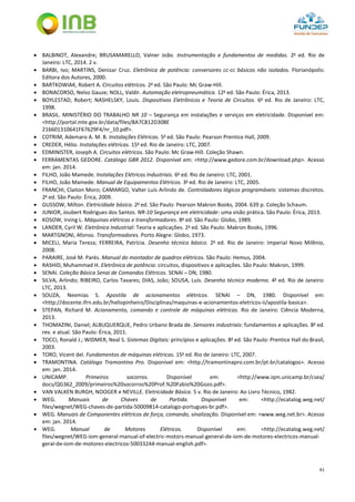 61
 BALBINOT, Alexandre; BRUSAMARELLO, Valner João. Instrumentação e fundamentos de medidas. 2a
ed. Rio de
Janeiro: LTC, 2014. 2 v.
 BARBI, Ivo; MARTINS, Denizar Cruz. Eletrônica de potência: conversores cc-cc básicos não isolados. Florianópolis:
Editora dos Autores, 2000.
 BARTKOWIAK, Robert A. Circuitos elétricos. 2a
ed. São Paulo: Mc Graw-Hill.
 BONACORSO, Nelso Gauze; NOLL, Valdir. Automação eletropneumática. 12a
ed. São Paulo: Érica, 2013.
 BOYLESTAD, Robert; NASHELSKY, Louis. Dispositivos Eletrônicos e Teoria de Circuitos. 6a
ed. Rio de Janeiro: LTC,
1998.
 BRASIL. MINISTÉRIO DO TRABALHO NR 10 – Segurança em instalações e serviços em eletricidade. Disponível em:
<http://portal.mte.gov.br/data/files/8A7C812D308E
216601310641F67629F4/nr_10.pdf>.
 COTRIM, Ademaro A. M. B. Instalações Elétricas. 5a
ed. São Paulo: Pearson Prentice Hall, 2009.
 CREDER, Hélio. Instalações elétricas. 15a
ed. Rio de Janeiro: LTC, 2007.
 EDMINISTER, Joseph A. Circuitos elétricos. São Paulo: Mc Graw-Hill. Coleção Shawn.
 FERRAMENTAS GEDORE. Catálogo GBR 2012. Disponível em: <http://www.gedore.com.br/download.php>. Acesso
em: jan. 2014.
 FILHO, João Mamede. Instalações Elétricas Industriais. 6a
ed. Rio de Janeiro: LTC, 2001.
 FILHO, João Mamede. Manual de Equipamentos Elétricos. 3a
ed. Rio de Janeiro: LTC, 2005.
 FRANCHI, Claiton Moro; CAMARGO, Valter Luís Arlindo de. Controladores lógicos programáveis: sistemas discretos.
2a
ed. São Paulo: Érica, 2009.
 GUSSOW, Milton. Eletricidade básica. 2a
ed. São Paulo: Pearson Makron Books, 2004. 639 p. Coleção Schaum.
 JUNIOR, Joubert Rodrigues dos Santos. NR-10 Segurança em eletricidade: uma visão prática. São Paulo: Érica, 2013.
 KOSOW, Irving L. Máquinas elétricas e transformadores. 8a
ed. São Paulo: Globo, 1989.
 LANDER, Cyril W. Eletrônica Industrial: Teoria e aplicações. 2a
ed. São Paulo: Makron Books, 1996.
 MARTGNONI, Afonso. Transformadores. Porto Alegre: Globo, 1973.
 MICELI, Maria Tereza; FERREIRA, Patrícia. Desenho técnico básico. 2a
ed. Rio de Janeiro: Imperial Novo Milênio,
2008.
 PARAIRE, José M. Parés. Manual do montador de quadros elétricos. São Paulo: Hemus, 2004.
 RASHID, Muhammad H. Eletrônica de potência: circuitos, dispositivos e aplicações. São Paulo: Makron, 1999.
 SENAI. Coleção Básica Senai de Comandos Elétricos. SENAI – DN, 1980.
 SILVA, Arlindo; RIBEIRO, Carlos Tavares; DIAS, João; SOUSA, Luís. Desenho técnico moderno. 4a
ed. Rio de Janeiro:
LTC, 2013.
 SOUZA, Neemias S. Apostila de acionamentos elétricos. SENAI – DN, 1980. Disponível em:
<http://docente.ifrn.edu.br/heliopinheiro/Disciplinas/maquinas-e-acionamentos-eletricos-ii/apostila-basica>.
 STEPAN, Richard M. Acionamento, comando e controle de máquinas elétricas. Rio de Janeiro: Ciência Moderna,
2013.
 THOMAZINI, Daniel; ALBUQUERQUE, Pedro Urbano Brada de. Sensores industriais: fundamentos e aplicações. 8a
ed.
rev. e atual. São Paulo: Érica, 2011.
 TOCCI, Ronald J.; WIDMER, Neal S. Sistemas Digitais: princípios e aplicações. 8a
ed. São Paulo: Prentice Hall do Brasil,
2003.
 TORO, Vicent del. Fundamentos de máquinas elétricas. 15a
ed. Rio de Janeiro: LTC, 2007.
 TRAMONTINA. Catálogo Tramontina Pro. Disponível em: <http://tramontinapro.com.br/pt-br/catalogos>. Acesso
em: jan. 2014.
 UNICAMP. Primeiros socorros. Disponível em: <http://www.iqm.unicamp.br/csea/
docs/QG362_2009/primeiros%20socorros%20Prof.%20Fabio%20Gozo.pdf>.
 VAN VALKEN BURGH, NOOGER e NEVILLE. Eletricidade Básica. 5 v. Rio de Janeiro: Ao Livro Técnico, 1982.
 WEG. Manuais de Chaves de Partida. Disponível em: <http://ecatalog.weg.net/
files/wegnet/WEG-chaves-de-partida-50009814-catalogo-portugues-br.pdf>.
 WEG. Manuais de Componentes elétricos de força, comando, sinalização. Disponível em: <www.weg.net.br>. Acesso
em: jan. 2014.
 WEG. Manual de Motores Elétricos. Disponível em: <http://ecatalog.weg.net/
files/wegnet/WEG-iom-general-manual-of-electric-motors-manual-general-de-iom-de-motores-electricos-manual-
geral-de-iom-de-motores-electricos-50033244-manual-english.pdf>.
 