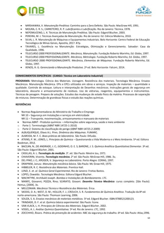 64
 MIRSHAWKA, V. Manutenção Preditiva: Caminho para o Zero Defeito. São Paulo: MacGraw-Hill, 1991.
 MOURA, C. R. S.; CARRETEIRO, R. P. Lubrificantes e Lubrificação. Rio de Janeiro: Técnica, 1978.
 NEPOMUCENO, L. X. Técnicas de Manutenção Preditiva. São Paulo: Edgard Blucher, 2003.
 PEREIRA, M. J. Técnicas Avançadas de Manutenção. Rio de Janeiro: Ed. Ciência Moderna, 2010.
 SILVA, L. R. Manutenção de Máquinas e Equipamentos Industriais. Belo Horizonte: Centro Federal de Educação
Tecnológica de Minas Gerais, Apostila, 2017. 87p.
 TAVARES, L. Excelência na Manutenção: Estratégias, Otimização e Gerenciamento. Salvador: Casa da
Qualidade, 1996.
 TELECURSO 2000 PROFISSIONALIZANTE. Mecânica, Manutenção. Fundação Roberto Marinho, Ed. Globo, 1997.
 TELECURSO 2000 PROFISSIONALIZANTE. Mecânica, Metrologia. Fundação Roberto Marinho, Ed. Globo, 1997.
 TELECURSO 2000 PROFISSIONALIZANTE. Mecânica, Elementos de Máquinas. Fundação Roberto Marinho, Ed.
Globo, 1997.
 XENOS, H. G. Gerenciando a Manutenção Produtiva. 2ª ed. Belo Horizonte: Falconi, 2014.
CONHECIMENTOS ESPECÍFICOS - (CARGO: Técnico em Laboratório Industrial)
PROGRAMA: Metrologia. Ciência dos Materiais. Usinagem. Resistência dos materiais. Tecnologia Mecânica. Ensaios
Mecânicos. Manutenção Mecânica. EPIs e EPCs utilizados em obras e serviços. Inspeção de materiais – quantidade e
qualidade. Controle de estoque. Leitura e interpretação de Desenhos mecânicos. Instruções gerais de segurança em
laboratório, descarte e armazenamento de resíduos. Uso de vidrarias, reagentes, equipamentos e instrumentos.
Técnicas de pesagem. Preparo de soluções. Estudos das mudanças de estado físico da matéria. Processos de separação
de misturas. Determinação de grandezas físicas e estudo das reações químicas.
REFERÊNCIAS
 Normas Regulamentadoras do Ministério do Trabalho e Emprego
NR 10 – Segurança em Instalações e serviços em eletricidade
NR 11 – Transporte, movimentação, armazenamento e manuseio de materiais
 Normas ABNT - Produtos químicos —Informações sobre segurança, saúde e meio ambiente
o Parte 1: Terminologia (ABNT NBR 14725-1-2010)
o Parte 2: Sistema de classificação de perigo (ABNT NBR 14725-2-2009)
 ALBUQUERQUE, Olavo A.L. Pires. Dinâmica das Máquinas. FUMARC.
 ALMEIDA, M. F. C. Boas práticas de laboratório. São Paulo: Difusão.
 ATKINS, P. W.; JONES, L. Princípios de Química – Questionando a Vida Moderna e o Meio Ambiente. 5ª ed. Editora
Bookman, 2012.
 BACCAN, N.; DE ANDRADE, J. C.; GODINHO, O. E. S; BARONE, J. S. Química Analítica Quantitativa Elementar. 3ª ed.
São Paulo: Edgard Blücher, 2001.
 CASILLAS, A. L. Tecnologia da medição. 3a
. ed. São Paulo: Mestre Jou, 1971.
 CHIAVERINi, Vicente. Tecnologia mecânica. 2a
ed. São Paulo: McGraw-Hill, 1986. 3v.
 DEL PINO, J. C.; KRÜGER, V. Segurança no Laboratório. Porto Alegre: CORAG, 1997.
 DRAPINSK, Janusz. Manutenção mecânica básica. São Paulo: Mc Graw-Hill, 1975.
 HIBBELER, R. C. Resistência dos Materiais. Prentice Hall.
 LENZI, E. et. al. Química Geral Experimental. Rio de Janeiro: Freitas Bastos.
 LOPES, Oswaldo. Tecnologia Mecânica. Editora Edgard Blucher.
 MACINTYRE, Archibald Joseph. Bombas e Instalações de Bombeamento. LTC.
 MANFE, Giovanni; POZZA, Rino; SCARATO, Giovani. Desenho Técnico Mecânico: curso completo. [São Paulo]:
Hemus, [2004]. 3v.
 MELCONIAN. Mecânica Técnica e Resistência dos Materiais. Érica.
 SKOOG, D. A.; WEST, D. M.; HOLLER, F. J.; CROUCH, S. R. Fundamentos de Química Analítica. Tradução da 8ª ed.
norte-americana. São Paulo: Thomson Learning, 2006.
 SOUZA, S. A. Ensaios mecânicos de materiais metálicos. 5ª ed. Edgard Blucher. ISBN:9788521200123.
 TRINDADE, D. F. et al. Química básica experimental. São Paulo: Ícone.
 VAN VLACK, L. H. Princípios de Ciências dos Materiais. Edgard Blücher, 2002.
 VOGEL, A. L. Análise Química Quantitativa. 5ª ed. Rio de Janeiro: LTC, 1992.
 ZOCCHHIO, Álvaro. Prática da prevenção de acidentes: ABC da segurança do trabalho. 6ª ed. São Paulo: Atlas,1996.
 