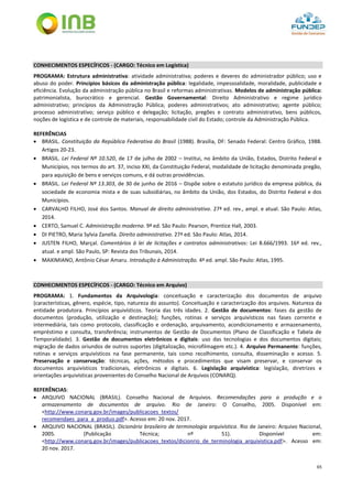 65
CONHECIMENTOS ESPECÍFICOS - (CARGO: Técnico em Logística)
PROGRAMA: Estrutura administrativa: atividade administrativa; poderes e deveres do administrador público; uso e
abuso do poder. Princípios básicos da administração pública: legalidade, impessoalidade, moralidade, publicidade e
eficiência. Evolução da administração pública no Brasil e reformas administrativas. Modelos de administração pública:
patrimonialista, burocrático e gerencial. Gestão Governamental: Direito Administrativo e regime jurídico
administrativo; princípios da Administração Pública; poderes administrativos; ato administrativo; agente público;
processo administrativo; serviço público e delegação; licitação, pregões e contrato administrativo, bens públicos,
noções de logística e de controle de materiais, responsabilidade civil do Estado; controle da Administração Pública.
REFERÊNCIAS
 BRASIL. Constituição da República Federativa do Brasil (1988). Brasília, DF: Senado Federal: Centro Gráfico, 1988.
Artigos 20-23.
 BRASIL. Lei Federal Nº 10.520, de 17 de julho de 2002 – Institui, no âmbito da União, Estados, Distrito Federal e
Municípios, nos termos do art. 37, inciso XXI, da Constituição Federal, modalidade de licitação denominada pregão,
para aquisição de bens e serviços comuns, e dá outras providências.
 BRASIL. Lei Federal Nº 13.303, de 30 de junho de 2016 – Dispõe sobre o estatuto jurídico da empresa pública, da
sociedade de economia mista e de suas subsidiárias, no âmbito da União, dos Estados, do Distrito Federal e dos
Municípios.
 CARVALHO FILHO, José dos Santos. Manual de direito administrativo. 27ª ed. rev., ampl. e atual. São Paulo: Atlas,
2014.
 CERTO, Samuel C. Administração moderna. 9ª ed. São Paulo: Pearson, Prentice Hall, 2003.
 DI PIETRO, Maria Sylvia Zanella. Direito administrativo. 27ª ed. São Paulo: Atlas, 2014.
 JUSTEN FILHO, Marçal. Comentários à lei de licitações e contratos administrativos: Lei 8.666/1993. 16ª ed. rev.,
atual. e ampl. São Paulo, SP: Revista dos Tribunais, 2014.
 MAXIMIANO, Antônio César Amaru. Introdução à Administração. 4ª ed. ampl. São Paulo: Atlas, 1995.
CONHECIMENTOS ESPECÍFICOS - (CARGO: Técnico em Arquivo)
PROGRAMA: 1. Fundamentos da Arquivologia: conceituação e caracterização dos documentos de arquivo
(características, gênero, espécie, tipo, natureza do assunto). Conceituação e caracterização dos arquivos. Natureza da
entidade produtora. Princípios arquivísticos. Teoria das três idades. 2. Gestão de documentos: fases da gestão de
documentos (produção, utilização e destinação); funções, rotinas e serviços arquivísticos nas fases corrente e
intermediária, tais como protocolo, classificação e ordenação, arquivamento, acondicionamento e armazenamento,
empréstimo e consulta, transferência; instrumentos de Gestão de Documentos (Plano de Classificação e Tabela de
Temporalidade). 3. Gestão de documentos eletrônicos e digitais: uso das tecnologias e dos documentos digitais;
migração de dados oriundos de outros suportes (digitalização, microfilmagem etc.). 4. Arquivo Permanente: funções,
rotinas e serviços arquivísticos na fase permanente, tais como recolhimento, consulta, disseminação e acesso. 5.
Preservação e conservação: técnicas, ações, métodos e procedimentos que visam preservar, e conservar os
documentos arquivísticos tradicionais, eletrônicos e digitais. 6. Legislação arquivística: legislação, diretrizes e
orientações arquivísticas provenientes do Conselho Nacional de Arquivos (CONARQ).
REFERÊNCIAS:
 ARQUIVO NACIONAL (BRASIL). Conselho Nacional de Arquivos. Recomendações para a produção e o
armazenamento de documentos de arquivo. Rio de Janeiro: O Conselho, 2005. Disponível em:
<http://www.conarq.gov.br/images/publicacoes_textos/
recomendaes_para_a_produo.pdf>. Acesso em: 20 nov. 2017.
 ARQUIVO NACIONAL (BRASIL). Dicionário brasileiro de terminologia arquivística. Rio de Janeiro: Arquivo Nacional,
2005. (Publicação Técnica; nº 51). Disponível em:
<http://www.conarq.gov.br/images/publicacoes_textos/dicionrio_de_terminologia_arquivistica.pdf>. Acesso em:
20 nov. 2017.
 