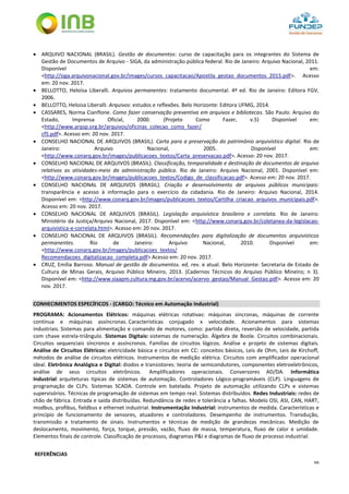 66
 ARQUIVO NACIONAL (BRASIL). Gestão de documentos: curso de capacitação para os integrantes do Sistema de
Gestão de Documentos de Arquivo - SIGA, da administração pública federal. Rio de Janeiro: Arquivo Nacional, 2011.
Disponível em:
<http://siga.arquivonacional.gov.br/images/cursos_capacitacao/Apostila_gestao_documentos_2015.pdf>. Acesso
em: 20 nov. 2017.
 BELLOTTO, Heloísa Liberalli. Arquivos permanentes: tratamento documental. 4ª ed. Rio de Janeiro: Editora FGV,
2006.
 BELLOTTO, Heloisa Liberalli. Arquivos: estudos e reflexões. Belo Horizonte: Editora UFMG, 2014.
 CASSARES, Norma Cianflone. Como fazer conservação preventiva em arquivos e bibliotecas. São Paulo: Arquivo do
Estado, Imprensa Oficial, 2000. (Projeto Como Fazer, v.5) Disponível em:
<http://www.arqsp.org.br/arquivos/oficinas_colecao_como_fazer/
cf5.pdf>. Acesso em: 20 nov. 2017.
 CONSELHO NACIONAL DE ARQUIVOS (BRASIL). Carta para a preservação do patrimônio arquivístico digital. Rio de
Janeiro: Arquivo Nacional, 2005. Disponível em:
<http://www.conarq.gov.br/images/publicacoes_textos/Carta_preservacao.pdf>. Acesso: 20 nov. 2017.
 CONSELHO NACIONAL DE ARQUIVOS (BRASIL). Classificação, temporalidade e destinação de documentos de arquivo
relativos as atividades-meio da administração pública. Rio de Janeiro: Arquivo Nacional, 2001. Disponível em:
<http://www.conarq.gov.br/images/publicacoes_textos/Codigo_de_classificacao.pdf>. Acesso em: 20 nov. 2017.
 CONSELHO NACIONAL DE ARQUIVOS (BRASIL). Criação e desenvolvimento de arquivos públicos municipais:
transparência e acesso à informação para o exercício da cidadania. Rio de Janeiro: Arquivo Nacional, 2014.
Disponível em: <http://www.conarq.gov.br/images/publicacoes_textos/Cartilha_criacao_arquivos_municipais.pdf>.
Acesso em: 20 nov. 2017.
 CONSELHO NACIONAL DE ARQUIVOS (BRASIL). Legislação arquivística brasileira e correlata. Rio de Janeiro:
Ministério da Justiça/Arquivo Nacional, 2017. Disponível em: <http://www.conarq.gov.br/coletanea-da-legislacao-
arquivistica-e-correlata.html>. Acesso em: 20 nov. 2017.
 CONSELHO NACIONAL DE ARQUIVOS (BRASIL). Recomendações para digitalização de documentos arquivísticos
permanentes. Rio de Janeiro: Arquivo Nacional, 2010. Disponível em:
<http://www.conarq.gov.br/images/publicacoes_textos/
Recomendacoes_digitalizacao_completa.pdf> Acesso em: 20 nov. 2017.
 CRUZ, Emília Barroso. Manual de gestão de documentos. ed. rev. e atual. Belo Horizonte: Secretaria de Estado de
Cultura de Minas Gerais, Arquivo Público Mineiro, 2013. (Cadernos Técnicos do Arquivo Público Mineiro; n 3).
Disponível em: <http://www.siaapm.cultura.mg.gov.br/acervo/acervo_gestao/Manual_Gestao.pdf>. Acesso em: 20
nov. 2017.
CONHECIMENTOS ESPECÍFICOS - (CARGO: Técnico em Automação Industrial)
PROGRAMA: Acionamentos Elétricos: máquinas elétricas rotativas: máquinas síncronas, máquinas de corrente
contínua e máquinas assíncronas. Características conjugado x velocidade. Acionamentos para sistemas
industriais. Sistemas para alimentação e comando de motores, como: partida direta, reversão de velocidade, partida
com chave estrela-triângulo. Sistemas Digitais: sistemas de numeração. Álgebra de Boole. Circuitos combinacionais.
Circuitos sequenciais síncronos e assíncronos. Famílias de circuitos lógicos. Análise e projeto de sistemas digitais.
Análise de Circuitos Elétricos: eletricidade básica e circuitos em CC: conceitos básicos, Leis de Ohm, Leis de Kirchoff,
métodos de análise de circuitos elétricos. Instrumentos de medição elétrica. Circuitos com amplificador operacional
ideal. Eletrônica Analógica e Digital: diodos e transistores: teoria de semicondutores, componentes eletroeletrônicos,
análise de seus circuitos eletrônicos. Amplificadores operacionais. Conversores AD/DA. Informática
Industrial: arquiteturas típicas de sistemas de automação. Controladores Lógico-programáveis (CLP). Linguagens de
programação de CLPs. Sistemas SCADA. Controle em batelada. Projeto de automação utilizando CLPs e sistemas
supervisórios. Técnicas de programação de sistemas em tempo real. Sistemas distribuídos. Redes Industriais: redes de
chão de fábrica. Entrada e saída distribuídas. Redundância de redes e tolerância a falhas. Modelo OSI, ASI, CAN, HART,
modbus, profibus, fieldbus e ethernet industrial. Instrumentação Industrial: instrumentos de medida. Características e
princípio de funcionamento de sensores, atuadores e controladores. Desempenho de instrumentos. Transdução,
transmissão e tratamento de sinais. Instrumentos e técnicas de medição de grandezas mecânicas. Medição de
deslocamento, movimento, força, torque, pressão, vazão, fluxo de massa, temperatura, fluxo de calor e umidade.
Elementos finais de controle. Classificação de processos, diagramas P&I e diagramas de fluxo de processo industrial.
REFERÊNCIAS
 