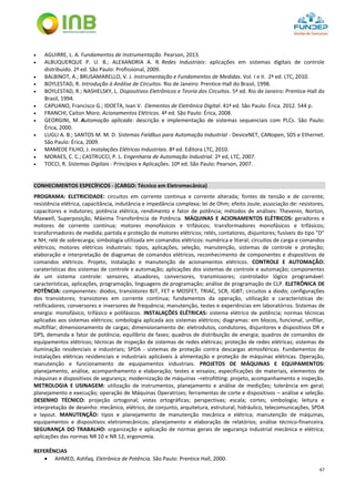 67
 AGUIRRE, L. A. Fundamentos de Instrumentação. Pearson, 2013.
 ALBUQUERQUE P. U. B.; ALEXANDRIA A. R. Redes Industriais: aplicações em sistemas digitais de controle
distribuído. 2ª ed. São Paulo: Profissional, 2009.
 BALBINOT, A.; BRUSAMARELLO, V. J. Instrumentação e Fundamentos de Medidas. Vol. I e II. 2ª ed. LTC, 2010.
 BOYLESTAD, R. Introdução à Análise de Circuitos. Rio de Janeiro: Prentice-Hall do Brasil, 1998.
 BOYLESTAD, R.; NASHELSKY, L. Dispositivos Eletrônicos e Teoria dos Circuitos. 5ª ed. Rio de Janeiro: Prentice-Hall do
Brasil, 1994.
 CAPUANO, Francisco G.; IDOETA, Ivan V. Elementos de Eletrônica Digital. 41ª ed. São Paulo: Érica. 2012. 544 p.
 FRANCHI, Caiton Moro. Acionamentos Elétricos. 4ª ed. São Paulo: Érica, 2008.
 GEORGINI, M. Automação aplicada: descrição e implementação de sistemas sequenciais com PLCs. São Paulo:
Érica, 2000.
 LUGLI A. B.; SANTOS M. M. D. Sistemas Fieldbus para Automação Industrial - DeviceNET, CANopen, SDS e Ethernet.
São Paulo: Érica, 2009.
 MAMEDE FILHO, J. Instalações Elétricas Industriais. 8ª ed. Editora LTC, 2010.
 MORAES, C. C.; CASTRUCCI, P. L. Engenharia de Automação Industrial. 2ª ed, LTC, 2007.
 TOCCI, R. Sistemas Digitais - Princípios e Aplicações. 10ª ed. São Paulo: Pearson, 2007.
CONHECIMENTOS ESPECÍFICOS - (CARGO: Técnico em Eletromecânica)
PROGRAMA: ELETRICIDADE: circuitos em corrente continua e corrente alterada; fontes de tensão e de corrente;
resistência elétrica, capacitância, indutância e impedância complexa; lei de Ohm; efeito Joule; associação de: resistores,
capacitores e indutores; potência elétrica, rendimento e fator de potência; métodos de análises: Thevenin, Norton,
Maxwell, Superposição, Máxima Transferência de Potência. MÁQUINAS E ACIONAMENTOS ELÉTRICOS: geradores e
motores de corrente contínua; motores monofásicos e trifásicos; transformadores monofásicos e trifásicos;
transformadores de medida; partida e proteção de motores elétricos; relés, contatores, disjuntores; fusíveis do tipo "D"
e NH; relé de sobrecarga; simbologia utilizada em comandos elétricos: numérica e literal; circuitos de carga e comandos
elétricos; motores elétricos industriais: tipos, aplicações, seleção, manutenção, sistemas de controle e proteção;
elaboração e interpretação de diagramas de comandos elétricos, reconhecimento de componentes e dispositivos de
comandos elétricos. Projeto, instalação e manutenção de acionamentos elétricos. CONTROLE E AUTOMAÇÃO:
caraterísticas dos sistemas de controle e automação; aplicações dos sistemas de controle e automação; componentes
de um sistema controle: sensores, atuadores, conversores, transmissores; controlador lógico programável:
características, aplicações, programação, linguagens de programação; análise de programação de CLP. ELETRÔNICA DE
POTÊNCIA: componentes: diodos, transistores BJT, FET e MOSFET, TRIAC, SCR, IGBT; circuitos a diodo; configurações
dos transistores; transistores em corrente contínua; fundamentos da operação, utilização e características de:
retificadores, conversores e inversores de frequência; manutenção, testes e experiências em laboratórios. Sistemas de
energia: monofásico, trifásico e polifásicos. INSTALAÇÕES ELÉTRICAS: sistema elétrico de potência; normas técnicas
aplicadas aos sistemas elétricos; simbologia aplicada aos sistemas elétricos; diagramas: em blocos, funcional, unifilar,
multifilar; dimensionamento de cargas; dimensionamento de: eletrodutos, condutores, disjuntores e dispositivos DR e
DPS, demanda e fator de potência; equilíbrio de fases; quadros de distribuição de energia; quadros de comandos de
equipamentos elétricos; técnicas de inspeção de sistemas de redes elétricas; proteção de redes elétricas; sistemas de
iluminação residenciais e industriais; SPDA - sistemas de proteção contra descargas atmosféricas. Fundamentos de
instalações elétricas residenciais e industriais aplicáveis à alimentação e proteção de máquinas elétricas. Operação,
manutenção e funcionamento de equipamentos industriais. PROJETOS DE MÁQUINAS E EQUIPAMENTOS:
planejamento, análise, acompanhamento e elaboração; testes e ensaios; especificações de materiais, elementos de
máquinas e dispositivos de segurança; modernização de máquinas –retrofitting: projeto, acompanhamento e inspeção.
METROLOGIA E USINAGEM: utilização de instrumentos, planejamento e análise de medições; tolerância em geral;
planejamento e execução; operação de Máquinas Operatrizes; ferramentas de corte e dispositivos – análise e seleção.
DESENHO TÉCNICO: projeção ortogonal; vistas ortográficas; perspectivas; escala; cortes; simbologia; leitura e
interpretação de desenho: mecânico, elétrico, de conjunto, arquitetura, estrutural, hidráulico, telecomunicações, SPDA
e layout. MANUTENÇÃO: tipos e planejamento de manutenção mecânica e elétrica; manutenção de máquinas,
equipamentos e dispositivos eletromecânicos; planejamento e elaboração de relatórios; análise técnico-financeira.
SEGURANÇA DO TRABALHO: organização e aplicação de normas gerais de segurança industrial mecânica e elétrica;
aplicações das normas NR 10 e NR 12; ergonomia.
REFERÊNCIAS
 AHMED, Ashfaq. Eletrônica de Potência. São Paulo: Prentice Hall, 2000.
 