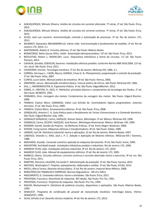 68
 ALBUQUERQUE, Rômulo Oliveira. Análise de circuitos em corrente alternada. 7a
reimp. 2a
ed. São Paulo: Érica,
2012.
 ALBUQUERQUE, Rômulo Oliveira. Análise de circuitos em corrente contínua. 7a
reimp. 2a
ed. São Paulo: Érica,
2013.
 ALVES, José Luiz Loureiro. Instrumentação, controle e automação de processos. 2a
ed. Rio de Janeiro: LTC,
2013.
 BALBINOT, Alexandre; BRUSAMARELLO, Valner João. Instrumentação e fundamentos de medidas. 2a
ed. Rio de
Janeiro: LTC, 2014. 2 v.
 BARTKOWIAK, Robert A. Circuitos elétricos. 2a
ed. São Paulo: Makron Books.
 BONACORSO, Nelso Gauze; NOLL, Valdir. Automação eletropneumática. 12a
ed. São Paulo: Érica, 2013.
 BOYLESTAD, Robert L; NASHELSKY, Louis. Dispositivos eletrônicos e teoria de circuitos. 11ª
ed. São Paulo:
Pearson, 2013.
 CAVALIN, Geraldo; CERVELIN, Severino. Instalações elétricas prediais: conforme Norma NBR 5410:2004. 21a
ed.
rev. atual. São Paulo: Érica, 2011.
 CHIAVERINI, Vicente. Tecnologia mecânica. 2ª
ed. Rio de Janeiro: McGraw-Hill, 1986. 3 v.
 CORREA, Henrique L.; CAON, Mauro; GIANESI, Irineu G. N. Planejamento, programação e controle da produção.
5ª
ed. São Paulo: Atlas, 2007.
 CUNHA, Lauro Salles. Manual prático do mecânico. 8a
ed. São Paulo: Hemus, 2006.
 DRAPINSKI, Janusz. Manutenção mecânica básica: manual prático de oficina. São Paulo: McGraw-Hill, 1984.
 DUL, J., WEERDMEESTER, B. Ergonomia Prática. 3a
ed. São Paulo: EdgardBlücher, 2012.
 EXNER, H.; FREITAG, R.; GEIS, H. Hidráulica: princípios básicos e componentes da tecnologia dos fluidos. 2ª
ed.
São Paulo: REXROTH, 1991.
 FERRARESI, Dino. Usinagem dos metais: Fundamentos da usinagem dos metais. São Paulo: Edgard Blucher,
2000.
 FRANCHI, Claiton Moro; CAMARGO, Valter Luís Arlindo de. Controladores lógicos programáveis: sistemas
discretos. 2a
ed. São Paulo: Érica, 2009.
 FRANCHI, Claiton Moro. Acionamentos elétricos. 4a
ed. São Paulo: Érica, 2008.
 GONÇALVES, Antonio C. A. Guia Prático para o Recebimento de Tornos Convencionais e a Comando Numérico.
São Paulo: Edgard Blücher Ltda, 1991.
 GONZALEZ GONZALEZ, Carlos; VAZQUEZ, Ramon Zeleny. Metrologia. 2ª ed. México: McGraw-Hill, 1998.
 GONZALEZ, Carlos; ZELENY; VAZQUEZ, José Ramon. Metrologia dimensional. México: McGraw- Hill, 1999.
 KERZNER, Harold. Gestão de Projetos - As Melhores Práticas. 2a
ed. Porto Alegre: Bookman, 2006.
 KOSOW, Irving Leonel. Máquinas elétricas e transformadores. 8a
ed. São Paulo: Globo, 1989.
 LANDER, Cyril W. Eletrônica industrial: teoria e aplicações. 2ª ed. Rio de Janeiro: Makron Books, 1997.
 LOBOSCO, Orlando S.; DIAS, José L. P. C. Seleção e Aplicação de Motores Elétricos. MCGraw-Hill / Siemens,
1988.
 MACHADO, Aryoldo. Comando numérico aplicado às máquinas-ferramenta. 4a
ed. São Paulo: Ícone, 1990.
 MACINTYRE, Archibald Joseph. Instalações hidráulicas prediais e industriais. Rio de Janeiro: LTC, 1996.
 MAMEDE FILHO, João. Instalações elétricas industriais. 8a
ed. Rio de Janeiro: LTC, 2010.
 MAMEDE FILHO, João. Manual de equipamentos elétricos. 3a
ed. Rio de Janeiro: LTC, 2005.
 MARKUS, Otávio. Circuitos elétricos: corrente contínua e corrente alternada: teoria e exercícios. 9a
ed. rev. São
Paulo: Érica, 2011.
 MARTINS, Petronio; LAUGENI, Fernando P. Administração da produção. 3a
ed. São Paulo: Saraiva, 2015.
 MATHIAS, Washington F. Projetos: planejamento, elaboração e análise. 2a
ed. São Paulo, ATLAS, 2013.
 MICELI, Maria Teresa. Desenho técnico básico. 2a
ed. Rio de Janeiro: Imperial Novo Milénio, 2008.
 MINISTÉRIO DO TRABALHO E EMPREGO. Normas Reguladoras - NR 10 e NR12.
 NASCIMENTO, G. Comandos elétricos: teoria e atividades. São Paulo: Érica, 2011.
 PROVENZA, Francesco. Desenhista de máquinas. 46a
edição. São Paulo: Pro-Tec, 1991.
 PROVENZA, Francesco. Projetista de máquinas. São Paulo: Pro-Tec, 1994.
 RASHID, Muhammad H. Eletrônica de potência circuitos, dispositivos e aplicações. São Paulo: Makron Books,
1999.
 SENAI/CST. Programa de certificação de pessoal de manutenção mecânica: metrologia básica. Vitória:
SENAIS/CST, 1996.
 SILVA, Arlindo et al. Desenho técnico moderno. 4a
ed. Rio de Janeiro: LTC, 2013.
 