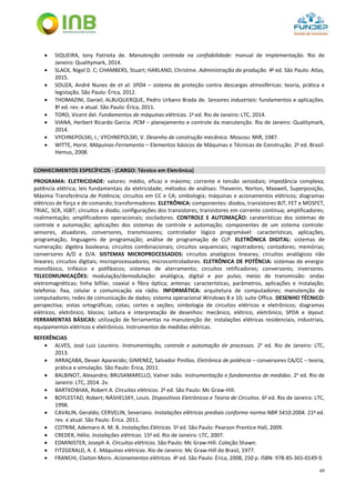 69
 SIQUEIRA, Iony Patriota de. Manutenção centrada na confiabilidade: manual de implementação. Rio de
Janeiro: Qualitymark, 2014.
 SLACK, Nigel D. C; CHAMBERS, Stuart; HARLAND, Christine. Administração da produção. 4a
ed. São Paulo: Atlas,
2015.
 SOUZA, André Nunes de et al. SPDA – sistema de proteção contra descargas atmosféricas: teoria, prática e
legislação. São Paulo: Érica, 2012.
 THOMAZINI, Daniel; ALBUQUERQUE, Pedro Urbano Brada de. Sensores industriais: fundamentos e aplicações.
8a
ed. rev. e atual. São Paulo: Érica, 2011.
 TORO, Vicent del. Fundamentos de máquinas elétricas. 1a
ed. Rio de Janeiro: LTC, 2014.
 VIANA, Herbert Ricardo Garcia. PCM – planejamento e controle da manutenção. Rio de Janeiro: Qualitymark,
2014.
 VYCHNEPOLSKI, I.; VYCHNEPOLSKI, V. Desenho de construção mecânica. Moscou: MIR, 1987.
 WITTE, Horst. Máquinas-Ferramenta – Elementos básicos de Máquinas e Técnicas de Construção. 2a
ed. Brasil:
Hemus, 2008.
CONHECIMENTOS ESPECÍFICOS - (CARGO: Técnico em Eletrônica)
PROGRAMA: ELETRICIDADE: valores: médio, eficaz e máximo; corrente e tensão senoidais; impedância complexa;
potência elétrica; leis fundamentais da eletricidade; métodos de análises: Thevenin, Norton, Maxwell, Superposição,
Máxima Transferência de Potência; circuitos em CC e CA; simbologia; máquinas e acionamentos elétricos; diagramas
elétricos de força e de comando; transformadores. ELETRÔNICA: componentes: diodos, transistores BJT, FET e MOSFET,
TRIAC, SCR, IGBT; circuitos a diodo; configurações dos transistores; transistores em corrente contínua; amplificadores;
realimentação; amplificadores operacionais; osciladores. CONTROLE E AUTOMAÇÃO: caraterísticas dos sistemas de
controle e automação; aplicações dos sistemas de controle e automação; componentes de um sistema controle:
sensores, atuadores, conversores, transmissores; controlador lógico programável: características, aplicações,
programação, linguagens de programação; análise de programação de CLP. ELETRÔNICA DIGITAL: sistemas de
numeração; álgebra booleana; circuitos combinacionais; circuitos sequenciais; registradores; contadores; memórias;
conversores A/D e D/A. SISTEMAS MICROPROCESSADOS: circuitos analógicos lineares; circuitos analógicos não
lineares; circuitos digitais; microprocessadores; microcontroladores. ELETRÔNICA DE POTÊNCIA: sistemas de energia:
monofásico, trifásico e polifásicos; sistemas de aterramento; circuitos retificadores; conversores; inversores.
TELECOMUNICAÇÕES: modulação/demodulação: analógica, digital e por pulso; meios de transmissão: ondas
eletromagnéticas; linha bifilar, coaxial e fibra óptica; antenas: características, parâmetros, aplicações e instalação;
telefonia: fixa, celular e comunicação via rádio. INFORMÁTICA: arquitetura de computadores; manutenção de
computadores; redes de comunicação de dados; sistema operacional Windows 8 e 10; suíte Office. DESENHO TÉCNICO:
perspectiva; vistas ortográficas; cotas; cortes e seções; simbologia de circuitos elétricos e eletrônicos; diagramas
elétricos, eletrônico, blocos; Leitura e interpretação de desenhos: mecânico, elétrico, eletrônico, SPDA e layout.
FERRAMENTAS BÁSICAS: utilização de ferramentas na manutenção de: instalações elétricas residenciais, industriais,
equipamentos elétricos e eletrônicos. Instrumentos de medidas elétricas.
REFERÊNCIAS
 ALVES, José Luiz Loureiro. Instrumentação, controle e automação de processos. 2a
ed. Rio de Janeiro: LTC,
2013.
 ARRAÇABA, Devair Aparecido; GIMENEZ, Salvador Pinillos. Eletrônica de potência – conversores CA/CC – teoria,
prática e simulação. São Paulo: Érica, 2011.
 BALBINOT, Alexandre; BRUSAMARELLO, Valner João. Instrumentação e fundamentos de medidas. 2a
ed. Rio de
Janeiro: LTC, 2014. 2v.
 BARTKOWIAK, Robert A. Circuitos elétricos. 2a
ed. São Paulo: Mc Graw-Hill.
 BOYLESTAD, Robert; NASHELSKY, Louis. Dispositivos Eletrônicos e Teoria de Circuitos. 6a
ed. Rio de Janeiro: LTC,
1998.
 CAVALIN, Geraldo; CERVELIN, Severiano. Instalações elétricas prediais conforme norma NBR 5410:2004. 21a
ed.
rev. e atual. São Paulo: Érica. 2011.
 COTRIM, Ademaro A. M. B. Instalações Elétricas. 5a
ed. São Paulo: Pearson Prentice Hall, 2009.
 CREDER, Hélio. Instalações elétricas. 15a
ed. Rio de Janeiro: LTC, 2007.
 EDMINISTER, Joseph A. Circuitos elétricos. São Paulo: Mc Graw-Hill. Coleção Shawn.
 FITZGERALD, A. E. Máquinas elétricas. Rio de Janeiro: Mc Graw-Hill do Brasil, 1977.
 FRANCHI, Claiton Moro. Acionamentos elétricos. 4a
ed. São Paulo: Érica, 2008, 250 p. ISBN: 978-85-365-0149-9.
 