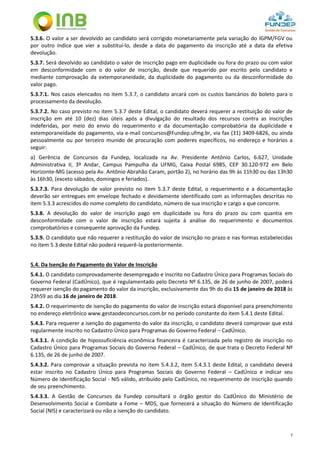 7
5.3.6. O valor a ser devolvido ao candidato será corrigido monetariamente pela variação do IGPM/FGV ou
por outro índice que vier a substituí-lo, desde a data do pagamento da inscrição até a data da efetiva
devolução.
5.3.7. Será devolvido ao candidato o valor de inscrição pago em duplicidade ou fora do prazo ou com valor
em desconformidade com o do valor de inscrição, desde que requerido por escrito pelo candidato e
mediante comprovação da extemporaneidade, da duplicidade do pagamento ou da desconformidade do
valor pago.
5.3.7.1. Nos casos elencados no item 5.3.7, o candidato arcará com os custos bancários do boleto para o
processamento da devolução.
5.3.7.2. No caso previsto no item 5.3.7 deste Edital, o candidato deverá requerer a restituição do valor de
inscrição em até 10 (dez) dias úteis após a divulgação do resultado dos recursos contra as inscrições
indeferidas, por meio do envio do requerimento e da documentação comprobatória da duplicidade e
extemporaneidade do pagamento, via e-mail concursos@Fundep.ufmg.br, via fax (31) 3409-6826, ou ainda
pessoalmente ou por terceiro munido de procuração com poderes específicos, no endereço e horários a
seguir:
a) Gerência de Concursos da Fundep, localizada na Av. Presidente Antônio Carlos, 6.627, Unidade
Administrativa II, 3º Andar, Campus Pampulha da UFMG, Caixa Postal 6985, CEP 30.120-972 em Belo
Horizonte-MG (acesso pela Av. Antônio Abrahão Caram, portão 2), no horário das 9h às 11h30 ou das 13h30
às 16h30, (exceto sábados, domingos e feriados).
5.3.7.3. Para devolução de valor previsto no item 5.3.7 deste Edital, o requerimento e a documentação
deverão ser entregues em envelope fechado e devidamente identificado com as informações descritas no
item 5.3.3 acrescidos do nome completo do candidato, número de sua inscrição e cargo a que concorre.
5.3.8. A devolução do valor de inscrição pago em duplicidade ou fora do prazo ou com quantia em
desconformidade com o valor de inscrição estará sujeita à análise do requerimento e documentos
comprobatórios e consequente aprovação da Fundep.
5.3.9. O candidato que não requerer a restituição do valor de inscrição no prazo e nas formas estabelecidas
no item 5.3 deste Edital não poderá requerê-la posteriormente.
5.4. Da Isenção do Pagamento do Valor de Inscrição
5.4.1. O candidato comprovadamente desempregado e inscrito no Cadastro Único para Programas Sociais do
Governo Federal (CadÚnico), que é regulamentado pelo Decreto Nº 6.135, de 26 de junho de 2007, poderá
requerer isenção do pagamento do valor da inscrição, exclusivamente das 9h do dia 15 de janeiro de 2018 às
23h59 ao dia 16 de janeiro de 2018.
5.4.2. O requerimento de isenção do pagamento do valor de inscrição estará disponível para preenchimento
no endereço eletrônico www.gestaodeconcursos.com.br no período constante do item 5.4.1 deste Edital.
5.4.3. Para requerer a isenção do pagamento do valor da inscrição, o candidato deverá comprovar que está
regularmente inscrito no Cadastro Único para Programas do Governo Federal – CadÚnico.
5.4.3.1. A condição de hipossuficiência econômica financeira é caracterizada pelo registro de inscrição no
Cadastro Único para Programas Sociais do Governo Federal – CadÚnico, de que trata o Decreto Federal Nº
6.135, de 26 de junho de 2007.
5.4.3.2. Para comprovar a situação prevista no item 5.4.3.2, item 5.4.3.1 deste Edital, o candidato deverá
estar inscrito no Cadastro Único para Programas Sociais do Governo Federal – CadÚnico e indicar seu
Número de Identificação Social - NIS válido, atribuído pelo CadÚnico, no requerimento de inscrição quando
de seu preenchimento.
5.4.3.3. A Gestão de Concursos da Fundep consultará o órgão gestor do CadÚnico do Ministério de
Desenvolvimento Social e Combate a Fome – MDS, que fornecerá a situação do Número de Identificação
Social (NIS) e caracterizará ou não a isenção do candidato.
 