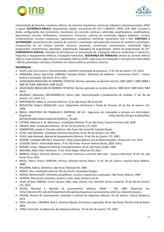 71
interpretação de desenho: mecânico, elétrico, de conjunto, arquitetura, estrutural, hidráulico, telecomunicações, SPDA
e layout. ELETRÔNICA BÁSICA: componentes: diodos, transistores BJT, FET e MOSFET, TRIAC, SCR, IGBT; circuitos a
diodo; configurações dos transistores; transistores em corrente contínua e alternada. amplificadores; amplificadores
operacionais; circuitos retificadores; conversores; inversores; sistemas de numeração; álgebra booleana; circuitos
combinacionais; circuitos sequenciais; registradores; contadores; memórias; conversores A/D e D/A. CONTROLE E
AUTOMAÇÃO: caraterísticas dos sistemas de controle e automação; aplicações dos sistemas de controle e automação;
componentes de um sistema controle: sensores, atuadores, conversores, transmissores; controlador lógico
programável: características, aplicações, programação, linguagens de programação; análise de programação de CLP.
FERRAMENTAS BÁSICAS: utilização de ferramentas na manutenção de: instalações elétricas residenciais e industriais;
máquinas e equipamentos elétricos; instalações hidráulicas. SEGURANÇA DO TRABALHO: efeitos da corrente elétrica
sobre o corpo humano; segurança em instalações elétricas de BT; segurança em instalações e serviços com eletricidade
– NR 10; prevenção e combate a incêndios em sistema elétrico; primeiros socorros.
REFERÊNCIAS
 ALVES, José Luiz Loureiro. Instrumentação, controle e automação de processos. 2a
ed. Rio de Janeiro: LTC, 2013.
 ARRAÇABA, Devair Aparecido; GIMENEZ, Salvador Pinillos. Eletrônica de potência – conversores CA/CC – teoria,
prática e simulação. São Paulo: Érica, 2011.
 ASSOCIAÇÃO BRASILEIRA DE NORMAS TÉCNICAS. Normas aplicadas ao desenho técnico: NBR 10647 / NBR 10068 /
NBR ISO 2768 / NBR 8402 / NBR 10126.
 ASSOCIAÇÃO BRASILEIRA DE NORMAS TÉCNICAS. Normas aplicadas ao sistema elétrico: NBR 5410 / NBR 5444 / NBR
5419.
 BALBINOT, Alexandre; BRUSAMARELLO, Valner João. Instrumentação e fundamentos de medidas. 2a
ed. Rio de
Janeiro: LTC, 2014. 2 v.
 BARTKOWIAK, Robert A. Circuitos elétricos. 2a
ed. São Paulo: Mc Graw-Hill.
 BOYLESTAD, Robert; NASHELSKY, Louis. Dispositivos Eletrônicos e Teoria de Circuitos. 6a
ed. Rio de Janeiro: LTC,
1998.
 BRASIL. MINISTÉRIO DO TRABALHO E EMPREGO. NR 10 – Segurança em instalações e serviços em eletricidade.
Disponível em: <http://portal.mte.gov.br/data/files/
8A7C812D308E216601310641F67629F4/nr_10.pdf>.
 COTRIM, Ademaro A. M. Bittencourt. Instalações Elétricas. 5a
ed. São Paulo: Pearson Prentice Hall, 2009.
 CREDER, Hélio. Instalações elétricas. 15a
ed. Rio de Janeiro: LTC, 2007.
 EDMINISTER, Joseph A. Circuitos elétricos. São Paulo: Mc Graw-Hill. Coleção Shawn.
 FILHO, João Mamede. Instalações Elétricas Industriais. 6a
ed. Rio de Janeiro: LTC, 2001.
 FILHO, João Mamede. Manual de Equipamentos Elétricos. 3a
ed. Rio de Janeiro: LTC, 2005.
 GEDORE. Catálogo GBR 2012. Disponível: <http://www.gedore.com.br/download.php>. Acesso em: nov. 2017.
 GUSSOW, Milton. Eletricidade básica. 2a
ed. São Paulo: Pearson Makron Books, 2004. 639 p.
 KOSOW, Irving L. Máquinas elétricas e transformadores. 8a
ed. São Paulo: Globo, 1989.
 MALVINO, Albert Paul. Eletrônica. 7a
ed. Porto Alegre: McGraw Hill, 2011.
 MARKUS, Otávio. Circuitos elétricos – corrente contínua e corrente alternada – teoria e exercícios. 9a
ed. rev. São
Paulo: Érica, 2011.
 MICELI, Maria Tereza; FERREIRA, Patrícia. Desenho técnico básico. 2a
ed. Rio de Janeiro: Imperial Novo Milênio,
2008.
 MILLMAN, Halkias. Eletrônica. São Paulo: McGraw Hill, 1985.
 NISKER, Júlio. Instalações elétricas. Rio de Janeiro: Guanabara Koogan.
 RASHID, Muhammad H. Eletrônica de potência: circuitos, dispositivos e aplicações. São Paulo: Makron, 1999.
 SIEMENS. Manual de contatores, fusíveis e relés. www.siemens.com.br
 SILVA, Arlindo; RIBEIRO, Carlos Tavares; DIAS, João; SOUSA, Luís. Desenho técnico moderno. 4a
ed. Rio de Janeiro:
LTC, 2013.
 SOUZA, Neemias S. Apostila de acionamentos elétricos. SENAI – DN, 1980. Disponível em:
<http://docente.ifrn.edu.br/heliopinheiro/Disciplinas/maquinas-e-acionamentos-eletricos-ii/apostila-basica>.
 STEPAN, Richard M. Acionamento, comando e controle de máquinas elétricas. Rio de Janeiro: Ciência Moderna,
2013.
 TOCCI, Ronald J.; WIDMER, Neal S. Sistemas Digitais: Princípios e aplicações. 8a
ed. São Paulo: Prentice Hall do Brasil,
2003.
 TORO, Vicent del. Fundamentos de máquinas elétricas. 15a
ed. Rio de Janeiro: LTC, 2007.
 