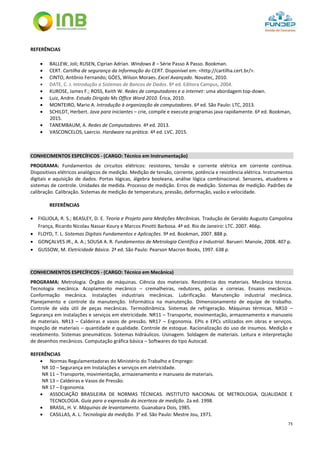 73
REFERÊNCIAS
 BALLEW, Joli; RUSEN, Ciprian Adrian. Windows 8 – Série Passo A Passo. Bookman.
 CERT. Cartilha de segurança da Informação do CERT. Disponível em: <http://cartilha.cert.br/>.
 CINTO, Antônio Fernando; GÓES, Wilson Moraes. Excel Avançado. Novatec, 2010.
 DATE, C. J. Introdução a Sistemas de Bancos de Dados. 8ª ed. Editora Campus, 2004.
 KUROSE, James F.; ROSS, Keith W. Redes de computadores e a internet: uma abordagem top-down.
 Luiz, Andre. Estudo Dirigido Ms Office Word 2010. Érica, 2010.
 MONTEIRO, Mario A. Introdução à organização de computadores. 6ª ed. São Paulo: LTC, 2013.
 SCHILDT, Herbert. Java para iniciantes – crie, compile e execute programas java rapidamente. 6ª ed. Bookman,
2015.
 TANEMBAUM, A. Redes de Computadores. 4ª ed. 2013.
 VASCONCELOS, Laercio. Hardware na prática. 4ª ed. LVC. 2015.
CONHECIMENTOS ESPECÍFICOS - (CARGO: Técnico em Instrumentação)
PROGRAMA: Fundamentos de circuitos elétricos: resistores, tensão e corrente elétrica em corrente contínua.
Dispositivos elétricos analógicos de medição. Medição de tensão, corrente, potência e resistência elétrica. Instrumentos
digitais e aquisição de dados. Portas lógicas, álgebra booleana, análise lógica combinacional. Sensores, atuadores e
sistemas de controle. Unidades de medida. Processo de medição. Erros de medição. Sistemas de medição. Padrões de
calibração. Calibração. Sistemas de medição de temperatura, pressão, deformação, vazão e velocidade.
REFERÊNCIAS
 FIGLIOLA, R. S.; BEASLEY, D. E. Teoria e Projeto para Medições Mecânicas. Tradução de Geraldo Augusto Campolina
França, Ricardo Nicolau Nassar Koury e Marcos Pinotti Barbosa. 4ª ed. Rio de Janeiro: LTC. 2007. 466p.
 FLOYD, T. L. Sistemas Digitais Fundamentos e Aplicações. 9ª ed. Bookman, 2007. 888 p.
 GONÇALVES JR., A. A.; SOUSA A. R. Fundamentos de Metrologia Científica e Industrial. Barueri: Manole, 2008. 407 p.
 GUSSOW, M. Eletricidade Básica. 2ª ed. São Paulo: Pearson Macron Books, 1997. 638 p.
CONHECIMENTOS ESPECÍFICOS - (CARGO: Técnico em Mecânica)
PROGRAMA: Metrologia. Órgãos de máquinas. Ciência dos materiais. Resistência dos materiais. Mecânica técnica.
Tecnologia mecânica. Acoplamento mecânico – cremalheiras, redutores, polias e correias. Ensaios mecânicos.
Conformação mecânica. Instalações industriais mecânicas. Lubrificação. Manutenção industrial mecânica.
Planejamento e controle da manutenção. Informática na manutenção. Dimensionamento de equipe de trabalho.
Controle de vida útil de peças mecânicas. Termodinâmica. Sistemas de refrigeração. Máquinas térmicas. NR10 –
Segurança em instalações e serviços em eletricidade. NR11 – Transporte, movimentação, armazenamento e manuseio
de materiais. NR13 – Caldeiras e vasos de pressão. NR17 – Ergonomia. EPIs e EPCs utilizados em obras e serviços.
Inspeção de materiais – quantidade e qualidade. Controle de estoque. Racionalização do uso de insumos. Medição e
recebimento. Sistemas pneumáticos. Sistemas hidráulicos. Usinagem. Soldagem de materiais. Leitura e interpretação
de desenhos mecânicos. Computação gráfica básica – Softwares do tipo Autocad.
REFERÊNCIAS
 Normas Regulamentadoras do Ministério do Trabalho e Emprego:
NR 10 – Segurança em Instalações e serviços em eletricidade.
NR 11 – Transporte, movimentação, armazenamento e manuseio de materiais.
NR 13 – Caldeiras e Vasos de Pressão.
NR 17 – Ergonomia.
 ASSOCIAÇÃO BRASILEIRA DE NORMAS TÉCNICAS. INSTITUTO NACIONAL DE METROLOGIA, QUALIDADE E
TECNOLOGIA. Guia para a expressão da incerteza de medição. 2a ed. 1998.
 BRASIL, H. V. Máquinas de levantamento. Guanabara Dois, 1985.
 CASILLAS, A. L. Tecnologia da medição. 3a
ed. São Paulo: Mestre Jou, 1971.
 
