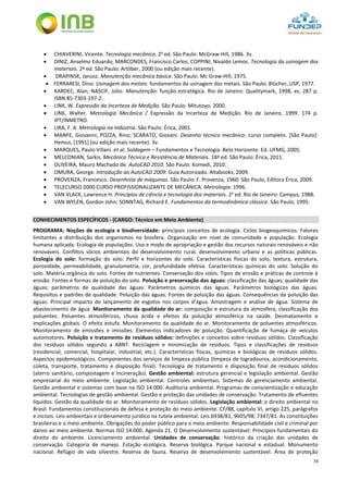 74
 CHIAVERINI, Vicente. Tecnologia mecânica. 2a
ed. São Paulo: McGraw-Hill, 1986. 3v.
 DINIZ, Anselmo Eduardo; MARCONDES, Francisco Carlos; COPPINI, Nivaldo Lemos. Tecnologia da usinagem dos
materiais. 2ª ed. São Paulo: Artliber, 2000 (ou edição mais recente).
 DRAPINSK, Janusz. Manutenção mecânica básica. São Paulo: Mc Graw-Hill, 1975.
 FERRARESI, Dino. Usinagem dos metais: fundamentos da usinagem dos metais. São Paulo: Blücher, USP, 1977.
 KARDEC, Alan; NASCIF, Júlio. Manutenção: função estratégica. Rio de Janeiro: Qualitymark, 1998, xv, 287 p.
ISBN 85-7303-197-2.
 LINK, W. Expressão da Incerteza de Medição. São Paulo: Mitutoyo, 2000.
 LINK, Walter. Metrologia Mecânica / Expressão da Incerteza de Medição. Rio de Janeiro, 1999. 174 p.
IPT/INMETRO.
 LIRA, F. A. Metrologia na Indústria. São Paulo: Érica, 2001.
 MANFE, Giovanni; POZZA, Rino; SCARATO, Giovani. Desenho técnico mecânico: curso completo. [São Paulo]:
Hemus, [1991] (ou edição mais recente). 3v.
 MARQUES, Paulo Villani. et al. Soldagem – Fundamentos e Tecnologia. Belo Horizonte: Ed. UFMG, 2005.
 MELCONIAN, Sarkis. Mecânica Técnica e Resistência de Materiais. 18ª ed. São Paulo: Érica, 2011.
 OLIVEIRA, Mauro Machado de. AutoCAD 2010. São Paulo: Komedi, 2010.
 OMURA, George. Introdução ao AutoCAD 2009: Guia Autorizado. Altabooks, 2009.
 PROVENZA, Francesco. Desenhista de máquinas. São Paulo: F. Provenza, 1960. São Paulo, Editora Érica, 2009.
 TELECURSO 2000 CURSO PROFISSIONALIZANTE DE MECÂNICA. Metrologia. 1996.
 VAN VLACK, Lawrence H. Princípios de ciência e tecnologia dos materiais. 2a
ed. Rio de Janeiro: Campus, 1988.
 VAN WYLEN, Gordon John; SONNTAG, Richard E. Fundamentos da termodinâmica clássica. São Paulo, 1995.
CONHECIMENTOS ESPECÍFICOS - (CARGO: Técnico em Meio Ambiente)
PROGRAMA: Noções de ecologia e biodiversidade: principais conceitos de ecologia. Ciclos biogeoquímicos. Fatores
limitantes a distribuição dos organismos na biosfera. Organização em nível de comunidade e população. Ecologia
humana aplicada. Ecologia de populações. Uso e modo de apropriação e gestão dos recursos naturais renováveis e não
renováveis. Conflitos sócios ambientais do desenvolvimento rural, desenvolvimento urbano e as políticas públicas.
Ecologia do solo: formação do solo. Perfil e horizontes do solo. Características físicas do solo, textura, estrutura,
porosidade, permeabilidade, granulometria, cor, profundidade efetiva. Características químicas do solo. Solução do
solo. Matéria orgânica do solo. Fontes de nutrientes. Conservação dos solos. Tipos de erosão e práticas de controle à
erosão. Fontes e formas de poluição do solo. Poluição e preservação das águas: classificação das águas; qualidade das
águas; parâmetros de qualidade das águas. Parâmetros químicos das águas. Parâmetros biológicos das águas.
Requisitos e padrões de qualidade. Poluição das águas. Fontes de poluição das águas. Consequências da poluição das
águas. Principal impacto do lançamento de esgotos nos corpos d’água. Amostragem e análise de água. Sistema de
abastecimento de água. Monitoramento da qualidade do ar: composição e estrutura da atmosfera, classificação dos
poluentes. Poluentes atmosféricos, chuva ácida e efeitos da poluição atmosférica na saúde. Desmatamento e
implicações globais. O efeito estufa. Monitoramento da qualidade do ar. Monitoramento de poluentes atmosféricos.
Monitoramento de emissões e imissões. Elementos indicadores de poluição. Quantificação de fumaça de veículos
automotores. Poluição e tratamento de resíduos sólidos: definições e conceitos sobre resíduos sólidos. Classificação
dos resíduos sólidos segundo a ABNT. Reciclagem e minimização de resíduos. Tipos e classificações de resíduos
(residencial, comercial, hospitalar, industrial, etc.). Características físicas, químicas e biológicas de resíduos sólidos.
Aspectos epidemiológicos. Componentes dos serviços de limpeza pública (limpeza de logradouros, acondicionamento,
coleta, transporte, tratamento e disposição final). Tecnologia de tratamento e disposição final de resíduos sólidos
(aterro sanitário, compostagem e Incineração). Gestão ambiental: estrutura gerencial e legislação ambiental. Gestão
empresarial do meio ambiente. Legislação ambiental. Controles ambientais. Sistemas de gerenciamento ambiental.
Gestão ambiental e sistemas com base na ISO 14.000. Auditoria ambiental. Programas de conscientização e educação
ambiental. Tecnologias de gestão ambiental. Gestão e proteção das unidades de conservação. Tratamento de efluentes
líquidos. Gestão da qualidade do ar. Monitoramento de resíduos sólidos. Legislação ambiental: o direito ambiental no
Brasil. Fundamentos constitucionais de defesa e proteção do meio ambiente. CF/88, capítulo VI, artigo 225, parágrafos
e incisos. Leis ambientais e ordenamento jurídico na tutela ambiental. Leis 6938/81; 9605/98; 7347/81. As constituições
brasileiras e o meio ambiente. Obrigações do poder público para o meio ambiente. Responsabilidade civil e criminal por
danos ao meio ambiente. Normas ISO 14.000. Agenda 21. O Desenvolvimento sustentável. Princípios fundamentais do
direito do ambiente. Licenciamento ambiental. Unidades de conservação: histórico da criação das unidades de
conservação. Categoria de manejo. Estação ecológica. Reserva biológica. Parque nacional e estadual. Monumento
nacional. Refúgio de vida silvestre. Reserva de fauna. Reserva de desenvolvimento sustentável. Área de proteção
 