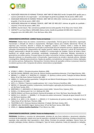 76
• ASSOCIAÇÃO BRASILEIRA DE NORMAS TÉCNICAS. ABNT NBR ISO 9004:2010 Versão Corrigida:2010: gestão para o
sucesso sustentado de uma organização – uma abordagem da gestão da qualidade. Rio de Janeiro: ABNT, 2010.
• ASSOCIAÇÃO BRASILEIRA DE NORMAS TÉCNICAS. ABNT NBR ISO 19011:2012: diretrizes para auditoria de sistemas
de gestão. 2ª ed. Rio de Janeiro: ABNT, 2012.
• ASSOCIAÇÃO BRASILEIRA DE NORMAS TÉCNICAS. ABNT NBR ISO 9001:2015: sistemas de gestão da qualidade –
requisitos. 3ª ed. Rio de Janeiro: ABNT, 2015.
• CAMPOS, Vicente Falconi. TQC: controle da qualidade total (no estilo japonês). 9ª ed. Nova Lima: Falconi, 2014.
• CARPINETTI, Luiz Cesar Ribeiro; GEROLAMO, Mateus Cecílio. Gestão da qualidade ISO 9001:2015: requisitos e
integração com a ISO 14001:2015. 1ª ed. São Paulo: Atlas, 2016.
CONHECIMENTOS ESPECÍFICOS - (CARGO: Técnico em Química)
PROGRAMA: Estados físicos da matéria: características e propriedades. Técnicas gerais de laboratório: organização,
manutenção e utilização de vidraria e equipamentos. Montagens básicas para trabalho laboratorial. Normas de
segurança para manuseio, descarte e estoque de reagentes, soluções e resíduos. Coleta e análise de dados
experimentais. Processos de isolamento, purificação e caracterização física de compostos químicos. Ligações químicas e
interações intermoleculares. Estequiometria das reações químicas. Modos de expressar e cálculo de concentrações.
Preparo, padronização e diluição de soluções. Unidades SI e transformação de unidades. Teorias de ácidos e bases.
Equilíbrios em solução aquosa: oxirredução, solubilidade, complexação e ácido-base. Métodos volumétricos e
gravimétricos de análise química. Princípios básicos de análise instrumental: técnicas e aplicações. Espectrometria de
absorção molecular no ultravioleta-visível e infravermelho. Espectrometria de emissão e absorção atômica. Métodos
cromatográficos. Métodos potenciométricos. Noções de equilíbrio, termodinâmica, termoquímica e cinética. Aplicações
em sistemas químicos. Radioquímica. Eletroquímica. Conceitos básicos de operações unitárias e processos industriais
na indústria química e afins. Compostos de carbono, nomenclatura e propriedades.
REFERÊNCIAS
 ATKINS, P.; JONES, L. Princípios de química. Bookman, 2000.
 BACCAN, Nivaldo; ANDRADE, João Carlos de. Química analítica quantitativa elementar. 3ª ed. Edgard blucher, 2001.
 BROWN, T. L.; LEMAY, H. E.; BURSTEN, B. E.; BURDGE, J. R. Química a ciência central. Tradução de Robson Mendes
Matos. 9ª ed. São Paulo: Pearson Prentice Hall, 2005.
 HARRIS, D. C. Análise química quantitativa. Tradução de José Alberto Portela Bonapace e Oswaldo Esteves Barcia. 6ª
ed. Rio de Janeiro: LTC, 2005.
 KOTZ, J. C.; TREICHL, P. Química e reações químicas. Vol. 1. Livros Técnicos e Científicos, 2005.
 MATOS, S. P. Operações Unitárias. Fundamentos, transformações e aplicações dos fenômenos Físicos e Químicos. 1ª
ed. São Paulo: Saraiva, 2015.
 MORTIMER, E. F.; MACHADO, A. H. Química para o ensino médio - Volume Único. Scipione, 2012.
 RUSSELL, J. B.; Química geral. Vol. 1 e 2. McGraw Hill, 1994.
 SANTOS, Wildson Luiz Pereira dos (Coord.). Química & Sociedade, vol. Único. São Paulo: Nova Geração, 2005.
 SKOOG, D. A.; HOLLER, F. J.; NIEMAN, T. A. Princípios de análise instrumental. Tradução de Ignez Caracelli et al. 5ª
ed. São Paulo: Bookman, 2002.
 SKOOG, D. A.; WEST, D. M.; HOLLER, F. J.; CROUCH, S. R. Fundamentos de química analítica. Tradução de Marco
Tadeu Grassi. 8ª ed. São Paulo: Thomson, 2006.
 TOLENTINO, N. M. C. Processos Químicos Industriais. 1ª edição. São Paulo: Saraiva, 2015.
 USBERCO, João; SALVADOR, Edgard. Química Geral. 12ª.ed. São Paulo: Saraiva, 2006. 480 p.
 VOGEL, A. I. Química Analítica Qualitativa. 5ª ed. Mestre Jou, 1981.
CONHECIMENTOS ESPECÍFICOS - (CARGO: Técnico em Radioproteção)
PROGRAMA: Grandezas e conceitos de radioatividade, atividade de uma fonte radioativa e decaimento radioativo,
constante de desintegração, relação entre taxa de exposição e atividade de fontes radioativas. Grandezas dosimétricas:
exposição, dose absorvida, dose equivalente e dose efetiva. Princípios de proteção radiológica. Fatores físicos de
proteção radiológica (tempo, distância e blindagem). Tipos de fontes radioativas; modos de exposição às radiações.
 