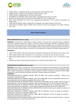 78
 GARCIA, Gilberto J. Topografia aplicada às ciências agrárias. São Paulo: Nobel, 1978.
 GHILANI, Charles D.; WOLF, Paul R. Geomática. São Paulo: Pearson, 2014.
 GODOY, Reinaldo. Topografia básica. São Paulo: FEALQ, 1988.
 MC CORMAC, Jack; SARASUA, Wayne; DAVIS, William. Topografia. Rio de Janeiro: LTC, 2016.
 MONICO, João Francisco Galera. Posicionamento pelo GNSS. São Paulo: Ed. UNESP, 2007.
 SILVA, Irineu; SEGANTINE, Paulo Cesar Lima. Topografia para engenharia: teoria e prÁtica de geomática. Ed.
Campus, 2014.
 TULER, Marcelo; SARAIVA, Sérgio. Fundamentos de Topografia. Porto Alegre: Bookman, 2014. 324 p.
 TULER, Marcelo; SARAIVA, Sérgio; TEIXEIRA, André. Manual de práticas de Topografia. Porto Alegre: Bookman,
2017. 132 p.
NÍVEL SUPERIOR COMPLETO
LÍNGUA PORTUGUESA (Todos os cargos)
PROGRAMA: Compreensão e interpretação de textos. Gêneros e tipos de texto. Articulação textual: operadores
sequenciais, expressões referenciais. Coesão e coerência textual. Identificação, definição, classificação, flexão e
emprego das classes de palavras; formação de palavras. Verbos: flexão, conjugação, vozes, correlação entre tempos e
modos verbais. Concordância verbal e nominal. Regência verbal e nominal. Crase. Colocação pronominal. Estrutura da
oração e do período: aspectos sintáticos e semânticos. Acentuação gráfica. Ortografia. Pontuação. Variação linguística.
REFERÊNCIAS
 CUNHA, Celso; CINTRA, Lindley. Nova Gramática do Português Contemporâneo. 6ª ed. Rio de Janeiro: Lexikon, 2013.
 KOCH, Ingedore Villaça; ELIAS, Vanda Maria. Ler e compreender: os sentidos do texto. São Paulo: Contexto.
 NEVES, Maria Helena de Moura. Guia de uso do português: confrontando regras e usos. 2 ed. São Paulo: Unesp,
2012.
 SACCONI, Luiz Antonio. Nossa Gramática Completa. 31ª ed. São Paulo: Nova Geração, 2011.
CONHECIMENTOS DE NORMAS (Todos os cargos)
PROGRAMA: Interpretação e aplicação das normas de gestão da qualidade da série ISO 9000, incluindo: 9000, 9001,
9004, 10013, 10015 e 19011. Interpretação e aplicação das normas de gestão ambiental da série ISO 14000, incluindo:
14001 e 14004. Interpretação e aplicação da norma de gestão da saúde e da segurança ocupacional OHSAS 18001.
Integração de sistemas de gestão da qualidade, ambiental, da saúde e segurança ocupacional.
REFERÊNCIAS
ASSOCIAÇÃO BRASILEIRA DE NORMAS TÉCNICAS. ABNT ISO 10015: 2001: gestão da qualidade – diretrizes para
treinamento. Rio de Janeiro: 2001.
ASSOCIAÇÃO BRASILEIRA DE NORMAS TÉCNICAS. ABNT ISO/TR 10013:2002 Versão Corrigida:2003: diretrizes para a
documentação de sistema de gestão da qualidade. Rio de Janeiro: 2003.
ASSOCIAÇÃO BRASILEIRA DE NORMAS TÉCNICAS. ABNT NBR ISO 14004:2005 Versão corrigida 2:2007: sistemas de
gestão ambiental – diretrizes gerais sobre princípios, sistemas e técnicas de apoio. 2ª ed. Rio de Janeiro: ABNT, 2007.
ASSOCIAÇÃO BRASILEIRA DE NORMAS TÉCNICAS. ABNT NBR ISO 9004:2010 Versão Corrigida:2010: gestão para o
sucesso sustentado de uma organização – uma abordagem da gestão da qualidade. Rio de Janeiro: ABNT, 2010.
ASSOCIAÇÃO BRASILEIRA DE NORMAS TÉCNICAS. ABNT NBR ISO 19011:2012: diretrizes para auditoria de sistemas de
gestão. 2ª ed. Rio de Janeiro: ABNT, 2012.
ASSOCIAÇÃO BRASILEIRA DE NORMAS TÉCNICAS. ABNT NBR ISO 9000:2015: sistemas de gestão da qualidade –
fundamentos e vocabulário. Rio de Janeiro: ABNT, 2015.
ASSOCIAÇÃO BRASILEIRA DE NORMAS TÉCNICAS. ABNT NBR ISO 9001:2015: sistemas de gestão da qualidade –
requisitos. 3ª ed. Rio de Janeiro: ABNT, 2015.
ASSOCIAÇÃO BRASILEIRA DE NORMAS TÉCNICAS. ABNT NBR ISO 14001:2015: sistemas de gestão ambiental – requisitos
com orientações para uso. 3ª ed. Rio de Janeiro: 2015
 