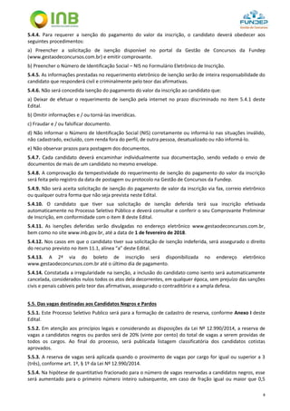8
5.4.4. Para requerer a isenção do pagamento do valor da inscrição, o candidato deverá obedecer aos
seguintes procedimentos:
a) Preencher a solicitação de isenção disponível no portal da Gestão de Concursos da Fundep
(www.gestaodeconcursos.com.br) e emitir comprovante.
b) Preencher o Número de Identificação Social – NIS no Formulário Eletrônico de Inscrição.
5.4.5. As informações prestadas no requerimento eletrônico de isenção serão de inteira responsabilidade do
candidato que responderá civil e criminalmente pelo teor das afirmativas.
5.4.6. Não será concedida isenção do pagamento do valor da inscrição ao candidato que:
a) Deixar de efetuar o requerimento de isenção pela internet no prazo discriminado no item 5.4.1 deste
Edital.
b) Omitir informações e / ou torná-las inverídicas.
c) Fraudar e / ou falsificar documento.
d) Não informar o Número de Identificação Social (NIS) corretamente ou informá-lo nas situações inválido,
não cadastrado, excluído, com renda fora do perfil, de outra pessoa, desatualizado ou não informá-lo.
e) Não observar prazos para postagem dos documentos.
5.4.7. Cada candidato deverá encaminhar individualmente sua documentação, sendo vedado o envio de
documentos de mais de um candidato no mesmo envelope.
5.4.8. A comprovação da tempestividade do requerimento de isenção do pagamento do valor da inscrição
será feita pelo registro da data de postagem ou protocolo na Gestão de Concursos da Fundep.
5.4.9. Não será aceita solicitação de isenção do pagamento de valor da inscrição via fax, correio eletrônico
ou qualquer outra forma que não seja prevista neste Edital.
5.4.10. O candidato que tiver sua solicitação de isenção deferida terá sua inscrição efetivada
automaticamente no Processo Seletivo Público e deverá consultar e conferir o seu Comprovante Preliminar
de Inscrição, em conformidade com o item 8 deste Edital.
5.4.11. As isenções deferidas serão divulgadas no endereço eletrônico www.gestaodeconcursos.com.br,
bem como no site www.inb.gov.br, até a data de 1 de fevereiro de 2018.
5.4.12. Nos casos em que o candidato tiver sua solicitação de isenção indeferida, será assegurado o direito
do recurso previsto no item 11.1, alínea “a” deste Edital.
5.4.13. A 2ª via do boleto de inscrição será disponibilizada no endereço eletrônico
www.gestaodeconcursos.com.br até o último dia de pagamento.
5.4.14. Constatada a irregularidade na isenção, a inclusão do candidato como isento será automaticamente
cancelada, considerados nulos todos os atos dela decorrentes, em qualquer época, sem prejuízo das sanções
civis e penais cabíveis pelo teor das afirmativas, assegurado o contraditório e a ampla defesa.
5.5. Das vagas destinadas aos Candidatos Negros e Pardos
5.5.1. Este Processo Seletivo Publico será para a formação de cadastro de reserva, conforme Anexo I deste
Edital.
5.5.2. Em atenção aos princípios legais e considerando as disposições da Lei Nº 12.990/2014, a reserva de
vagas a candidatos negros ou pardos será de 20% (vinte por cento) do total de vagas a serem providas de
todos os cargos. Ao final do processo, será publicada listagem classificatória dos candidatos cotistas
aprovados.
5.5.3. A reserva de vagas será aplicada quando o provimento de vagas por cargo for igual ou superior a 3
(três), conforme art. 1º, § 1º da Lei Nº 12.990/2014.
5.5.4. Na hipótese de quantitativo fracionado para o número de vagas reservadas a candidatos negros, esse
será aumentado para o primeiro número inteiro subsequente, em caso de fração igual ou maior que 0,5
 