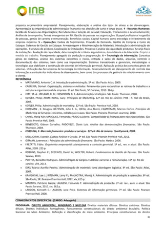 80
proposta orçamentária empresarial. Planejamento, elaboração e análise dos tipos de ativos e de alavancagens.
Apresentação da importância da administração financeira nas decisões de curto e longo prazo. 4 - Recursos Humanos:
Gestão de Pessoas nas Organizações; Recrutamento e Seleção de pessoal; Educação, treinamento e desenvolvimento;
Análise de desempenho; Temas emergentes em RH. Gestão de pessoas nas organizações. O papel profissional na gestão
de pessoas, gestão de carreira e remuneração. Benefícios sociais. Capital humano como estratégia e investimento da
empresa moderna. 5 – Operações: Cadeia de Suprimentos. Previsão de Demanda. Gestão de Compras e Custo de
Estoque. Sistemas de Gestão de Estoque. Armazenagem e Movimentação de Materiais. Introdução à administração de
operações. Estrutura do produto. Localização de instalações. Processo e análise da capacidade produtiva. Arranjo físico
de instalações. Avaliação de capacidade, determinação de critérios ergonômicos, do ambiente e da tolerância. Projeto e
medida do trabalho. Planejamento agregado da produção e programação. 6 – Tecnologia da Informação: Conceitos
gerais de sistemas, análise dos sistemas existentes e novos, entrada e saída de dados, arquivos, controle e
documentação dos sistemas, bem como sua implementação. Sistemas transacionais e gerenciais, metodologias e
tecnologias que viabilizam a construção de sistemas de informação gerencial. Aplicação prática dos conceitos gerais de
sistemas. Utilização das ferramentas de tecnologia da informação. Desenvolvimento de planejamento de controle das
informações e controle dos indicadores de desempenho, bem como dos processos de gerência do relacionamento com
o cliente.
REFERÊNCIAS
 MAXIMIANO, Antonio C. A. Introdução à administração. 5ª ed. São Paulo: Atlas, 2000.
 CARREIRA, Dorival. Organização, sistemas e métodos: ferramentas para racionalizar as rotinas de trabalho e a
estrutura organizacional da empresa. 2ª ed. São Paulo, SP: Saraiva, 2010. 384 p.
 HITT, M. A.; IRELAND, R. D.; HOSKISSON, R. E. Administração estratégica. São Paulo: Thomson, 2008.
 KOTLER, Philip; ARMSTRONG, Gary. Princípios de Marketing. 12ª ed. Rio de Janeiro: PHB - P. Hall do Brasil,
2007.
 KOTLER, Philip. Administração de marketing. 12ª ed. São Paulo: Prentice Hall, 2010.
 HOFFMAN , K. Douglas, BATESON, John E. G., IKEDA, Ana Akemi, CAMPOMAR, Marcos Cortez. Princípios de
Marketing de Serviços: conceitos, estratégias e casos. São Paulo, Pioneira Thomson Learning, 2010.
 CHING, Hong Yuh; MARQUES, Fernando; PRADO Lucilene. Contabilidade & finanças para não especialistas. São
Paulo: Prentice Hall, 2003.
 BENEDICTO, Gideon Carvalho; PADOVEZE, Clovis Luis. Análise das demonstrações financeiras. São Paulo:
Thomson, 2004.
 FORTUNA, E. Mercado financeiro: produtos e serviços. 17ª ed. Rio de Janeiro: Qualitymark, 2008.
 MEGLIORINI, Evandir. Custos: Análise e Gestão. 3ª ed. São Paulo: Pearson Prentice Hall, 2012.
 GITMAN, Lawrence J. Princípios da administração financeira. São Paulo: Harbra, 2008.
 FREZATTI, Fábio. Orçamento empresarial: planejamento e controle gerencial. 5ª ed., rev. e atual. São Paulo:
Atlas, 2009. 225 p.
 ROBBINS, Stephen P.; DECENZO, David. A.; WOLTER, Robert. Fundamentos de Gestão de Pessoas. São Paulo:
Saraiva, 2013.
 PONTES, Benedito Rodrigues. Administração de Cargos e Salários: carreiras e remuneração. 16ª ed. Rio de
Janeiro: LTR, 2013.
 DIAS, Marco Aurélio Pereira. Administração de materiais: uma abordagem logística. 4ª ed. São Paulo: Atlas,
2007.
 KRAJEWSKI, Lee J.; RITZMAN, Larry P.; MALHOTRA, Manoj K. Administração de produção e operações. 8ª ed.
São Paulo, SP: Pearson Prentice Hall, 2012. xiv, 615 p.
 MARTINS, Petrônio Garcia; LAUGENI, Fernando P. Administração da produção. 2ª ed. rev., aum. e atual. São
Paulo: Saraiva, 2010. xiv, 562 p.
 LAUDON, Kenneth C.; LAUDON, Jane Price. Sistemas de informação gerenciais. 7ª ed. São Paulo: Pearson
Prentice Hall, 2008.
CONHECIMENTOS ESPECÍFICOS - (CARGO: Advogado)
PROGRAMA: DIREITO AMBIENTAL, MINERÁRIO E NUCLEAR Direitos materiais difusos. Direitos coletivos. Direitos
difusos. Direitos individuais homogêneos. Fundamentos constitucionais do direito ambiental brasileiro. Política
Nacional do Meio Ambiente. Definição e classificação do meio ambiente. Princípios constitucionais do direito
 