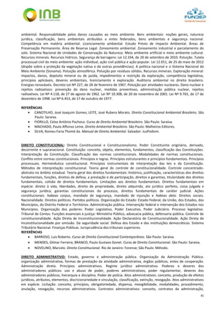 81
ambiental. Responsabilidade pelos danos causados ao meio ambiente. Bens ambientais: noções gerais, natureza
jurídica, classificação, bens ambientais atribuídos a entes federados, bens ambientais e segurança nacional.
Competência em matéria ambiental. Licenciamento ambiental. Estudo Prévio de Impacto Ambiental. Áreas de
Preservação Permanente. Área de Reserva Legal. Zoneamento ambiental. Zoneamento industrial e parcelamento do
solo. Sistema Nacional de Unidades de Conservação da Natureza. Meio ambiente artificial e meio ambiente cultural.
Recursos minerais. Recursos hídricos. Segurança de barragens: Lei 12.334, de 20 de setembro de 2010. Poluição. Tutela
processual civil do meio ambiente: ação individual, ação civil pública e ação popular. Lei 12.651, de 25 de maio de 2012
(dispõe sobre a proteção da vegetação nativa e dá outras providências). A política nacional e o Sistema Nacional do
Meio Ambiente (Sisnama). Poluição atmosférica. Poluição por resíduos sólidos. Recursos minerais. Exploração mineral:
impactos, danos, depósito mineral ou de jazida, impedimentos e restrição da exploração, competência legislativa,
princípios aplicáveis, deveres ambientais, licenciamento e exploração. Auditoria ambiental no direito brasileiro.
Energias renováveis. Decreto-Lei Nº 227, de 28 de fevereiro de 1967. Poluição por atividades nucleares. Dano nuclear e
rejeitos radioativos: prevenção do dano nuclear, medidas preventivas, administração pública nuclear, rejeitos
radioativos. Lei Nº 4.118, de 27 de agosto de 1962. Lei Nº 10.308, de 20 de novembro de 2001. Lei Nº 9.765, de 17 de
dezembro de 1998. Lei Nº 6.453, de 17 de outubro de 1977.
REFERÊNCIAS
 CANOTILHO, José Joaquim Gomes; LEITE, José Rubens Morato. Direito Constitucional Ambiental Brasileiro. São
Paulo: Saraiva.
 FIORILLO, Celso Antônio Pacheco. Curso de Direito Ambiental Brasileiro. São Paulo: Saraiva.
 MACHADO, Paulo Affonso Leme. Direito Ambiental Brasileiro. São Paulo: Malheiros Editores.
 SILVA, Romeu Faria Thomé da. Manual de Direito Ambiental. Salvador: JusPodivm.
DIREITO CONSTITUCIONAL: Direito Constitucional e Constitucionalismo. Poder Constituinte originário, derivado,
decorrente e supranacional. Constituição: conceito, objeto, elementos, fundamentos, classificação das Constituições.
Interpretação da Constituição. Classificação das normas constitucionais. Modalidades de normas constitucionais.
Conflito entre normas constitucionais. Princípios e regras. Princípios estruturantes e princípios fundamentais. Princípios
processuais. Hermenêutica constitucional. Princípios instrumentais de interpretação das leis e da Constituição.
Métodos de interpretação constitucional. Teoria geral do controle de constitucionalidade. Controle concentrado-
abstrato no âmbito estadual. Teoria geral dos direitos fundamentais: histórico, justificação, características dos direitos
fundamentais, funções, direitos de defesa, a prestação e de participação, direitos e garantias, titularidade dos direitos
fundamentais, colisão de direitos fundamentais. Limitações aos direitos fundamentais. Direitos fundamentais em
espécie: direito à vida, liberdades, direito de propriedade, direito adquirido, ato jurídico perfeito, coisa julgada e
segurança jurídica, garantias constitucionais do processo, direitos fundamentais de caráter judicial. Ações
constitucionais: habeas corpus, mandado de segurança, mandado de injunção e habeas data. Direitos sociais.
Nacionalidade. Direitos políticos. Partidos políticos. Organização do Estado: Estado Federal, da União, dos Estados, dos
Municípios, do Distrito Federal e Territórios. Administração pública. Intervenção federal e intervenção dos Estados nos
Municípios. Organização dos poderes: Poder Legislativo, Poder Executivo, Poder Judiciário. Processo legislativo.
Tribunal de Contas. Funções essenciais à justiça: Ministério Público, advocacia pública, defensoria pública. Controle de
constitucionalidade. Ação Direta de Inconstitucionalidade. Ação Declaratória de Constitucionalidade. Ação Direta de
Inconstitucionalidade por omissão. Da seguridade social. Defesa dos Estado e das instituições democráticas. Sistema
Tributário Nacional. Finanças Públicas. Jurisprudência dos tribunais superiores.
REFERÊNCIAS
 BARROSO, Luis Roberto. Curso de Direito Constitucional Contemporâneo. São Paulo: Saraiva.
 MENDES, Gilmar Ferreira; BRANCO, Paulo Gustavo Gonet. Curso de Direito Constitucional. São Paulo: Saraiva.
 NOVELINO, Marcelo. Direito Constitucional. Rio de Janeiro: Forense; São Paulo: Método.
DIREITO ADMINISTRATIVO: Estado, governo e administração pública. Organização da Administração Pública:
organização administrativa, formas de prestação da atividade administrativa, órgãos públicos, entes de cooperação.
Administração direta. Princípios administrativos. Regime jurídico administrativo. Poderes e deveres dos
administradores públicos: uso e abuso de poder, poderes administrativos, poder regulamentar, deveres dos
administradores públicos, hierarquia e disciplina. Poder de polícia. Atos administrativos: conceito, produção de efeitos
jurídicos, atributos, elementos, discricionariedade e vinculação, classificação, extinção, revogação. Atos administrativos
em espécie. Licitação: conceito, princípios, obrigatoriedade, dispensa, inexigibilidade, modalidades, procedimento,
anulação, revogação, recursos administrativos. Contratos administrativos: conceito, contratos da administração,
 