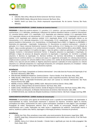 84
REFERÊNCIAS
 COELHO, Fábio Ulhoa. Manual de Direito Comercial. São Paulo: Saraiva.
 FAZZIO JÚNIOR, Waldo. Manual de Direito Comercial. São Paulo: Atlas.
 RAMOS, André Luiz Santa Cruz. Direito empresarial esquematizado. Rio de Janeiro: Forense; São Paulo:
Métodos.
CONHECIMENTOS ESPECÍFICOS - (CARGO: Analista de Comércio Exterior)
PROGRAMA: 1. Básico de comércio exterior; 1.1. conceitos; 1.1.1. comércio – por que comercializar?; 1.1.2. funções e
características; 1.1.3. definições, semelhanças e diferenças de comércio doméstico exterior e comércio internacional.
1.2. conceitos básicos sobre: 1.2.1. exportação; 1.2.2. exportação sem cobertura cambial; 1.2.3. exportação direta;
1.2.4. exportação indireta ou via intervenientes; 1.2.5. consórcios; 1.2.6. importação; 1.2.7. importação com cobertura
cambial; 1.2.8. importação sem cobertura cambial; 1.2.9. importação direta; 1.2.10. importação indireta ou via
intervenientes; 1.2.11. admissão temporária; 1.2.12. reimportação; 1.2.13. reexportação. 1.3. Estrutura do comercio
exterior brasileiro e internacional; 1.3.1. Características. 1.4 Classificação fiscal e NCM. 1.5. Registros no SISCOMEX. 2.
Sistemática de exportação – importação– fundamentos; 2.1. Documentos no comércio internacional – conceito e
aplicação; 2.1.1 Fatura comercial (Commercial Invoice) e Fatura proforma; 2.1.2. Packing List; 2.1.3 Certificado de
Origem – tipos e acordos aplicáveis; 2.1.4. conhecimento de transporte – ênfase marítimo (B/L) e aéreo (AWB) – Master
e House; 2.1.5 saque (cambial); 2.1.6 apólice de seguro – tipos de apólice e cobertura aplicáveis; 2.1.7 certificado de
inspeção; Incoterms ( International Commercial Terms). 3. Despacho aduaneiro na exportação e importação; 3.1
definição e etapas do processo de despacho aduaneiro na exportação e importação; 3.2. território e jurisdição
aduaneira. 4. Barreiras na exportação; 4.1. Barreiras tarifárias; 4.2. barreiras não-tarifárias. 5. modalidades de
pagamentos em comércio exterior; 5.1. remessa sem saque; 5.2. pagamento antecipado; 5.3. cobrança documentária,
simples (à vista e a prazo); 5.4. carta de crédito à vista e a prazo; 5.4.1. análise de documentos amparados em carta de
crédito; 5.4.2. tipos de carta de créditos. 6. Regimes aduaneiros especiais e aplicados em áreas especiais; 6.1. trânsito
aduaneiro; 6.2. admissão temporária; 6.3. exportação temporária; 6.4. entreposto aduaneiro; 6.5. Drawback – ênfase
em suspensão e isenção; 6.6. outros regimes aduaneiros especiais.
REFERÊNCIAS
 BARBOSA, Paulo Sérgio. Competindo no Comércio Internacional - Uma visão Geral do Processo de Exportação.1ª ed.
São Paulo: Aduaneiras, 2004. 590 p.
 DIAS Reinaldo; RODRIGUES Waldemar. Comércio Exterior – Teoria e Gestão. 2ª ed. São Paulo: Atlas, 2010.
 FARO, Ricardo.; FARO Fátima. Curso de Comércio Exterior: visão e experiência brasileira. São Paulo: Atlas, 2010.
 MINERVINI, Nicola. O Exportador-Ferramentas para atuar com sucesso no mercado internacional. São Paulo:
Pearson Prentice Hall, 2008.
 MORINI, Cristiano; SIMÕES, Regina; DAINEZ, Valdir. Manual de Comércio Exterior. Alínea, 2006.
 SEGRE, German. Manual Prático de Comércio Exterior. São Paulo: Atlas, 2010.
 SILBER, Simão; VACONCELLOS, Marco Antônio. Gestão de Negócios Internacionais. São Paulo: Saraiva, 2006. 374 p.
 SOUZA, Cláudio Luiz Gonçalves. As Relações Internacionais do Comércio. Belo Horizonte: Líder, 2006.
 ULTEMAR DA SILVA, José. Gestão das Relações Econômicas e Comércio Exterior. São Paulo: Cengage Learning, 2008.
CONHECIMENTOS ESPECÍFICOS - (CARGO: Analista de Comunicação)
PROGRAMA: A comunicação como agente de transformação social: a questão da imparcialidade e da objetividade. A
responsabilidade da notícia. Comunicação empresarial e assessoria de imprensa. Jornalismo digital na internet,
convergência de mídias, conhecimento em rede e cultura participativa. Conteúdo no meio digital e suas estratégias.
Propagação de mídias. Planejamento editorial. Ética e moral. Gestão na comunicação. Relações públicas: o
relacionamento com a mídia. Publicações nas redes sociais e engajamento de audiência. Comunicação interna e
externa. Audiência e público-alvo. Notícia, reportagem e informação jornalística. Entrevista em jornalismo.
REFERÊNCIAS
• COSTA, Caio Túlio. Ética, jornalismo e nova mídia: uma moral provisória. Rio de Janeiro: Jorge Zahar, 2009.
• DUARTE, Jorge (Org.). Assessoria de imprensa e relacionamento com a mídia: teoria e técnica. 2ª ed. São Paulo:
Atlas, 2003.
• JENKINS, Henry et al. Cultura da Conexão – Criando Valor e significado por meio da mídia propagável. São
Paulo: Aleph, 2014.
 