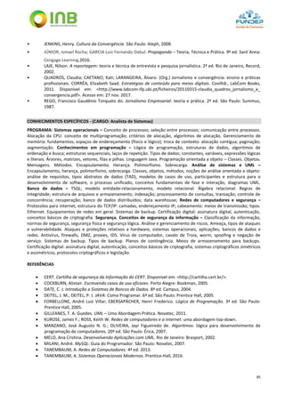 85
• JENKINS, Henry. Cultura da Convergência. São Paulo: Aleph, 2008.
• JÚNIOR, Ismael Rocha; GARCIA Luiz Fernando Dabul. Propaganda – Teoria, Técnica e Prática. 9ª ed. Sant´Anna:
Cengage Learning,2016.
• LAJE, Nilson. A reportagem: teoria e técnica de entrevista e pesquisa jornalística. 2ª ed. Rio de Janeiro, Record,
2002.
• QUADROS, Claudia; CAETANO, Kati; LARANGEIRA, Álvaro. (Org.) Jornalismo e convergência: ensino e práticas
profissionais. CORRÊA, Elizabeth Saad. Estratégias de conteúdo para meios digitais. Covilhã:, LabCom Books,
2011. Disponível em: <http://www.labcom-ifp.ubi.pt/ficheiros/20110315-claudia_quadros_jornalismo_e_
convergencia.pdf>. Acesso em: 27 nov. 2017.
• REGO, Francisco Gaudênio Torquato do. Jornalismo Empresarial: teoria e prática. 2ª ed. São Paulo: Summus,
1987.
CONHECIMENTOS ESPECÍFICOS - (CARGO: Analista de Sistemas)
PROGRAMA: Sistemas operacionais – Conceito de processos; seleção entre processos; comunicação entre processos.
Alocação da CPU: conceito de multiprogramação; critérios de alocação, algoritmos de alocação. Gerenciamento de
memória: fundamentos; espaços de endereçamento (físico e lógico); troca de contexto: alocação contígua; paginação;
segmentação. Conhecimentos em programação – Lógica de programação, estruturas de dados, algoritmos de
ordenação e busca; estruturas sequenciais, laços de repetição. Tipos de dados; constantes, variáveis, expressões lógicas
e literais. Árvores, matrizes, vetores, filas e pilhas. Linguagem Java. Programação orientada a objeto – Classes. Objetos.
Mensagens. Métodos. Encapsulamento. Herança. Polimorfismo. Sobrecarga. Análise de sistemas e UML –
Encapsulamento, herança, polimorfismo, sobrecarga. Classes, objetos, métodos, noções de análise orientada a objeto:
análise de requisitos, tipos abstratos de dados (TAD), modelos de casos de uso, participantes e estrutura para o
desenvolvimento de software, o processo unificado, conceitos fundamentais de fase e interação, diagramas UML.
Banco de dados – TSQL; modelo entidade-relacionamento, modelo relacional. Álgebra relacional. Regras de
integridade; estrutura de arquivos e armazenamento; indexação; processamento de consultas, transação; controle de
concorrência; recuperação; banco de dados distribuídos; data warehouse; Redes de computadores e segurança –
Protocolos para internet, estrutura do TCP/IP: camadas, endereçamento IP; cabeamento: meios de transmissão; tipos.
Ethernet. Equipamentos de redes em geral. Sistemas de backup. Certificação digital: assinatura digital, autenticação,
conceitos básicos de criptografia. Segurança. Conceitos de segurança da informação – Classificação da informação,
normas de segurança, segurança física e segurança lógica. Análise e gerenciamento de riscos. Ameaça, tipos de ataques
e vulnerabilidade. Ataques e proteções relativos a hardware, sistemas operacionais, aplicações, bancos de dados e
redes. Antivírus, firewalls, DMZ, proxies, IDS. Vírus de computador, cavalo de Troia, worm, spoofing e negação de
serviço. Sistemas de backup. Tipos de backup. Planos de contingência. Meios de armazenamento para backups.
Certificação digital: assinatura digital, autenticação, conceitos básicos de criptografia, sistemas criptográficos simétricos
e assimétricos, protocolos criptográficos e legislação.
REFERÊNCIAS
 CERT. Cartilha de segurança da Informação do CERT. Disponível em: <http://cartilha.cert.br/>.
 COCKBURN, Alistair. Escrevendo casos de uso eficazes. Porto Alegre: Bookman, 2005.
 DATE, C. J. Introdução a Sistemas de Bancos de Dados. 8ª ed. Campus, 2004.
 DEITEL, J. M.; DEITEL, P. J. JAVA: Como Programar. 6ª ed. São Paulo: Prentice Hall, 2005.
 FORBELLONE, André Luiz Villar; EBERSAPÄCHER, Henri Frederico. Lógica de Programação. 3ª ed. São Paulo:
Prentice Hall, 2005.
 GILLEANES, T. A. Guedes. UML – Uma Abordagem Prática. Novatec, 2011.
 KUROSE, James F.; ROSS, Keith W. Redes de computadores e a internet: uma abordagem top-down.
 MANZANO, José Augusto N. G.; OLIVEIRA, Jayr Figueiredo de. Algoritmos: lógica para desenvolvimento de
programação de computadores. 20ª ed. São Paulo: Érica, 2007.
 MELO, Ana Cristina. Desenvolvendo Aplicações com UML. Rio de Janeiro: Brasport, 2002.
 MILANI, André. MySQL: Guia do Programador. São Paulo: Novatec, 2007.
 TANEMBAUM, A. Redes de Computadores. 4ª ed. 2013.
 TANEMBAUM, A. Sistemas Operacionais Modernos. Prentice-Hall, 2016.
 