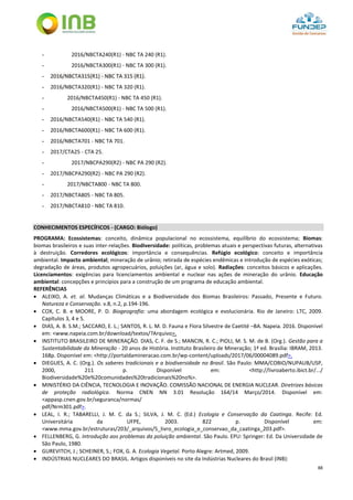 88
- 2016/NBCTA240(R1) - NBC TA 240 (R1).
- 2016/NBCTA300(R1) - NBC TA 300 (R1).
- 2016/NBCTA315(R1) - NBC TA 315 (R1).
- 2016/NBCTA320(R1) - NBC TA 320 (R1).
- 2016/NBCTA450(R1) - NBC TA 450 (R1).
- 2016/NBCTA500(R1) - NBC TA 500 (R1).
- 2016/NBCTA540(R1) - NBC TA 540 (R1).
- 2016/NBCTA600(R1) - NBC TA 600 (R1).
- 2016/NBCTA701 - NBC TA 701.
- 2017/CTA25 - CTA 25.
- 2017/NBCPA290(R2) - NBC PA 290 (R2).
- 2017/NBCPA290(R2) - NBC PA 290 (R2).
- 2017/NBCTA800 - NBC TA 800.
- 2017/NBCTA805 - NBC TA 805.
- 2017/NBCTA810 - NBC TA 810.
CONHECIMENTOS ESPECÍFICOS - (CARGO: Biólogo)
PROGRAMA: Ecossistemas: conceito, dinâmica populacional no ecossistema, equilíbrio do ecossistema; Biomas:
biomas brasileiros e suas inter-relações. Biodiversidade: políticas, problemas atuais e perspectivas futuras, alternativas
à destruição. Corredores ecológicos: importância e consequências. Refúgio ecológico: conceito e importância
ambiental. Impacto ambiental; mineração de urânio; retirada de espécies endêmicas e introdução de espécies exóticas;
degradação de áreas, produtos agropecuários, poluições (ar, água e solo). Radiações: conceitos básicos e aplicações.
Licenciamentos: exigências para licenciamentos ambiental e nuclear nas ações de mineração do urânio. Educação
ambiental: concepções e princípios para a construção de um programa de educação ambiental.
REFERÊNCIAS
 ALEIXO, A. et. al. Mudanças Climáticas e a Biodiversidade dos Biomas Brasileiros: Passado, Presente e Futuro.
Natureza e Conservação. v.8, n.2, p.194-196.
 COX, C. B. e MOORE, P. D. Biogeografia: uma abordagem ecológica e evolucionária. Rio de Janeiro: LTC, 2009.
Capítulos 3, 4 e 5.
 DIAS, A. B. S.M.; SACCARO, E. L.; SANTOS, R. L. M. D. Fauna e Flora Silvestre de Caetité –BA. Napeia. 2016. Disponível
em: <www.napeia.com.br/download/textos/?Arquivo>.
 INSTITUTO BRASILEIRO DE MINERAÇÃO. DIAS, C. F. de S.; MANCIN, R. C.; PIOLI, M. S. M. de B. (Org.). Gestão para a
Sustentabilidade da Mineração - 20 anos de História. Instituto Brasileiro de Mineração; 1ª ed. Brasília: IBRAM, 2013.
168p. Disponível em: <http://portaldamineracao.com.br/wp-content/uploads/2017/06/00004089.pdf>.
 DIEGUES, A. C. (Org.). Os saberes tradicionais e a biodiversidade no Brasil. São Paulo: MMA/COBIO/NUPAUB/USP,
2000, 211 p. Disponível em: <http://livroaberto.ibict.br/.../
Biodiversidade%20e%20comunidades%20tradicionais%20no%>.
 MINISTÉRIO DA CIÊNCIA, TECNOLOGIA E INOVAÇÃO. COMISSÃO NACIONAL DE ENERGIA NUCLEAR. Diretrizes básicas
de proteção radiológica. Norma CNEN NN 3.01 Resolução 164/14 Março/2014. Disponível em:
<appasp.cnen.gov.br/seguranca/normas/
pdf/Nrm301.pdf>.
 LEAL, I. R.; TABARELLI, J. M. C. da S.; SILVA, J. M. C. (Ed.) Ecologia e Conservação da Caatinga. Recife: Ed.
Universitária da UFPE, 2003. 822 p. Disponível em:
<www.mma.gov.br/estruturas/203/_arquivos/5_livro_ecologia_e_conservao_da_caatinga_203.pdf>.
 FELLENBERG, G. Introdução aos problemas da poluição ambiental. São Paulo. EPU: Springer: Ed. Da Universidade de
São Paulo, 1980.
 GUREVITCH, J.; SCHEINER, S.; FOX, G. A. Ecologia Vegetal. Porto Alegre: Artmed, 2009.
 INDÚSTRIAS NUCLEARES DO BRASIL. Artigos disponíveis no site da Indústrias Nucleares do Brasil (INB):
 