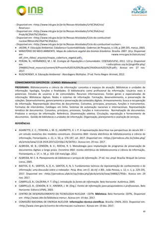 89
- Disponível em: <http://www.inb.gov.br/pt-br/Nossas-Atividades/Ur%C3%A2nio/
Reservas>.
- Disponível em: <http://www.inb.gov.br/pt-br/Nossas-Atividades/Ur%C3%A2nio/
Produ%C3%A7%C3%A3o>.
- Disponível em: <http://www.inb.gov.br/pt-br/Nossas-Atividades/Ciclo-do-combustivel-
nuclear/Minera%C3%A7%C3%A3o>.
- Disponível em: <http://www.inb.gov.br/pt-br/Nossas-Atividades/Ciclo-do-combustivel-nuclear>.
 JACOBI, P. Educação Ambiental, Cidadania e Sustentabilidade. Cadernos de Pesquisa, n.118, p.189-205, março, 2003.
 MINISTÉRIO DO MEIO AMBIENTE. Mapa de cobertura vegetal dos biomas brasileiros. Brasília. 2007. 18 p. Disponível
em: <www.mma.gov.br/estruturas/
sbf_chm_rbbio/_arquivos/mapas_cobertura_vegetal.pdf>.
 PERONI, N.; HERNÁNDEZ, M. I. M. Ecologia de Populações e Comunidades. CCB/EAD/UFSC, 2011. 123 p. Disponível
em: <:edisciplinas.usp.br/pluginfile.php/
2946842/mod_resource/content/4/Provinha%201%20%28cap%C3%ADtulo%201%29.pdf>. Acesso em: 27 nov.
2017.
 RUSCHEINSKY, A. Educação Ambiental - Abordagens Múltiplas. 2ª ed. Porto Alegre: Artmed, 2012.
CONHECIMENTOS ESPECÍFICOS - (CARGO: Bibliotecária)
PROGRAMA: Biblioteconomia e ciência da informação: conceitos e espaços de atuação. Bibliotecas e unidades de
informação: tipologia, funções e finalidades. O bibliotecário como profissional da informação. Usuários reais e
potenciais. Estudos de usuários e de comunidades. Recursos informacionais. Fontes gerais e especializadas de
informação. Bibliotecas digitais. Redes e sistemas de informação. Formação, desenvolvimento, e preservação de
coleções. Desenvolvimento, gerenciamento e preservação de conteúdos digitais. Armazenamento, busca e recuperação
da informação. Representação descritiva de documentos. Conceitos, princípios, processos, funções e instrumentos.
Formatos de intercâmbio. Catálogos em linha. Sistemas de automação nacionais e internacionais. Representação
temática de documentos. Conceitos, princípios, processos, funções e instrumentos. Normalização de documentos.
Produtos e serviços de informação. Referência. Disseminação seletiva. Circulação, reprodução e fornecimento de
documentos. Gestão de bibliotecas e unidades de informação. Organização, planejamento e avaliação de serviços.
REFERÊNCIAS
 AGANETTE, E. C.; TEIXEIRA, L. M. D.; AGANETTE, K. J. P. A representação descritiva nas perspectivas do século XXI –
um estudo evolutivo dos modelos conceituais. Encontros Bibli: revista eletrônica de biblioteconomia e ciência da
informação, Florianópolis, v. 22, n. 50, p. 176-187, set. 2017. Disponível em: <https://periodicos.ufsc.br/index.php/
eb/article/view/1518-2924.2017v22n50p176/34701>. Acesso em: 29 nov. 2017.
 ALMEIDA, M. B.; CENDÓN, B. V.; ROCHA, R. S. Metodologia para implantação de programas de preservação de
documentos digitais a longo prazo. Encontros Bibli: revista eletrônica de biblioteconomia e ciência da informação,
Florianópolis, v. 17, n. 34, p. 103-130 maio/ago. 2012.
 ALMEIDA, M. C. B. Planejamento de bibliotecas e serviços de informação. 2ª ed. rev. ampl. Brasília: Briquet de Lemos
Livros, 2005.
 BASTOS, D. R.; SANTOS, A, O, K.; SANTOS, K, N, S. Fundamentos teóricos da representação do conhecimento e da
informação: uma discussão sobre o indexador. Pesq. Bras. em Ci. da Inf. e Bib., João Pessoa, v. 12, n. 1, p. 229-235,
2017. Disponível em: <http://periodicos.ufpb.br/ojs/index.php/pbcib/article/view/34806/17956>. Acesso em: 29
nov. 2017.
 CAMPELLO, B.; CALDEIRA, P. T. (Org.). Introdução às fontes de informação. Belo Horizonte: Autêntica, 2005.
 CAMPELLO, B.; CENDÓN, B. V.; KREMER, J. M. (Org.). Fontes de informação para pesquisadores e profissionais. Belo
Horizonte: Editora UFMG, 2003.
 CENTRO DE DESENVOLVIMENTO DA TECNOLOGIA NUCLEAR - CDTN. Biblioteca. Belo Horizonte: CDTN,. Disponível
em: <http://www.cdtn.br/biblioteca-menu>. Acesso em: 19 dez. 2017.
 COMISSÃO NACIONAL DE ENERGIA NUCLEAR. Informações técnico-científicas. Brasília: CNEN, 2015. Disponível em:
<http://www.cnen.gov.br/centro-de-informacoes-nucleares>. Acesso em: 19 dez. 2017.
 