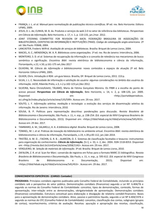 90
 FRANÇA, J. L. et al. Manual para normalização de publicações técnico-científicas. 8ª ed. rev. Belo Horizonte: Editora
UFMG, 2009.
 JESUS, D. L. de; CUNHA, M. B. da. Produtos e serviços da web 2.0 no setor de referência das bibliotecas. Perspectivas
em Ciência da Informação, Belo Horizonte, v. 17, n. 1, p. 110-133, jan./mar. 2012.
 JOINT STEERING COMMITTEE FOR REVISION OF AACR; FEDERAÇÃO BRASILEIRA DE ASSOCIAÇÕES DE
BIBLIOTECÁRIOS, CIENTISTAS DA INFORMAÇÃO E INSTITUIÇÕES (TRAD). Código de catalogação anglo-americano. 2ª
ed. São Paulo: FEBAB, 2004.
 LANCASTER, Frederic Wilfrid. Avaliação de serviços de bibliotecas. Brasília: Briquet de Lemos Livros, 2004.
 MACIEL, A. C.; MENDONÇA, M. A. R. Bibliotecas como organizações. 1ª ed. rev. Rio de Janeiro: Interciência, 2006.
 MONTEIRO, S. D. et al. Sistemas de recuperação da informação e o conceito de relevância nos mecanismos de busca
semântica e significação. Encontros Bibli: revista eletrônica de biblioteconomia e ciência da informação,
Florianópolis, v.22, n.50, p.161-175 set./dez 2017
 OLIVEIRA, M. Ciência da informação e biblioteconomia: novos conteúdos e espaços de atuação 2ª ed. Belo
Horizonte: Editora UFMG, 2005.
 OLIVER, Chris. Introdução à RDA: um guia básico. Brasília, DF: Briquet de Lemos Livros, 2011. 153 p.
 SILVA, J. L. C. Necessidade de informação e satisfação do usuário: algumas considerações no âmbito dos usuários da
informação. InCID, Ribeirão Preto, v.3, n.2 p.102-123 jul./dez 2012.
 SILVEIRA, Naira Christofoletti; TÁLAMO, Maria de Fátima Gonçalves Moreira. Os FRBR e a escolha do ponto de
acesso pessoal. Perspectivas em Ciência da Informação, Belo Horizonte, v. 14, n. 2, p. 108-120, jun. 2009.
Disponível em: <http://portaldeperiodicos.
eci.ufmg.br/index.php/pci/article/view/135/599>. Acesso em: 29 nov. 2017.
 SOUTO, L. F. Informação seletiva, mediação e tecnologia: a evolução dos serviços de disseminação seletiva da
informação. Rio de Janeiro: Interciência, 2010.
 SOUSA, B. P. Políticas para representação descritiva: ponderações para discussão. Revista Brasileira de
Biblioteconomia e Documentação, São Paulo, v. 11, n. esp., p. 238-254. (Ed. especial do XXVI Congresso Brasileiro de
Biblioteconomia e Documentação, 2015). Disponível em: <https://rbbd.febab.org.br/rbbd/article/view/545/453>.
Acesso em: 29 dez. 2017.
 TAMMARO, A. M.; SALARELLI, A. A. A biblioteca digital. Brasília: Briquet de Lemos Livros, 2008.
 TOMAEL, M. I. et al. Práticas de inovação do bibliotecário no ambiente virtual. Encontros Bibli: revista eletrônica de
biblioteconomia e ciência da informação, Florianópolis, v.19, n.39 p.83-112, jan./abr.2014.
 TRISTÃO, A. M. D. ; FACHIN, G. R. B. ; ALARCON, O. E. Sistemas de classificação facetados e tesauros: instrumentos
para organização do conhecimento. Ciência da Informação, [S.l.], v. 33, n. 2, dec. 2004. ISSN 1518-8353. Disponível
em: <http://revista.ibict.br/ciinf/article/view/1058/1142>. Acesso em: 29 nov. 2017.
 VERGUEIRO, W. Seleção de materiais de informação. 3ª ed. Brasília: Briquet de Lemos Livros, 2010.
 ZAFALON, Z. R. et al. Scan for Marc: conversão de registros em fichas para o formato MARC 21 bibliográfico. Revista
Brasileira de Biblioteconomia e Documentação, São Paulo, v. 11, n. esp., p. 595-612. (Ed. especial do XXVI Congresso
Brasileiro de Biblioteconomia e Documentação, 2015). Disponível em:
<https://rbbd.febab.org.br/rbbd/article/view/545/453> . Acesso em: 29 dez. 2017.
CONHECIMENTOS ESPECÍFICOS - (CARGO: Contador)
PROGRAMA: Princípios contábeis vigentes publicados pelo Conselho Federal de Contabilidade, incluindo os princípios
contábeis sob a perspectiva do setor público. Demonstrações contábeis (financeiras) segundo a Lei Nº. 6.404/76 e
segundo as normas do Conselho Federal de Contabilidade: conceitos, tipos de demonstrações, conteúdo, formas de
apresentação, inter-relação entre as demonstrações, obrigatoriedade de apresentação. Demonstrações contábeis
(financeiras) consolidadas. Estrutura conceitual para elaboração e divulgação de relatório contábil-financeiro. Bases
para a apresentação de demonstrações contábeis. Ativo, passivo e patrimônio líquido, segundo a Lei Nº 6.404/1976 e
segundo as normas do CFC (Conselho Federal de Contabilidade): conceitos, classificação das contas, subgrupos (grupos
de contas), reconhecimento, critérios de avaliação. Receitas: apuração e apropriação das receitas, classificação,
 