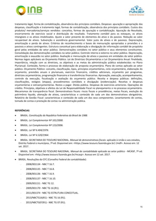 91
tratamento legal, forma de contabilização, observância dos princípios contábeis. Despesas: apuração e apropriação das
despesas, classificação e tratamento legal, formas de contabilização, observância dos princípios contábeis. Custos dos
produtos/ mercadorias/serviços vendidos: conceitos, formas de apuração e contabilização. Apuração do Resultado,
encerramento de exercício social e distribuição do resultado. Tratamento contábil para os estoques, os ativos
intangíveis e os ativos imobilizados. Ajuste a valor presente de elementos do ativo e do passivo. Redução ao valor
recuperável de ativos. Subvenção e assistência governamental. Valor justo de ativos e de passivos. Depreciação,
amortização e perda de ativos. Critérios de reconhecimento e bases de mensuração apropriados a provisões e a
passivos e ativos contingentes. Estrutura conceitual para elaboração e divulgação de informação contábil de propósito
geral pelas entidades do setor público. Demonstrações contábeis no setor público e seus elementos constituintes.
Consolidação das demonstrações contábeis no setor público. Controle interno e externo no setor público. Depreciação,
amortização e exaustão no setor público. Avaliação e mensuração de ativos e passivos em entidades do setor público.
Normas legais aplicáveis ao Orçamento Público. Lei de Diretrizes Orçamentárias e Lei Orçamentária Anual: finalidade,
importância, relação com as diretrizes, os objetivos e as metas da administração pública estabelecidas no Plano
Plurianual. Conteúdo, forma e processo de elaboração de proposta orçamentária. Plano de contas aplicado ao setor
público. Orçamento Público: conceito, classificação, tipos, princípios orçamentários, ciclo orçamentário, elaboração do
orçamento, previsões anuais e plurianuais, exercício financeiro, créditos adicionais, orçamento por programas,
diretrizes orçamentárias, programação financeira e transferências financeiras. Aprovação, execução, acompanhamento,
controle da execução, fiscalização e avaliação do orçamento público. Receita e despesa públicas: definições,
classificações, estágios (etapas), procedimentos contábeis e divulgação (evidenciação). Receitas e despesas
orçamentárias e extraorçamentárias. Restos a pagar. Dívida pública. Despesas de exercícios anteriores. Operações de
crédito. Princípios, objetivos e efeitos da Lei de Responsabilidade Fiscal no planejamento e no processo orçamentário.
Mecanismos de transparência fiscal. Demonstrativos fiscais: riscos fiscais e providências, metas fiscais, evolução do
patrimônio líquido, alienação de ativos, características e conteúdo de cada um dos demonstrativos obrigatórios.
Relatório de Gestão Fiscal: características e conteúdo de cada um dos seus componentes. Levantamento de contas,
tomada de contas e prestação de contas na administração pública.
REFERÊNCIAS
 BRASIL. Constituição da República Federativa do Brasil de 1988.
 BRASIL. Lei Complementar Nº 101/2000.
 BRASIL. Lei Complementar Nº 123/2006.
 BRASIL. Lei Nº 6.404/1976.
 BRASIL. Lei Nº 4.320/1964.
 BRASIL. SECRETARIA DO TESOURO NACIONAL. Manual de demonstrativos fiscais: aplicado à União e aos estados,
Distrito Federal e municípios, 7ª ed. Disponível em: <https://www.tesouro.fazenda.gov.br/-/mdf>. Acesso em: 12
set. 2017.
 BRASIL. SECRETARIA DO TESOURO NACIONAL. Manual de contabilidade aplicada ao setor público - MCASP, 7ª ed.
Disponível em: <http://www.tesouro.fazenda.gov.br/mcasp>. Acesso em 12 set. 2017.
 BRASIL. Resoluções do CFC (Conselho Federal de contabilidade):
- 2008/001134 - NBC T 16.7.
- 2008/001135 - NBC T 16.8.
- 2008/001136 - NBC T 16.9.
- 2008/001137 - NBC T 16.10.
- 2009/001151 - NBC TG 12.
- 2009/001170 - NBC TG 16 (R1).
- 2011/001374 - NBC TG ESTRUTURA CONCEITUAL.
- 2013/NBCTG16(R1) - NBC TG 16 (R1).
- 2013/NBCTG07(R1) - NBC TG 07 (R1).
 