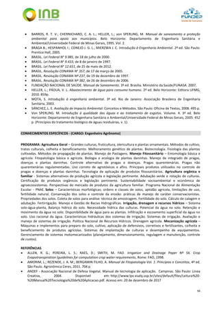94
 BARROS, R. T. V.; CHERNICHARO, C. A. L.; HELLER, L.; von SPERLING, M. Manual de saneamento e proteção
ambiental para apoio aos municípios. Belo Horizonte: Departamento de Engenharia Sanitária e
Ambiental/Universidade Federal de Minas Gerais, 1995. Vol. 2.
 BRAGA B., HESPANHOL I.; CONEJO J. G. L.; MIERZWA J. C. Introdução à Engenharia Ambiental. 2ª ed. São Paulo:
Prentice Hall, 2005.
 BRASIL. Lei Federal No
9.985, de 18 de julho de 2000.
 BRASIL. Lei Federal No
9.433, de 8 de janeiro de 1997.
 BRASIL. Lei Federal No
12.651, de 25 de maio de 2012.
 BRASIL. Resolução CONAMA No
357, de 17 de março de 2005.
 BRASIL. Resolução CONAMA Nº 237, de 19 de dezembro de 1997.
 BRASIL. Resolução CONAMA Nº 382, de 26 de dezembro de 2006.
 FUNDAÇÃO NACIONAL DE SAÚDE. Manual de Saneamento. 3ª ed. Brasília. Ministério da Saúde/FUNASA. 2007.
 HELLER, L.; PÁDUA, V. L. Abastecimento de água para consumo humano. 2ª ed. Belo Horizonte: Editora UFMG,
2010. 859p.
 MOTA, S. Introdução à engenharia ambiental. 3ª ed. Rio de Janeiro: Associação Brasileira de Engenharia
Sanitária, 2003.
 SÁNCHEZ, L. E. Avaliação de Impacto Ambiental: Conceitos e Métodos. São Paulo: Oficina de Textos, 2008. 495 p.
 Von SPERLING. M. Introdução à qualidade das águas e ao tratamento de esgotos. Volume. 4. 3ª ed. Belo
Horizonte: Departamento de Engenharia Sanitária e Ambiental/Universidade Federal de Minas Gerais, 2005. 452
p. (Princípios do tratamento biológico de águas residuárias, v. 1).
CONHECIMENTOS ESPECÍFICOS - (CARGO: Engenheiro Agrônomo)
PROGRAMA: Agricultura Geral – Grandes culturas, fruticultura, olericultura e plantas ornamentais. Métodos de cultivo,
tratos culturais, colheita e beneficiamento. Melhoramento genético de plantas. Biotecnologia. Fisiologia das plantas
cultivadas. Métodos de propagação de plantas. Manejo de Pastagens. Manejo Fitossanitário – Entomologia básica e
agrícola. Fitopatologia básica e agrícola. Biologia e ecologia de plantas daninhas. Manejo de integrado de pragas,
doenças e plantas daninhas. Controle alternativo de pragas e doenças. Pragas quarentenárias. Pragas não
quarentenárias regulamentadas. Uso correto de agrotóxicos e afins. Principais produtos utilizados no controle de
pragas e doenças e plantas daninhas. Tecnologia de aplicação de produtos fitossanitários. Agricultura orgânica e
familiar - Sistemas alternativos de produção agrícola e legislação pertinente. Adubação verde e rotação de culturas.
Certificação de produtos orgânicos e legislação pertinente. Sustentabilidade socioambiental e econômica de
agroecossistemas. Perspectivas do mercado de produtos da agricultura familiar. Programa Nacional de Alimentação
Escolar - PNAE. Solos – Características morfológicas; ordens e classes de solos, aptidão agrícola, limitações de uso,
fertilidade natural. Conservação dos solos e controle da erosão: práticas de manejo de caráter conservacionistas.
Propriedades dos solos. Coleta de solos para análise: técnica de amostragem. Fertilidade do solo. Cálculo de calagem e
adubação. Fertirrigação. Manejo e Gestão de Bacias Hidrográficas. Irrigação, drenagem e recursos hídricos – Sistema
solo-água-planta, Balanço hídrico do solo. Necessidade hídrica das culturas. Potencial da água no solo. Retenção e
movimento da água no solo. Disponibilidade de água para as plantas. Infiltração e escoamento superficial da água no
solo. Uso racional da água. Características hidráulicas dos sistemas de irrigação. Sistemas de irrigação. Avaliação e
manejo de sistemas de irrigação. Política Nacional de Recursos Hídricos. Drenagem agrícola. Mecanização agrícola –
Máquinas e implementos para preparo do solo, cultivo, aplicação de defensivos, corretivos e fertilizantes, colheita e
beneficiamento de produtos agrícolas. Sistemas de implantação de culturas e desempenho de equipamentos.
Gerenciamento de sistemas motomecanizados (planejamento, dimensionamento, regulagem e manutenção, controle
de custos).
REFERÊNCIAS
 ALLEN, R. G.; PEREIRA, L. S.; RAES, D.; SMITH, M. FAO. Irrigation and Drainage Paper Nº 56. Crop
Evapotranspiration (guidelines for computation crop water requirements, Rome: FAO, 1998.
 AMORIM, L.; REZENDE, J. A. M.; BERGAMIN FILHO, A. Manual de Fitopatologia Vol. 1: Princípios e Conceitos, 4ª ed.
São Paulo. Agronômica Ceres, 2011. 704 p.
 ANDEF - Associação Nacional de Defesa Vegetal. Manual de tecnologia de aplicação. Campinas. São Paulo: Linea
Creativa, 2004. Disponível em: http://www.lpv.esalq.usp.br/sites/default/files/Leitura%20-
%20Manual%20Tecnologia%20de%20Aplicacao.pdf. Acesso em: 20 de dezembro de 2017
 