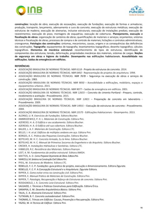 96
construções: locação de obra; execução de escavações; execução de fundações; execução de formas e armaduras;
produção, transporte, lançamento, adensamento e cura do concreto; execução de estruturas metálicas; execução de
estruturas de madeira; execução de alvenarias, inclusive estruturais; execução de instalações prediais; execução de
revestimentos; execução de pisos; montagens de esquadrias; execução de coberturas. Planejamento, execução e
fiscalização de obras: organização de canteiros de obras; quantificações de materiais e serviços; orçamentos; vistorias
técnicas e fiscalização de obras; processos de compra e de controle de materiais; licitações e contratos administrativos;
cronogramas. Patologias das construções: sintomas, mecanismos, causas, origens e as consequências das deficiências
das construções. Topografia: equipamentos de topografia; levantamentos topográficos; desenho topográfico; cálculos
topográficos. Elementos de mecânica estrutural: reconhecimento de tipos de estruturas; identificação de
componentes das estruturas; tensão, deformação, propriedades mecânicas dos materiais, sistemas de cargas. Noções
de segurança em obras e higiene do trabalho. Desempenho nas edificações habitacionais. Acessibilidade nas
edificações. Saídas de emergência em edifícios.
REFERÊNCIAS
 ASSOCIAÇÃO BRASILEIRA DE NORMAS TÉCNICAS. NBR 6118 - Projeto de estruturas de concreto. 2014.
 ASSOCIAÇÃO BRASILEIRA DE NORMAS TÉCNICAS. NBR 6492 - Representação de projetos de arquitetura. 1994.
 ASSOCIAÇÃO BRASILEIRA DE NORMAS TÉCNICAS. NBR 7678 – Segurança na execução de obras e serviços de
construção. 1983.
 ASSOCIAÇÃO BRASILEIRA DE NORMAS TÉCNICAS. NBR 9050 – Acessibilidade a edificações, mobiliário, espaços e
equipamentos urbanos. 2015.
 ASSOCIAÇÃO BRASILEIRA DE NORMAS TÉCNICAS. NBR 9077 – Saídas de emergência em edifícios. 2001.
 ASSOCIAÇÃO BRASILEIRA DE NORMAS TÉCNICAS. NBR 12655 – Concreto de cimento Portland - Preparo, controle,
recebimento e aceitação - Procedimento. 2015.
 ASSOCIAÇÃO BRASILEIRA DE NORMAS TÉCNICAS. NBR 12821 – Preparação de concreto em laboratório -
Procedimento. 2009.
 ASSOCIAÇÃO BRASILEIRA DE NORMAS TÉCNICAS. NBR 14931 – Execução de estruturas de concreto - Procedimento.
2004.
 ASSOCIAÇÃO BRASILEIRA DE NORMAS TÉCNICAS. NBR 15575 - Edificações Habitacionais - Desempenho. 2013.
 ALONSO, U. R. Exercícios de Fundações. Editora Blucher.
 AMBROZEWICZ, P. H. L. Materiais de Construção. Editora Pini.
 AZEREDO, H. A. O Edifício e seu acabamento. Editora Blucher.
 AZEREDO, H. A. O Edifício até sua cobertura. Editora Blucher.
 BAUER, L. A. F. Materiais de Construção. Editora LTC.
 BELLEI, I. H. et al. Edifícios de múltiplos andares em aço. Editora Pini.
 BORGES, A. C. Prática das Pequenas Construções. Editora Blucher.
 BOTELHO, M. H. C. Concreto Armado, Eu te Amo. Editora Blucher.
 BOTELHO, M. H. C. Manual de Primeiros Socorros do Engenheiro e do Arquiteto. Editora Blucher.
 CREDER, H. Instalações Hidráulicas e Sanitárias. Editora LTC.
 HIBBELER, R.C. Resistência dos Materiais. Editora Pearson.
 LEET, K. M. Fundamentos da análise estrutural. Editora AMGH.
 MATTOS, A. D. ComoPrepararOrçamentodeObras.EditoraPini.
 MARCELLI,M.SinistrosnaConstruçãoCivil.EditoraPini.
 PFEIL, W. Estruturas de Madeira. Editora LTC.
 REBELLO, Y. C. P. Fundações: guia prático de projeto, execução e dimensionamento. Editora Zigurate.
 REBELLO, Y. C. P. A Concepção Estrutural e a Arquitetura. Zigurate Editora.
 RIPPER, E. Como evitar erros na construção civil. Editora Pini.
 RIPPER, E. Manual Prático de Materiais de Construção. Editora Pini.
 RIPPER, T. Patologia, Recuperação e Reforço de Estruturas de concreto. Editora Pini.
 ROSSIGNOLO, J. A. Concreto Leve Estrutural. Editora Pini.
 SALGADO, J. Técnicas e Práticas Construtivas para Edificação. Editora Érica.
 SARAPKA, E. M. Desenho Arquitetônico Básico. Editora Pini.
 TAUIL, C. A. Alvenaria Estrutural. Editora Pini.
 TUTIKIAN, B. F. Concreto autoadensável. Editora Pini.
 THOMAS, E. Trincas em Edifícios: Causas, Prevenção e Recuperação. Editora Pini.
 YAZIGI, W. A Técnica de Edificar. Editora Pini.
 