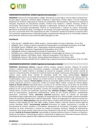 97
CONHECIMENTOS ESPECÍFICOS - (CARGO: Engenheiro da Computação)
PROGRAMA: Sistemas de numeração digital e códigos. Descrição de circuitos lógicos. Circuitos lógicos combinacionais.
Circuitos lógicos sequenciais. Aritmética digital. Contadores e registradores. Famílias lógicas e circuitos integrados.
Dispositivos de memórias. Organização de sistemas de computadores. Microarquitetura. Arquitetura do conjunto de
instruções. Arquiteturas de computadores paralelos. Interface entre hardware e software. Processos, threads e
sincronização. Gerenciamento de memória, paginação e segmentação. Hierarquia de memória e memória virtual.
Interfaces de comunicação (entrada/saída). Sistemas de armazenamento e sistemas de arquivo. Virtualização.
Mecanismos de proteção de dados. Tecnologias de comunicação. Comutação (switching) e roteamento. Comunicação
fim a fim e os protocolos IPv4 e IPv6. Desempenho de redes. Tunelamento. Camada de transporte e protocolos UDP e
TCP. Controle de congestionamento. Codificação de dados, enquadramento, detecção de erros. Transmissão confiável e
janela deslizante. Sistema de nomes de domínio (DNS). Aplicações em rede.
REFERÊNCIAS
• TOCCI, Ronald. J.; WIDMER, Neal S.; MOSS, Gregory L. Sistemas Digitais: Princípios e Aplicações. 11ª ed. 2011.
• HENNESSY, John L.; Patterson, David A. Arquitetura de Computadores: Uma abordagem quantitativa. 4ª ed. 2008.
• PATTERSON, David A.; HENNESSY, John L. Organização e Projeto de Computadores. 5ª ed. 2017.
• STALLINGS. William. Arquitetura e Organização de Computadores. 8ª ed. 2010.
• TANENBAUM, Andrew S. Organização Estruturada de Computadores. 5ª ed. 2007.
• PETERSON, Larry L.; DAVIE, Bruce S. Redes de Computadores: uma abordagem de sistemas. 5ª ed. Campus, 2013.
• TANENBAUM, Andrew S.; WETHERALL, David, J. Redes de Computadores. 5ª ed. Pearson, 2011.
• TANENBAUM, Andrew S.; BOS, Herbert. Sistemas Operacionais Modernos. 4ª ed. Pearson, 2015.
• SILBERSCHATZ, Abraham; GALVIM, Peter B.; GAGNE, Greg. Fundamentos de Sistemas Operacionais. 9ª ed. LTC, 2014.
CONHECIMENTOS ESPECÍFICOS - (CARGO: Engenheiro de Automação e Controle)
PROGRAMA: Acionamentos Elétricos: máquinas elétricas rotativas: máquinas síncronas, máquinas de corrente
contínua e máquinas assíncronas. Características conjugado x velocidade. Acionamentos para sistemas industriais.
Acionamentos CC: modelo dinâmico e estratégias de controle de conjugado, controle de corrente. Controle de
máquinas a imãs permanentes. Princípios de controle de motores de indução. Sistemas para alimentação e comando de
motores, como: partida direta, reversão de velocidade, partida com chave estrela-triângulo. Máquinas
Elétricas: princípios básicos da conversão eletromecânica de energia. Características dinâmicas das máquinas elétricas.
Transformadores, tipos e ensaios. Motores de corrente contínua, de indução, síncrono a imãs permanentes e de
relutância, de passo e especiais. Sistemas Digitais: sistemas de numeração. Álgebra de Boole. Circuitos combinacionais.
Circuitos sequenciais síncronos e assíncronos. Famílias de circuitos lógicos. Análise e projeto de sistemas digitais.
Análise de Circuitos Elétricos: eletricidade básica e circuitos em CC: conceitos básicos, leis de Ohm, leis de Kirchoff,
métodos de análise de circuitos elétricos. Circuitos em CA, indutores e capacitores, fasores, análise de circuitos em CA,
potência em CA, correção de fator de potência. Circuitos com excitação degrau, rampa e impulso. Instrumentos de
medição elétrica. Circuitos com amplificador operacional ideal. Eletrônica Analógica e Digital: diodos e transistores:
teoria de semicondutores, componentes eletroeletrônicos, análise de seus circuitos eletrônicos. Amplificadores
operacionais. Conversores AD/DA. Informática Industrial: arquiteturas típicas de sistemas de automação.
Controladores Lógico-programáveis (CLP). Linguagens de programação de CLPs. Sistemas SCADA. Controle em batelada.
Projeto de automação utilizando CLPs e sistemas supervisórios. Técnicas de programação de sistemas em tempo real.
Sistemas distribuídos. Redes Industriais: redes de chão de fábrica. Entrada e saída distribuídas. Redundância de redes e
tolerância a falhas. Modelo OSI, ASI, CAN, HART, modbus, profibus, fieldbus e ethernet industrial. Sistema digital de
controle distribuído (SDCD). Instrumentação Industrial: instrumentos de medida. Características e princípio de
funcionamento de sensores, atuadores e controladores. Desempenho de instrumentos. Transdução, transmissão e
tratamento de sinais. Instrumentos e técnicas de medição de grandezas mecânicas. Medição de deslocamento,
movimento, força, torque, pressão, vazão, fluxo de massa, temperatura, fluxo de calor e umidade. Elementos finais de
controle. Controle de Processos Industriais: representação de sistemas dinâmicos lineares no tempo e na frequência.
Projeto de controladores. Transformada de Laplace e transformada Z. Diagrama de controle para processos industriais.
Classificação de processos, diagramas P&I e diagramas de fluxo de processo industrial.
REFERÊNCIAS
 AGUIRRE, L. A. Fundamentos de Instrumentação. Pearson, 2013.
 