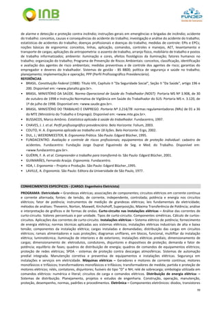 99
de alarme e detecção e proteção contra incêndio; instruções gerais em emergências e brigadas de incêndio; acidente
do trabalho: conceitos, causas e consequências do acidente do trabalho; investigação e análise do acidente do trabalho;
estatísticas de acidentes do trabalho; doenças profissionais e doenças do trabalho; medidas de controle: EPIs e EPCs;
noções básicas de ergonomia: conceitos, linhas, aplicação, comandos, controles e manejos, AET, levantamento e
transporte de cargas; aplicações da antropometria: o assento de trabalho, arranjo físico, mobiliário de trabalho e postos
de trabalho informatizados; ambiente: iluminação e cores, efeitos fisiológicos da iluminação; fatores humanos no
trabalho; organização do trabalho; Programa de Prevenção de Riscos Ambientais: conceitos, classificação, identificação
e avaliação dos agentes de risco ambientais; medidas preventivas e de controle dos agentes de risco; garantias do
empregador e deveres do trabalhador. Sistemas de gestão - BS 8800; política de segurança e saúde no trabalho;
planejamento; implementação e operação; PPP (Perfil Profissiográfico Previdenciário).
REFERÊNCIAS
• BRASIL. Constituição Federal (1988): Título VIII, Capítulo II "Da Seguridade Social", Seção II "Da Saúde", artigo 196 e
200. Disponível em: <www.planalto.gov.br>.
• BRASIL. MINISTÉRIO DA SAÚDE. Norma Operacional de Saúde do Trabalhador (NOST): Portaria MS Nº 3.908, de 30
de outubro de 1998 e Instrução Normativa de Vigilância em Saúde do Trabalhador do SUS: Portaria MS n. 3.120, de
1º de julho de 1998. Disponível em: <www.saude.gov.br>.
• BRASIL. MINISTÉRIO DO TRABALHO E EMPREGO. Portaria Nº 3.214/78: normas regulamentadoras (NRs) de 01 a 36
do MTE (Ministério do Trabalho e Emprego). Disponível em: <www.mte.gov.br>.
• BUSSACOS, Marco Antônio. Estatística aplicada à saúde do trabalhador. Fundacentro, 1997.
• CHAVES, J. J. et al. Perfil profissiográfico previdenciário. Belo Horizonte: Folium, 2003.
• COUTO, H. A. Ergonomia aplicada ao trabalho em 18 lições. Belo Horizonte: Ergo, 2002.
• DUL, J.; WEERDMEESTER, B. Ergonomia Prática. São Paulo: Edgard Blücher, 1995.
• FUNDACENTRO. Avaliação e controle de riscos profissionais; equipamentos de proteção individual: cadastro de
acidentes. Fundacentro: Fundação Jorge Duprat Figueiredo de Seg. e Med. do Trabalho. Disponível em:
<www.fundacentro.gov.br>.
• GUÉRIN, F. A. et al. Compreender o trabalho para transformá-lo. São Paulo: Edgard Blücher, 2001.
• GUIMARÃES, Fernando Araújo. Ergonomia. Fundacentro.
• IIDA, I. Ergonomia – Projeto e Produção. São Paulo: Edgard Blücher.,1995.
• LAVILLE, A. Ergonomia. São Paulo: Editora da Universidade de São Paulo, 1977.
CONHECIMENTOS ESPECÍFICOS - (CARGO: Engenheiro Eletricista)
PROGRAMA: Eletricidade – Grandezas elétricas; associações de componentes; circuitos elétricos em corrente contínua
e corrente alternada; fontes: de tensão, de corrente, independente, controlada; potência e energia nos circuitos
elétricos; fator de potência; instrumentos de medição de grandezas elétricas; leis fundamentais da eletricidade;
métodos de análises: Thevenin, Norton, Maxwell, Kirchohoff, Superposição, Máxima Transferência de Potência; análise
e interpretação de gráficos e de formas de ondas. Curto-circuito nas instalações elétricas – Análise das correntes de
curto-circuito. Valores percentuais e por unidade. Tipos de curto-circuito. Componentes simétricas. Cálculo de curtos-
circuitos. Aplicações das correntes de curto-circuito. Instalações elétricas – Sistema elétrico de potência; fornecimento
de energia elétrica; normas técnicas aplicadas aos sistemas elétricos; instalações elétricas industriais de alta e baixa
tensão; componentes da instalação elétrica; cargas instaladas e demandadas; distribuição das cargas em circuitos
elétricos; ramais alimentadores e suas proteções; diagramas unifilares, em blocos, funcional, multifilar da instalação
elétrica; luminotécnica; iluminação de interiores e de exteriores; instalações elétricas prediais; dimensionamento de
cargas; dimensionamento de: eletrodutos, condutores, disjuntores e dispositivos de proteção; demanda e fator de
potência; equilíbrio de fases; quadros de distribuição de energia; quadros de comandos de equipamentos elétricos;
proteção de redes elétricas; SPDA - sistemas de proteção contra descargas atmosféricas. Sistemas de automação
predial integrada. Manutenção corretiva e preventiva de equipamentos e instalações elétricas. Segurança em
instalações e serviços em eletricidade. Máquinas elétricas – Geradores e motores de corrente contínua; motores
monofásicos e trifásicos; transformadores monofásicos e trifásicos; transformadores de medida; partida e proteção de
motores elétricos; relés, contatores, disjuntores; fusíveis do tipo "D" e NH; relé de sobrecarga; simbologia utilizada em
comandos elétricos: numérica e literal; circuitos de carga e comandos elétricos. Distribuição de energia elétrica: –
Sistemas de distribuição. Planejamento, projetos e estudos de engenharia. Construção, operação, manutenção,
proteção, desempenho, normas, padrões e procedimentos. Eletrônica – Componentes eletrônicos: diodos, transistores
 