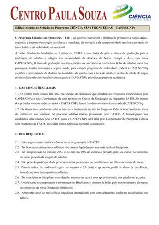 Edital Interno de Seleção do Programa CIÊNCIA SEM FRONTEIRAS - CAPES/CNPq 
O Programa Ciência sem Fronteiras – CsF - do governo federal tem o objetivo de promover a consolidação, expansão e internacionalização da ciência e tecnologia, da inovação e da competitividade brasileira por meio do intercâmbio e da mobilidade internacional. 
A Bolsa Graduação Sanduíche no Exterior da CAPES é uma bolsa dirigida a alunos de graduação para a realização de estudos e estágios em universidades da América do Norte, Europa e Ásia com bolsa CAPES/CNPq. O aluno de graduação nas áreas prioritárias ou correlatas recebe uma bolsa de estudos, além das passagens, auxílio instalação e seguro saúde, para cumprir programa de mobilidade. Caberá à CAPES/CNPq escolher a universidade de destino do candidato, de acordo com a área de estudo e dentro da oferta de vagas estabelecidas pelas instituições com as quais a CAPES/CNPq estabeleceu parceria acadêmica. 
1 - DAS CONDIÇÕES GERAIS 
1.1. O Centro Paula Souza fará uma pré-seleção de candidatos que atendam aos requisitos estabelecidos pela CAPES/CNPq e pela Coordenação de seus respectivos Cursos de Graduação na respectiva FATEC.Os nomes dos pré-selecionados serão enviados a CAPES/CNPq dentro das datas estabelecidas no edital CAPES/CNPq. 
1.2. Os alunos interessados deverão se inscrever diretamente no site do Programa Ciência sem Fronteiras, além de realizarem sua inscrição no processo seletivo interno promovido pela FATEC. A homologação dos candidatos selecionados pela FATEC junto a CAPES/CNPq será feita pelo Coordenador do Programa Ciência sem Fronteiras da FATEC até a data limite estipulada no edital de cada país. 
2 - DOS REQUISITOS 
2.1. Estar regularmente matriculado em curso de graduação da FATEC. 
2.2. Ter bom aproveitamento acadêmico não possuir depêndencias em mais de duas disciplinas. 
2.3. Ter integralizado no mínimo 20%, e no máximo 90% do currículo previsto para seu curso; no momento do início previsto da viagem de estudos. 
2.4. Não poderão participar deste processo alunos que estejam no penúltimo ou no último semestre do curso. 
2.5. Possuir indice de rendimento igual ou superior a 6,0 (seis) e apresentar perfil de aluno de excelência, baseado no bom desempenho acadêmico. 
2.6. Ter concluído as disciplinas consideradas necessárias para o bom aproveitamento dos estudos no exterior. 
2.7. O solicitante se compromete a permanecer no Brasil após o término da bolsa pelo mesmo número de meses de concessão da bolsa Graduação Sanduíche. 
2.8. Apresentar teste de proficiência linguística internacional com aproveitamento conforme estabelecido nos editais; 
 