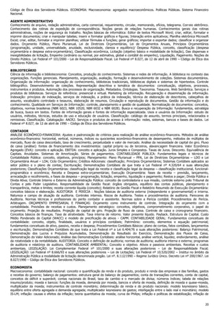 Código de Ética dos Servidores Públicos. ECONOMIA: Macroeconomia: agregados macroeconômicos. Políticas Públicas. Sistema Financeiro
Nacional.
AGENTE ADMINISTRATIVO
Conhecimento de arquivo, redação administrativa, carta comercial, requerimento, circular, memorando, ofícios, telegrama. Correio eletrônico.
Conhecimento das rotinas de expedição de correspondência. Noções gerais de relações humanas. Conhecimentos gerais das rotinas
administrativas, noções de segurança do trabalho. Noções básicas de informática: Editor de textos Microsoft Word; criar, editar, formatar e
imprimir documentos; criar e manipular tabelas; inserir e formatar gráficos e figuras; Interação entre aplicativos; Planilha eletrônica Microsoft
Excel; criar, editar, formatar e imprimir planilhas; utilizar fórmulas e funções; gerar gráficos; importar e exportar dados; classificar e organizar
dados. Orçamento Público, Plano Plurianual, Lei de Diretrizes Orçamentárias, Lei de Orçamentos Anuais, Princípios Orçamentários
(programação, unidade, universalidade, anuidade, exclusividade, clareza e equilíbrio)/ Despesa Pública, conceito, classificação (despesa
orçamentária e despesa extra-orçamentária), Classificação econômica, Licitação (objetivo básico e modalidade de licitação), Das dispensas e
inexigibilidades de licitação, Empenho (ordinário ou normal, por estimativa, global e contábil do empenho), Liquidação, Pagamento. Noções de
Direito Público. Lei Federal nº 101/2000 - Lei de Responsabilidade Fiscal. Lei Federal nº 8.027, de 12 de abril de 1990 – Código de Ética dos
Servidores Públicos.
BIBLIOTECÁRIO
Ciência da informação e biblioteconomia: Conceitos, produção do conhecimento. Sistemas e redes de informação. A biblioteca no contexto das
organizações. Funções gerenciais. Planejamento, organização, avaliação, formação e desenvolvimento de coleções. Sistemas documentários.
Organização da informação: organização do conhecimento, bibliotecas tradicionais, bibliotecas digitais e sistemas de hipertextos. Controle
bibliográfico. Desenvolvimento de coleções. Representação descritiva e temática de documentos: conceituação, objetivos, processos,
instrumentos e produtos. Automação dos processos de organização. Metadados. Ontologias. Taxonomia. Tesauros. Web Semântica. Serviços e
produtos de bibliotecas. Serviços de referência: presencial e virtual. Marketing da informação. Recuperação e disseminação da informação.
Indexação: princípios de indexação, serviços de indexação, a prática da indexação, técnica de elaboração de descritores, cabeçalhos de
assunto, vocabulário controlado e tesauros, elaboração de resumos. Circulação e reprodução de documentos. Gestão da informação e do
conhecimento. Qualidade em Serviços de Informação: controle, planejamento e gestão de qualidade. Normalização de documentos: conceitos,
objetivos, normas brasileiras (NBR 6023, NBR 10520, NBR 6032 e NBR 6028). Busca e recuperação da Informação: fundamentos, estratégia
de busca, busca em textos. Fontes de informação gerais e fontes de informação especializada. Usos e usuários da Informação: estudo de
usuários, métodos, técnicas, estudos de uso e educação de usuários. Classificação: catálogo de assunto, termos principais, relacionados e
remissivas. Classificação. Catalogação: AACR2. Serviços e produtos de acesso à informação: redes, sistemas, bancos e bases de dados. Lei
Federal nº 8.027, de 12 de abril de 1990 – Código de Ética dos Servidores Públicos.
CONTADOR
ANÁLISE ECONÔMICO-FINANCEIRA: Ajustes e padronização de critérios para realização de análise econômico-financeira. Métodos de análise
econômico-financeira: horizontal, vertical, números, índices ou quocientes econômico-financeiros de desempenho, métodos de múltiplos de
mercado, fluxo de caixa descontado, taxa de crescimento, perpetuidade e valor de mercado. Análise da necessidade de capital de giro. Fluxo
de caixa (análise): fontes de financiamento dos investimentos: capital próprio ou de terceiros, alavancagem financeira. Valor Econômico
Agregado (EVA): conceito e aplicação. EBITDA: conceito e aplicação. Juros Simples e Compostos. Taxas de Juros. Desconto. Equivalência de
Capitais. Anuidades. Sistemas de Amortização. Séries de pagamentos. CONTABILIDADE PÚBLICA: Fundamentos legais e técnicos de
Contabilidade Pública: conceito, objetivos, princípios; Planejamento: Plano Plurianual – PPA, Lei de Diretrizes Orçamentárias – LDO e Lei
Orçamentária Anual – LOA; Ciclo Orçamentário; Créditos Adicionais: classificação; Princípios Orçamentários; Sistemas Contábeis aplicados ao
setor público e o plano de contas; Escrituração; Demonstrações Contábeis de que trata a Lei Federal nº 4.320/64 e suas alterações
posteriores; Classificações Orçamentárias: classificação legal da receita e classificação legal da despesa – classificação institucional, funcionalprogramática e econômica; Receita e Despesa extra-orçamentárias; Execução Orçamentária: fases da receita – previsão, lançamento,
arrecadação e recolhimento, e fases da despesa – programação, licitação, empenho, liquidação e pagamento; Restos a pagar; Dívida Pública e
Dívida Ativa; Controle Interno e Externo da Administração Pública: conceito de controladoria e sua missão, controle externo pelo Tribunal de
Contas e pelo Poder Legislativo. Responsabilidade da Gestão fiscal: órgãos obrigados, equilíbrio das contas públicas, planejamento e
transparência, metas e limites; receita corrente líquida (conceito); Relatório de Gestão Fiscal e Relatório Resumido de Execução Orçamentária:
conceitos básicos e elaboração. AUDITORIA E PERÍCIA : Noções básicas de auditoria externa (independente e governamental) e interna.
Natureza e campo de atuação da auditoria. Controles internos. Riscos de Auditoria. Testes e procedimentos de auditoria. Pareceres de
Auditoria. Normas técnicas e profissionais do perito contador e assistente. Normas sobre a Perícia contábil. Procedimentos de Perícia.
Arbitragem. ORÇAMENTO EMPRESARIAL E FINANÇAS: Orçamento como instrumento de controle. Integração do orçamento com a
contabilidade. Previsões de receitas e custos. Planejamento estratégico: conceitos, objetivos, comprometimento corporativo, o papel do
orçamento. Projeção de resultados. Projeção de capital de giro. Projeção de fluxo de caixa. Controle de caixa e cronograma financeiro.
Conceitos básicos de finanças. Taxa de atratividade. Taxa interna de retorno. Valor presente líquido. Payback. Estrutura de Capital. Custo
Médio Ponderado de Capital (WACC) e modelo de precificação de ativos - CAPM. CONTABILIDADE GERAL: Fundamentos conceituais de
contabilidade: conceito, objeto, finalidade, usuários e princípios contábeis; Patrimônio: conceito, elementos e equação patrimonial;
fundamentos conceituais de ativo, passivo, receita e despesa; Procedimentos Contábeis Básicos: plano de contas, fatos contábeis, lançamentos
e escrituração; Demonstrações Contábeis de que trata a Lei Federal nº a Lei 6.404/76 e suas alterações posteriores: Balanço Patrimonial,
Demonstração dos Lucros e Prejuízos Acumulados, Demonstração do Resultado do Exercício, Demonstração dos Fluxos de Caixa,
Demonstração do Valor Adicionado; Análise das Demonstrações Contábeis: análise horizontal, análise vertical, liquidez, endividamento, análise
da rotatividade e da rentabilidade. AUDITORIA: Conceito e definição de auditoria; normas de auditoria; auditoria interna e externa; programas
de auditoria e relatórios de auditora. CONTABILIDADE AMBIENTAL: Conceito e objetivo. Ativos e passivos ambientais. Receitas e custos
ambientais. LEGISLAÇÃO: Lei Complementar Federal nº 101/2000 e suas alterações posteriores – Lei de Responsabilidade Fiscal;
LEGISLAÇÃO: Lei Federal nº 8.666/93 e suas alterações posteriores – Lei de Licitações; Lei Federal nº 10.520/2002 – Institui no âmbito da
Administração Pública a modalidade de licitação denominada pregão. Lei nº. 8.112/1990 – Regime Jurídico Único. Decreto Lei nº 200/1967. Lei
8.027/1990 – Código de Ética dos Servidores Públicos.
ECONOMISTA
Macroeconomia: contabilidade nacional: conceito e quantificação da renda e do produto, produto e renda das empresas e das famílias, gastos
e receitas do governo; balanço de pagamentos: estrutura geral do balanço de pagamentos; conta de transações correntes, conta de capital,
conceitos de déficit e superávit; contas nacionais do Brasil; taxa de cambio e o mercado de divisa; números índices; tabela de relações
insumo/produto; moeda e bancos: funções da moeda, demanda por moeda, bancos e oferta de moeda, definição de moeda e quase-moeda,
multiplicador da moeda; instrumentos de controle monetário; determinação da renda e do produto nacionais: modelo keynesiano básico,
equilíbrio entre oferta agregada e demanda agregada; multiplicador keynesiano de gastos; interligação entre o lado real e monetário; modelo
IS-LM; inflação: causas e efeitos da inflação; teoria quantitativa da moeda; curva de Philips; inflação e políticas de estabilização; inflação de
20

 